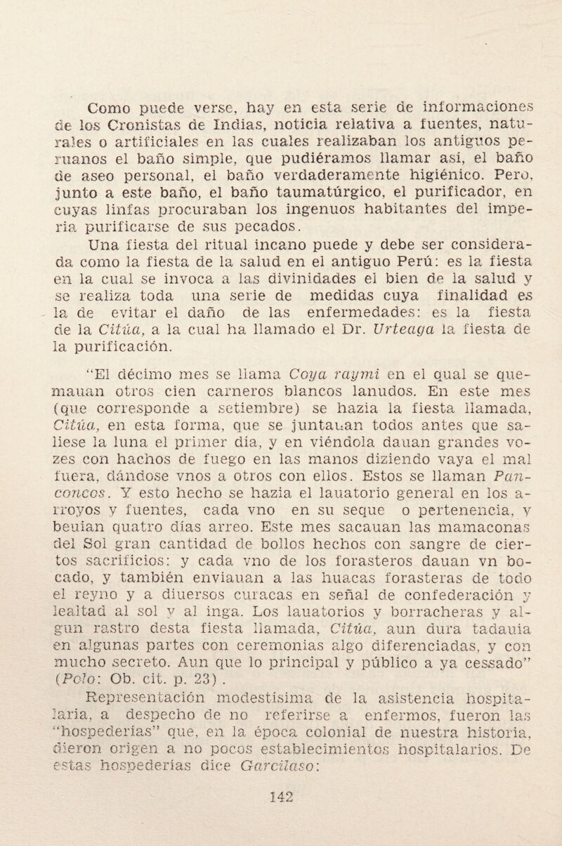 Como puede verse, hay en esta serie de informaciones de los Cronistas de Indias, noticia relativa a fuentes, natu¬ rales o artificiales en las cuales realizaban los antiguos pe¬ ruanos el baño simple, que pudiéramos llamar así, el baño de aseo personal, el baño verdaderamente higiénico. Pero, junto a este baño, el baño taumatúrgico, el purificador, en cuyas linfas procuraban los ingenuos habitantes del impe¬ lía purificarse de sus pecados. Una fiesta del ritual incano puede y debe ser considera¬ da como la fiesta de la salud en el antiguo Perú: es la fiesta en la cual se invoca a las divinidades el bien de la salud y se realiza toda una serie de medidas cuya finalidad es la de evitar el daño de las enfermedades: es la fiesta de la Citúa, a la cual ha llamado el Dr. Urteaga la fiesta de la purificación. cancos “El décimo mes se llama Coya raymi en el qual se que- mauan otros cien carneros blancos lanudos. En este mes (que corresponde a setiembre) se hazla la fiesta llamada, Citúa, en esta forma, que se juntauan todos antes que sa¬ liese la luna el primer día, y en viéndola dauan grandes vo- zes con hachos de fuego en las manos diziendo vaya el mal ra, dándose vnos a otros con ellos. Estos se llaman Pan- Y esto hecho se hazla el lauatorio general en los a- rroyos y fuentes, cada vno en su seque o pertenencia, y beuian quatro días arreo. Este mes sacauan las mamaconas del Sol gran cantidad de bollos hechos con sangre de cier¬ tos sacrificios: y cada vno de los forasteros dauan vn bo¬ cado, y también enviauan a las huacas forasteras de todo el rey no y a diuersos curacas en señal de confederación y lealtad al sol y al inga. Los lauatorios y borracheras y al¬ gún rastro desta fiesta llamada, Citúa, aun dura tadauia en algunas partes con ceremonias algo diferenciadas, y con mucho secreto. Aun que lo principal y público a ya cessado” (Polo: Ob. cit. p. 23) . Representación modestísima de la asistencia hospita¬ laria, a despecho de no referirse a enfermos, fueron las “hospederías” que, en la época colonial de nuestra historia, dieron origen a no pocos establecimientos hospitalarios. De estas hospederías dice Garcilaso: