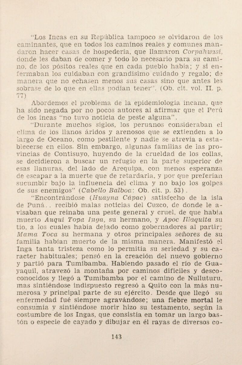 “Los Incas en su República tampoco se olvidaron de ios caminantes, que en todos los caminos reales y comunes man¬ daron hacer casas de hospedería, que llamaron Corpahwasi, donde les daban de comer y todo lo necesario para su cami¬ no, de los pósitos reales que en cada pueblo había; y si en¬ fermaban los cuidaban con grandísimo cuidado y regalo; de manera que no echasen menos sus casas sino que antes les sobrase de lo que en ellas podían tener*’. (Ob. cit. vol. II. p. nn \ í I ) Abordemos el problema de la epidemiología incana, que ha sido negada por no pocos autores al afirmar que el Perú de los incas “no tuvo noticia de peste alguna”. ‘‘Durante muchos siglos, los peruanos consideraban ei clima de ios llanos áridos y arenosos que se extienden a lo largo de Océano, como pestilente y nadie se atrevía a esta¬ blecerse en ellos. Sin embargo, algunas familias de las pro¬ vincias de Contisuyo, huyendo de la crueldad de los collas, se decidieron a buscar un refugio en la parte superior de esas llanuras, del lado de Arequipa, con menos esperanza de escapar a la muerte que de retardarla, y por que preferían sucumbir bajo la influencia del clima y no bajo los golpes de sus enemigos” (Cabello Balboa: Ob. cit. p. 53) . “Encontrándose (Iiuayna Cápac) .satisfecho de la isla de Puná. . recibió malas noticias del Cuzco, de donde le a- visaban que reinaba una peste general y cruel, de que había muerto Anquí Topa Inga, su hermano, y Apoc IUaquita su tio, a los cuales había dejado como gobernadores al partir; Mama Toca su hermana y otros principales señores de su familia habían muerto de 1a. misma manera. Manifestó el Inga tanta tristeza como lo permitía su seriedad y su ca¬ rácter habituales; pensó en la creación del nuevo gobierno y partió para Tumibamba. Habiendo pasado el río de Gua¬ yaquil, atravezó la montaña por caminos difíciles y desco- conocidos y llegó a Tumibamba por el camino de Nulluturu, mas sintiéndose indispuesto regresó a Quito con la más nu¬ merosa y principal parte de su ejército. Desde que llegó su enfermedad fué siempre agravándose; una fiebre mortal le consumía y sintiéndose morir hizo su testamento, según la costumbre de los Ingas, que consistía en tomar un largo bas¬ tón o especie de cayado y dibujar en él rayas de diversos co-