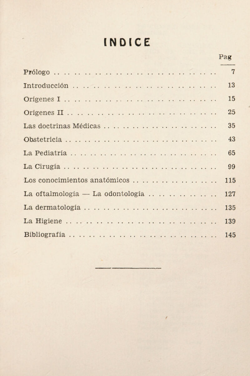 INDICE Pag Prólogo. 7 Introducción. 13 Orígenes I. 15 Orígenes II. 25 Las doctrinas Médicas. 35 Obstetricia. 43 La Pediatría. 65 La Cirugía. 99 Los conocimientos anatómicos. 115 La oftalmología — La odontología. 127 La dermatología. 135 La Higiene. 139 Bibliografía. 145 f