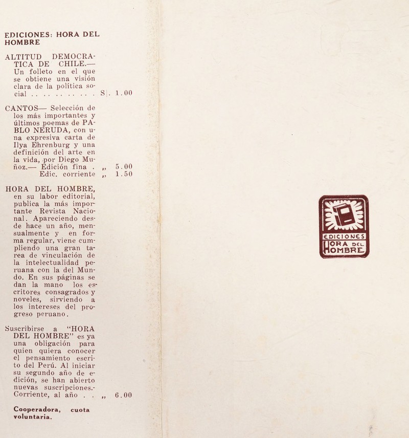 EDICIONES: HORA DEL HOMBRE ALTITUD DEMOCRA¬ TICA DE CHILE.— Un folleto en el que se obtiene una visión clara de la política so¬ cial . . . . . . . . . • • S|. 1.00 CANTOS— Selección de los más importantes y últimos poemas de PA¬ BLO NERUDA, con u- na expresiva carta de Ilya Ehrenburg y una definición del arte en la vida, por Diego Mu¬ ñoz.— Edición fina . „ 5,00 Edic. corriente ,» 1.50 HORA DEL HOMBRE, en su labor editorial, publica la más impor¬ tante Revista Nació- nal. Apareciendo des¬ de hace un año, men¬ sualmente y en for¬ ma regular, viene cum¬ pliendo una gran ta¬ rea de vinculación de la intelectualidad pe¬ ruana con la del Mun¬ do. En sus páginas se dan la mano los es¬ critores consagrados y noveles, sirviendo a los intereses del pro¬ greso peruano. Suscribirse a “HORA DEL HOMBRE” es ya una obligación para quien quiera conocer el pensamiento escri¬ to del Perú. Al iniciar su segundo año de e- dición, se han abierto nuevas suscripciones.- Corriente, al año . . „ 6.00 Cooperadora, cuota voluntaria.