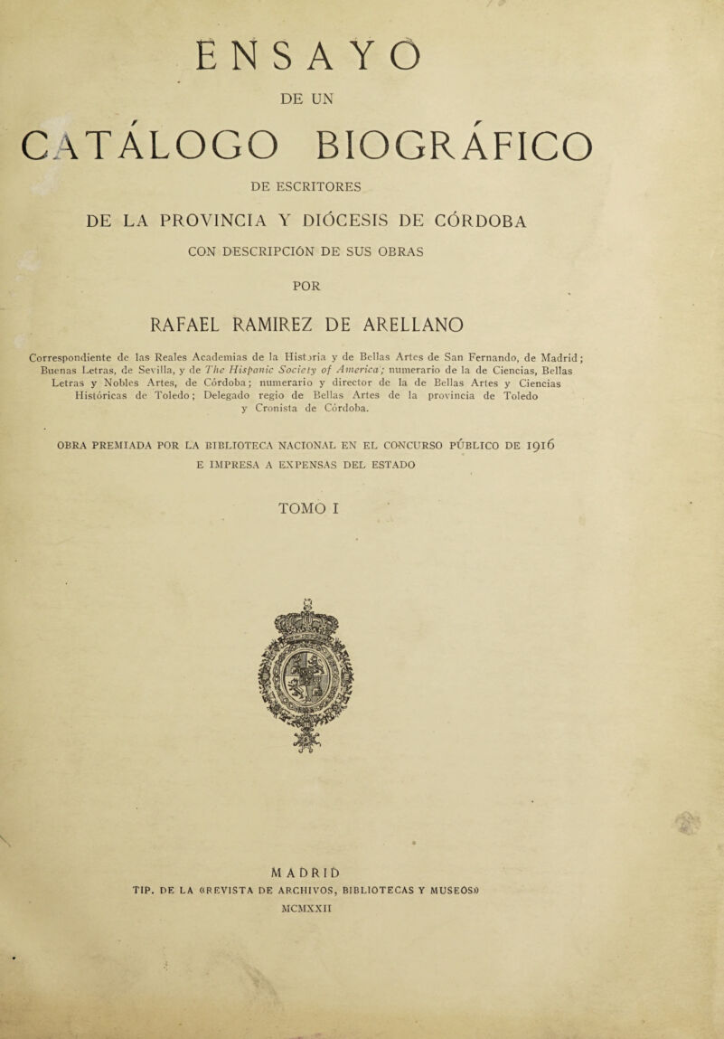 DE UN CATÁLOGO BIOGRÁFICO DE ESCRITORES DE LA PROVINCIA Y DIÓCESIS DE CÓRDOBA CON DESCRIPCIÓN DE SUS OBRAS POR RAFAEL RAMIREZ DE ARELLANO Correspondiente de las Reales Academias de la Historia y de Bellas Artes de San Fernando, de Madrid; Buenas Letras, de Sevilla, y de The Hispanic Socicty of America; numerario de la de Ciencias, Bellas Letras y Nobles Artes, de Córdoba; numerario y director de la de Bellas Artes y Ciencias Históricas de Toledo; Delegado regio de Bellas Artes de la provincia de Toledo y Cronista de Córdoba. OBRA PREMIADA POR LA BIBLIOTECA NACIONAL EN EL CONCURSO PUBLICO DE 1916 E IMPRESA A EXPENSAS DEL ESTADO TOMO I V \ MADRID TIP. DE LA «REVISTA DE ARCHIVOS, BIBLIOTECAS Y MUSEOS» MCMXXII