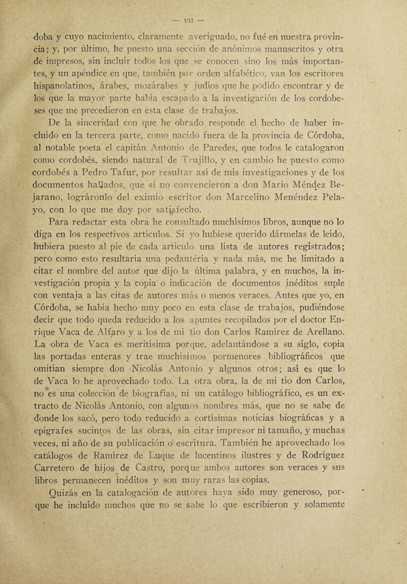 doba y cuyo nacimiento, claramente averiguado, no fué en nuestra provin¬ cia; y, por último, he puesto una sección de anónimos manuscritos y otra de impresos, sin incluir todos los que se conocen sino los más importan¬ tes, y un apéndice en que, también por orden alfabético, van los escritores hispanolatinos, árabes, mozárabes y judíos que he podido encontrar y de los que la mayor parte había escapado a la investigación de los cordobe¬ ses que me precedieron en esta clase de trabajos. De la sinceridad con que he obrado responde el hecho de haber in¬ cluido en la tercera parte, como nacido fuera de la provincia de Córdoba, al notable poeta el capitán Antonio de Paredes, que todos le catalogaron como cordobés, siendo natural de Trujillo, y en cambio he puesto como cordobés a Pedro Tafur, por resultar así de mis investigaciones y de los documentos hallados, que si no convencieron a don Mario Méndez Be- jarano, lográronlo del eximio escritor don Marcelino Menéndez Pela- yo, con lo que me doy por satisfecho. Para redactar esta obra he consultado muchísimos libros, aunque no lo diga en los respectivos artículos. Si yo hubiese querido dármelas de leído, hubiera puesto al pie de cada artículo una lista de autores registrados; pero como esto resultaría una pedantería y nada más, me he limitado a citar el nombre del autor que dijo la última palabra, y en muchos, la in¬ vestigación propia y la copia o indicación de documentos inéditos suple con ventaja a las citas de autores más o menos veraces. Antes que yo, en Córdoba, se había hecho muy poco en esta clase ele trabajos, pudiéndose decir que todo queda reducido a los apuntes recopilados por el doctor En¬ rique Vaca de Alfpro y a los de mi tío don Carlos Ramírez de Arellano. La obra de Vaca es meritísima porque, adelantándose a su siglo, copia las portadas enteras y trae muchísimos pormenores bibliográficos que omitían siempre don Nicolás Antonio y algunos otros; así es que lo de Vaca lo he aprovechado todo. La Otra obra, la de mi tío don Carlos, no es una colección de biografías, ni un catálogo bibliográfico, es un ex¬ tracto de Nicolás Antonio, con algunos nombres más, que no se sabe de donde los sacó, pero todo reducido a cortísimas noticias biográficas y a epígrafes sucintos de las obras, sin citar impresor ni tamaño, y muchas veces, ni año de su publicación o escritura. También he aprovechado los catálogos de Ramírez de Luque de lucentinos ilustres y de Rodríguez Carretero de hijos de Castro, porque ambos autores son veraces y sus libros permanecen inéditos y son muy raras las copias. Quizás en la catalogación de autores haya sido muy generoso, por¬ que he incluido muchos que no se sabe lo que escribieron y solamente