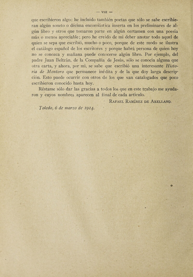 que escribieron algo: he incluido también poetas que sólo se sabe escribie¬ ran algún soneto o décima encomiástica inserta en los preliminares de al¬ gún libro y otros que tomaron parte en algún certamen con una poesía más o menos apreciable; pero he creído de mi deber anotar todo aquel de quien se sepa que escribió, mucho o poco, porque de este modo se ilustra el catálogo español de los escritores y porque habrá persona de quien hoy no se conozca y mañana puede conocerse algún libro. Por ejemplo, del padre Juan Beltrán, de la Compañía de Jesús, sólo se conocía alguna que otra carta, y ahora, por mí, se sabe que escribió una interesante Histo¬ ria de Montoro que permanece inédita y de la que doy larga descrip¬ ción. Esto puede ocurrir con otros de los que van catalogados que poco escribieron conocido hasta hoy. Réstame sólo dar las gracias a todos los que en este trabajo me ayuda- • . 1 ron y cuyos nombres aparecen al final de cada artículo. Rafael Ramírez de Arellanq, Toledo, 6 de marzo de 1914.