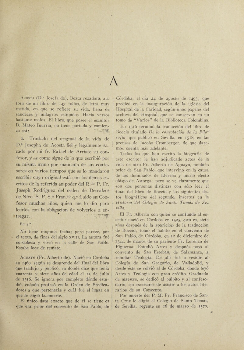 A Agosta (D.a Josefa de). Beata rezadora, au¬ tora de un libro de 147 folios, de letra muy metida, en que se refiere su vida, llena de sandeces y milagros estúpidos. Hacía versos bastante malos. El libro, que posee el escultor D. Mateo Inurria, no tiene portada y comien¬ za así: I  -,.y 1. Traslado del original de la vida de D.a Josepha de Acosta fiel y legalmente sa¬ cado por mi fr. Rafael de Arriate su con¬ fesor, y es cotillo sigue de lo que escribió por su misma miaño por mandado de sus confe¬ sores en varios tiempos que se lo mandaron escribir cuyo original está con los demás es¬ critos de la referida en poder del R.do P. Fr. Joseph Rodríguez del orden de Descalzos die Ntro. S. P. S.n Fran.co q.e á sido su) Con¬ fesor muchos años, quien me lo dió para leerlos con la obligación de volverlos a en¬ tregar. • ' ATHin En 4.0 No tiene ninguna fecha; pero* parece, por el texto, de fines d;el siglo xvm. La autora fué cordobesa y vivió en la calle de San Pablo. Estaba loca de remate. Aguayo (Fr. Alberto de). Nació en Córdoba en 1469, según se desprende del final del libro que tradujo y publicó, en donde dice que tenía cuarenta y siete años de edad el 15 de julio de 1516. Se ignora por completo dónde estu¬ dió, cuándo profesó en- la Orden de Predica¬ dores a que pertenecía y cuál fué el lugar en que le cogió- la muerte. El único dato exacto que de él se tiene es que era prior del convento de San Pablo, de Córdoba, el día 24 de agosto de 1493; que predicó en la inauguración de la iglesia del Hospital de la Caridad, según unos papeles del archivo del Hospital, que se conservan en un torno de “Varios” de la Biblioteca Colombina. En 1516 terminó la traducción del libro de Boecio titulado De la consolación de la Filo-' sofía, que publicó en Sevilla, en 1518, en las prensas de Jacobo Cromberger, de que dare¬ mos cuenta más adelante. Todos los que han escrito la biografía de este escritor le han adjudicado actos de la vida de otro Fr. Alberto de Aguayo, también prior de San Pablo, que intervino en la causa de los iluminados de Llerena y murió electo obispo de Astorga; pero se ve claramente que son dos personas distintas con sólo- leer el 'final del libro de Boecio y los siguientes da¬ tos biográficos del segundo, insertos en la Historia del Colegio de Santo Tomás de Se. villa. El Fr. Alberto con quien se confunde al es¬ critor nació en Córdoba en 1525, esto- es, siete años después de la aparición de la traducción de Boecio ; tomó’ el hábito- en el convento de San Pabl-o-, de Córdoba, en 12 de diciembre de 1544, de manos de su pariente Fr. Lorenzo- de Figu-eroa. Estudió Artes y después pasó al convento de San Esteban, de Salamanca, a estudiar Teología. De allí fué a residir al Colegio de San Gregorio-, de Valladolid-, y desde éste se volvió al de Córdoba, donde leyó Artes y Teología con gran crédito-. Graduado de maestro, -se dedicó al pulpito y al confeso¬ nario, sin excusarse de asistir a los actos lite¬ rarios- de su- Convento. Por muerte del P. M. Fr. Francisco de San¬ ta Cruz le eligió el Colegio de Santo Tomás, de Sevilla, regente en 16 de marzo de 1570,