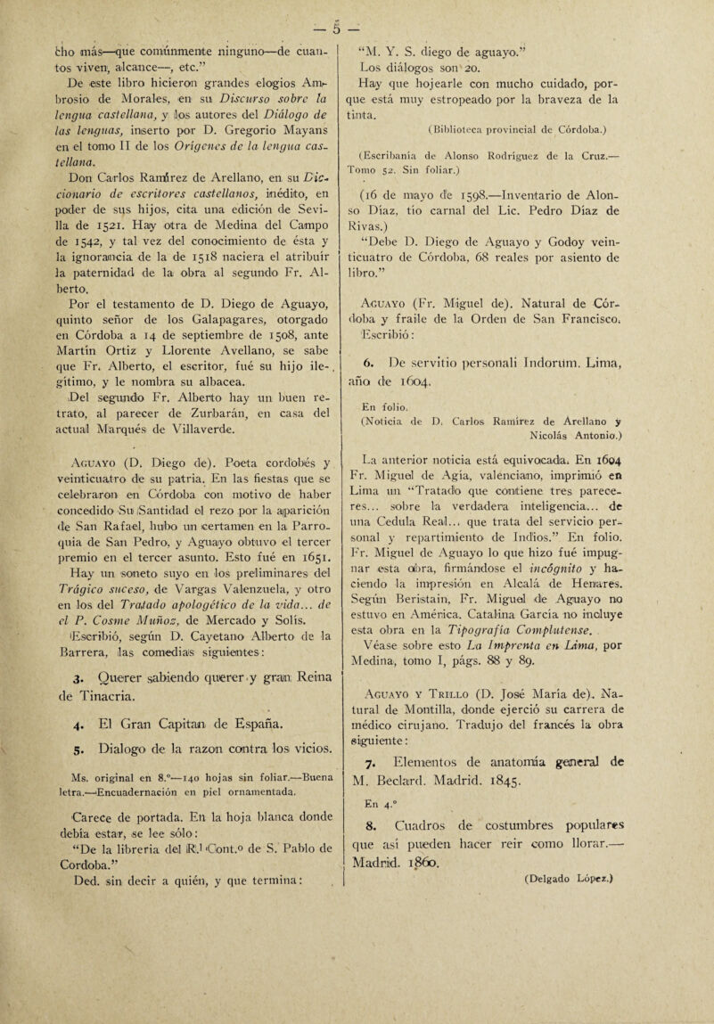 tos viven1, alcance—, etc.” De este libro hicieron grandes elogios Am¬ brosio de Morales, en su Discurso sobre la lengua castellana, y los autores del Diálogo de las lenguas, inserto por D. Gregorio Mayans en el tomo II de los Orígenes de la lengua cas¬ tellana. Don Carlos Ramírez de Arellano, en su Dic¬ cionario de escritores castellanos, inédito, en poder de sus hijos, cita una edición de Sevi¬ lla de 152a. Hay otra de Medina del Campo de 1542, y tal vez del conocimiento de ésta y la ignorancia de la de 1518 naciera el atribuir la paternidad de la obra al segundo Fr. Al¬ berto. Por el testamento de D. Diego de Aguayo, quinto señor de los Galapagares, otorgado en Córdoba a 14 de septiembre de 1508, ante Martín Ortiz y Llórente Avellano, se sabe que Fr. Alberto, el escritor, fué su hijo ile-. gítimo, y le nombra su albacea. Del segundo Fr. Alberto hay un buen re¬ trato, al parecer de Zurbarán, en casa del actual Marqués de Villaverde. Aguayo (D. Diego de). Poeta cordobés y veinticuatro de su patria. En las fiestas que se celebraron en Córdoba con motivo de haber concedido Su (Santidad el rezo por la aparición de San Rafael, hubo un certamen en la Parro¬ quia de San Pedro, y Aguayo obtuvo el tercer premio en el tercer asunto. Esto fué en 1651. Hay un soneto suyo en los preliminares del Trágico suceso, de Vargas Valenzuela, y otro en los del Tratado apologético de la vida... de el P. Cosme Muñoz, de Mercado y Solís. Escribió, según D. Cayetano Alberto de la Barrera, las comedias siguientes: 3. Querer sabiendo querer .y gran; Reina de Tinacria. 4. El Gran Capitán de España. 5. Dialogo de la razón contra los¡ vicios. Ms. original en 8.°'—140 hojas sin foliar.—Buena letra.—'Encuadernación en piel ornamentada. Carece de portada. En la hoja blanca donde debía estar, se lee sólo: “De la librería del lR.1 Gont.0 de S. Pablo de Córdoba.” Ded. sin decir a quién, y que termina: Los diálogos son 20. Hay que bojearle con mucho cuidado, por¬ que está muy estropeado por la braveza de la tinta. (Biblioteca provincial de Córdoba.) (Escribanía de Alonso Rodríguez de la Cruz.— Tomo 52. Sin foliar.) (16 de mayo de 1598.—Inventario de Alon¬ so Díaz, tío carnal del Lie. Pedro Díaz de Rivas.) “Debe D. Diego de Aguayo y Godoy vein¬ ticuatro de Córdoba, 68 reales por asiento de libro.” Aguayo (Fr. Miguel de). Natural de Cór¬ doba y fraile de la Orden de San Francisco. Escribió: 6. De servido personali Tndoritm. Lima, año ele 1604. En folio, (Noticia de D, Carlos Ramírez de Arellano y Nicolás Antonio.) La anterior noticia está equivocada. En 1604 Fr. Miguel de Agía, valenciano, imprimió en Lima un “Tratado que contiene tres parece¬ res... sobre la verdadera inteligencia... de tula Cédula Real... que trata del servicio per¬ sonal y repartimiento de Indios.” En folio. Fr. Miguel de Aguayo lo que hizo fué impug¬ nar esta obra, firmándose el incógnito y ha¬ ciendo la impresión en Alcalá de Henares. Según Beristain, Fr. Miguel de Aguayo no estuvo en América. Catalina García no incluye esta obra en la Tipografía Complutense. . Véase sobre esto La Imprenta en Lima, por Medina', tomo I, págs. 88 y 89. Aguayo y Trillo (D. José María de).. Na¬ tural de Montilla, donde ejerció su carrera de médico cirujano. Tradujo del francés la obra siguiente: 7. Elementos de anatomía general de M. Beclard. Madrid. 1845. En 4,0 8. Cuadros de costumbres populares que así pueden hacer reir como llorar.— Madrid. 1860. (Delgado López.)