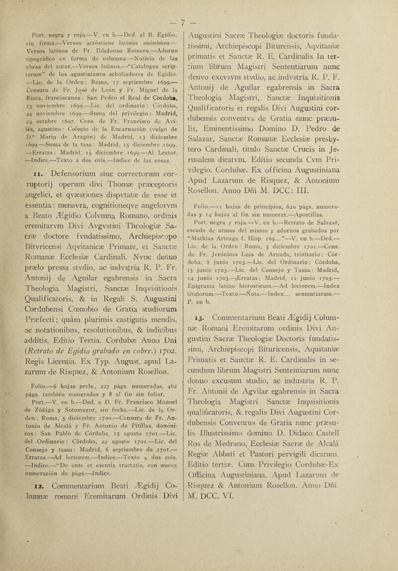 Port. negra y roja.—V. en b.—Ded. al B. Egidio, sin firma.—Versos acrósticos latinos anónimos.— Versos latinos de Fr. Ildefonso Romero.—Adorno tipográfico en forma de columna.—Noticia de las obras del autor.—Verso9 latinos.—“Catalogus scrip- torum” de los agustinianos scholiadores de Egidio. —Lie. de la Orden: Roma, 17 septiembre 1699.— Censura de Fr. José de León y Fr. Miguel de la Ricca, franciscanos: San Pedro el Real de Cordob», 15 noviembre 1699.—Lie. del ordinario: Córdoba, 24 noviembre 1699.—'Suma del privilegio: Madrid, 24 octubre 1697. Cens. de Fr. Francisco de Avi¬ les, agustino : Colegio de la Encarnación (vulgo de Dp María de Aragón) de Madrid, 13 diciembre 1699.—'Suma de la tasa: Madrid, 15 diciembre 1699. -—Erratas: Madrid, 15 diciembre 1699.—Al Lector. -—Indice.—Texto a dos cois.—Indice de las cosas. 11. Defensorium siue correctorum cor- ruptorij operum divi Tilomas praelceptoris angelici, et qvaestiiones dispvtatae de esse et essentia: miensvra, cogmtiomeqve angelorvm a Beato SEgidio Colvmna Romano, ordinis eremitarvm Divii Avgvstiini Theologiae Sa¬ cras doctore fvndatissimo, Archiepiscopo Bitvricensii Aqvitanicae Primate, et Sanctse Romanas Ecclesias Cardinali. Nvnc denuo praslo pressa stvdio, ac imdvstria R. P. Fr. Antonij de Aguilar egabrensis ini Sacra Theologia Magistri, Sanctse Inqvisitionis Qualificatoris, & in Rcgali S. Augustini Cotrdubensi Ccenobio de Gratia studiorum Prsefecti; quám p.lurimis castigatis mendis, ac notationibus, resol,utianibus, & indicibus additis. Editio Tertia. Cordubae Anno Dni (Retrato de Egidio grabado en cobre.) 1702. Regis Lioentia. Ex Typ. August. apud La¬ zarum de Risquiez, & Antonium Rosellon. Folio.—6 hojas prels., 227 págs. numerabas, 462 págs. también numeradas y 8 al fin sin foliar. Port.—V. en b.—Ded. a D. Fr. Francisco Manuel de Zúñiga y Sotomayor, sin fecha.—Lie. de la Or¬ den: Roma, 5 diciembre 1700.—'Censura de Fr. An¬ tonio de Alcalá y Fr. Antonio de Pitillas, domini¬ cos: San Pablo de Córdoba, 15 agosto 1701.—Lie. del Ordinario: Córdoba, 22 agosto 1701.—-Lie. del Consejo y tassa: Madrid, 6 septiembre de ,1701.— Erratas.—Ad lectorem.—Indice.—Texto a dos cois. -—Indice.—“De ente et esentia tractatis, con nueva numeración de págs.—Indice. 12. Coimmentarium Beati SEgidij Ca¬ Augustini Sacras Thcolegias doctoris fumda- tissimi, Archiepiscapi Biturensis, Aqvitanise primatis et Sanctae R. E. Cardilnalis In ter- tium l'ibrum Magistri Sententiarum nunc denvo excvsvm stvdio1, ac lilndvstria R. P. F. Antonij de Aguiilar egabrensis in, Sacra Theologia Magistri, Sanctse Inquisitionis Qualificatoris et regalis Divi Augustini cor- dubensis conventvs de Gratia mime prsesu- lis, Eminentissimo Domino D. Pedro die Salazar, Sanctse Romanas Ecclesiae presby- tero Cardinali, titulo Sanctie Crucis in Je- rusalem dicatvm. Editio secunda Cvm Pri¬ vilegio. Cordubae. Ex officina Augustiniana Apud Lazarum, de Risquez, & Antonium Rosellon. Anno' Dñi M. DCC: III. Folio.—n hojas de principios, 620 págs. numera¬ das y 14 hojas al fin sin numerar.—Apostillas. Port. negra y roja.—V. en b.—Retrato de Salazar, escudo de armas del mismo y adornos grabados por “Mathias Arteaga f. Hisp. 169...”—V. en b.—Ded.— Lie. de la Orden: Roma, 5 diciembre 1701.—Cens. de Fr. Jerónimo Luis de Aranda, trinitario: Cór¬ doba, 8 junio 1703.—Lie. del Ordinario: Córdoba, 15 junio 1703.-—Lie. del Consejo y Tassa: Madrid, 14 junio 1703.—-Erratas: Madrid, 11 junio 1703.— Epigrama latino bicrosticum.—Ad lectorem.—Index titulorum.—Texto.—<N ota.—Index... sententiarum.— P. en b. 13. Commentarium Beati SEgidij Colum¬ nas Romami Eremitarum ordinis Divi Au- gustini Sacras Theologiae Doctoris fundatis- simi, Archiepiscopi Bituricensis, Aquitaniee Primatis et Sanctas R. E. Cardinalis in se- cundum librum Magistri Sententiarum nunc denuo excusum studio, ac industria R. P. Fr. Antonii de Agviilar egabrensis in Sacra Theologia Magistri Sanctas Inquisitionis qualificatoris, & regalis Divi Augustini Cor- dubensis Conventus de Gratia nunc praesu- lis Illustrisisíimo' domino D. Didaco Castell Ros de Medrana, Ecclesias Sacrae de Alcalá Regias Abbati et Pastori pervigili dicatum. Editio tertiae. Cuín Privilegio Cordubae-Ex Officina Augustiniana. Apud Lazarum de Risquez & Antonium Rosellon. Anno Dñi.