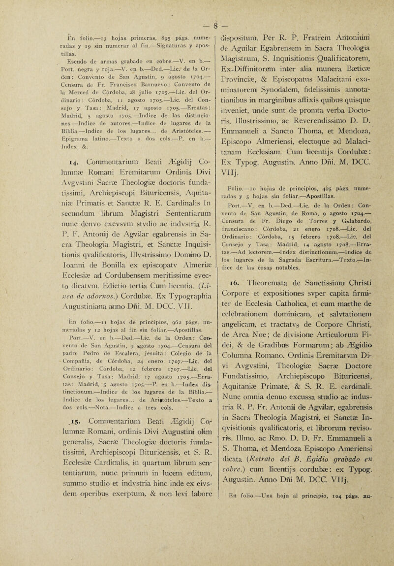 En folio.—13 hojas primeras, 89S págs. nume¬ radas y 19 sin numerar al fin.—Signaturas y apos¬ tillas. Escudo de armas grabado en cobre.—V. en b.— Port. negra y roja.—iV. en b.—Ded.—Lie. de la Or¬ den : Convento de San Agustín, 9 agosto 1704.— Censura de Fr. Francisco Barnuevo: Convento de la Merced de Córdoba, 28 julio 1705.—Lie. del Or¬ dinario : Córdoba, 11 agosto 1705.—Lie. del Con¬ sejo y Tasa: Madrid, 17 agosto 1705.—Erratas: Madrid, 5 agosto 1705.—Indice de las distincio¬ nes.—Indice de autores.—índice de lugares de la Biblia.—Indice de los lugares... de Aristóteles.— Epigrama latino.—Texto a dos cois.—P. en b.— Index, &. 14. Comnientarium Beati SEgidij Co- lumníe Roraani Fremitarum Ordinis Divi Avgvstini Sacrse Theologise doctoris funda- ti,ssimi, Archiepiseopi Bituricensis, Aquita- niae Primatis et Sanictse R. E. Cardinalis In secundum. librum Magistri Sententiarum nume denvo excvsvm: stvdio ac indvstria R. P. F. Antoniij de Agvilar egabreusis ¿n Sa¬ cra Theologia Magistri, et Sanictae Inquisi- tionis qvalificatoris, 111 vs tris simo Domino D. Ioanini de Bonilla ex episteapatv Almeriae Ecclesiae ad Cord uben.sem meritisSime evec- lo dicatvm. Edictio' tertia Cuna licentia. (Li¬ nca de adornos.) Cordubae. Ex Typographia Augustiniana aiiino Dñi. M. DCC. VII. En folio.—ix hojas de principios, 962 págs. nu¬ meradas y 12 hojas al fin sin foliar.—Apostillas. Port.—-V. en b.—Ded.—Lie. de la Orden : Con¬ vento de San Agustín, 9 agosto 1704.—Censura del padre Pedro de Escalera, jesuíta: Colegio de la Compañía, de Córdoba, 24 enero 1707.—Lie. del Ordinario: Córdoba, 12 febrero 1707.—Lie, del Consejo y Tasa: Madrid, 17 agosto 1705.—Erra¬ tas: Madrid, 5 agosto 1705.'—P. en b.—Index disr tinctionum.—Indice de los lugares de la Biblia.— Indice de los lugares... de Aristóteles.—Testo a dos cois.—'Nota.—Indice a tres cois. ,15. Commentarinm Beati Algidij Cor lumnse Romani, ordinis Divi Augusitiini olían generalis, Sacrse Theologise doctoris funda- tissimi, Archiepiseopi Bi tu ricen sis, et S. R. Ecclesiae Cardinialis, in quartum librum senr tentiarum, nunc prímuni in lucero edituim, summio studio et indvstria hiñe inde ex eivs- dem operibus exerptum, & non leva labore dispositum. Per R. P. Fratrem Arítoniiirri de Aguí lar Egabrensem in, Sacra Theologia Magistmm, S. Inquisíitionis Qualificatorem, Ex-Diffinitoram ínter alia muñera Bseticse Provincias, & Episcopatus Msilacitani exa- minatoremi Synodalem, fidelissimis annota- tionibuis in margimibus affixis quibusi quisque inveniiet, únele sunt de promta verba Docto¬ ris. Illustrissímo, ac Reverendissimo D. D. Emimaniueli a Sancto Thoma, et Mendoza, Episcopo Almeriensi, electoque ad Malaci- tanam Ecclesiam. Cuim licentijs Cordubae: Ex Typog. Augustin. Anuo Dñi. M. DCC. Vllj. Folio.—10 hojas de principios, 4S25 págs. nume¬ radas y s hojas sin foliar.—'Apostillas. Port.—V. en b.—Ded.—Lie. de la Orden : Con¬ vento de San Agustín, de Roma, 9 agosto 1704.— Censura de Fr. Diego de Torres y Gtdabardo, tran.ciscano: Córdoba, 21 enero 1708.—'Lie. del Ordinario: Córdoba, 15 febrero 1708.—Lie. del Consejo y Tasa: Madrid, 14 agosto 1708.—Erra¬ tas.—Ad lectorem.—Index distinctionum.—Indice de los lugares de la Sagrada Escritura.—Texto.—In¬ dice de las cosas notables. 16. Theoremata ele Sanctissimo Christi Corpore et expositiones svper capita firmir ter de Ecclesia Catholica, et cuín marthe de celebrationem dominicam, et salvtationem angelicam, et tractatvs de Corpore Christi, de Arca Noe; de di cisione Articuloriun Fi- dei, & de Gradibu's Formaruui; ab /Egidio Columna Romano. Ordinis Eremitarvm Di¬ vi Avgvstini, Theologiae Sacrae Doctore Fundatissimo, ArchiepíscopO' Bituricensi, Aquitanise Primate, & S. R. E. cardinali. Nunc omnia denuo excussa studio ac indus¬ tria R. P. Fr. Antonii dle Agvilar, egabrenisis in Sacra Theologia Magistri, et Sanctae In- qvisitionis qvalificatoris, et liibrorum reviso- ris. Illmo. ac Rmo. D. D. Fr. Emmanueli a S. Thoma, et Mendoza Episcopo' Ameriensi dicata (Retrato del B. Egidio grabado en cobre.) cum lüicenitijs cordubae: ex Typog. Augustin. Anuo Dñi M. DCC. VIIj. i En folio.—Una hoja al principio, 104 págs. nu-