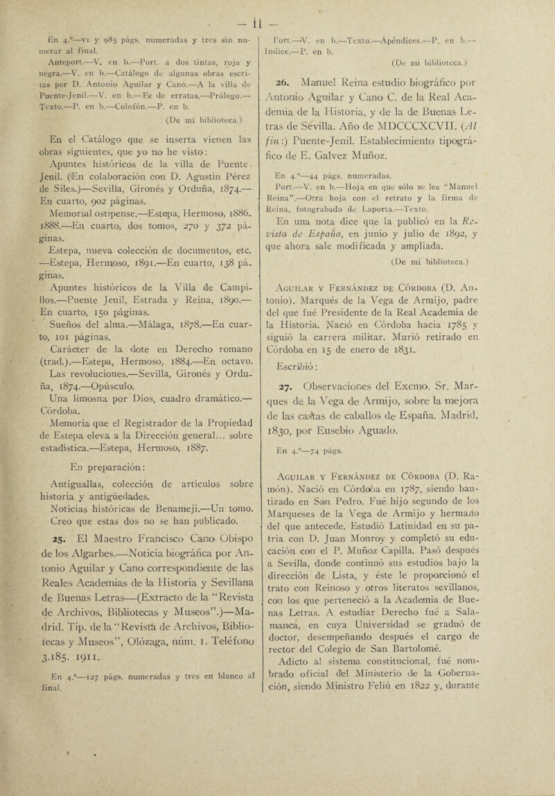 En 4.0—vi y 985 págs. numeradas y tres sin nu¬ merar al final. Ante,port.—V. en b.—Port. a dos tintas, roja y negra.—V. en b.—Catálogo de algunas obras escri¬ tas por D. Antonio Aguilar y Cano.—A la villa de Puente-Jenil.—V. en b.—Fe de erratas.—'Prólogo.— Texto.—P. en b.—Colofón.—P. en b. (De mi biblioteca.) En el Catálogo que se inserta vienen las obras siguientes, que yo no he visto: Apuntes históricos de la villa de Puente • Jenil. ('En colaboración eon D. Agustín Pérez de Siles.)—Sevilla, Gironés y Orduña, 1874.— En cuarto, 902 páginas. Memorial ostipense.—'Estepa, Hermoso, 1886, 1888.—En cuarto, dos tomos, 270 y 372 pá¬ ginas. Estepa, nueva colección de documentos, etc. —'Estepa, Hermoso, 1891.—En cuarto, 138 pá¬ ginas. Apuntes históricos de la Villa de Campi¬ llos.—'Puente Jenil, Estrada y Reina, 1890.— En cuarto, 150 páginas. Sueños del alma.—Málaga, 1878.—En cuar¬ to, 101 páginas. Caráoter de la dote en Derecho romano (trad.).—Estepa, Hermoso, 1884.—En octavo. Las revoluciones.—Sevilla, Gironés y Ordu¬ ña, 1874.—Opúsculo. Una limosna por Dios, cuadro dramático.— Córdoba. Memoria que el Registrador de la Propiedad de Estepa eleva a la Dirección general... sobre estadística.—Estepa, Hermoso, 1887. En preparación: Antiguallas, colección de artículos sobre historia y antigüedades. Noticias históricas de Benamejí.—Un tomo. Creo que estas dos no se han publicado. 25. El Maestro Francisco' Cano Obispo ele los Algarbes.—Noticia biográfica por An¬ tonio Aguilar y Cano correspondiente de las Reales. Academias de la Historia y Sevillana de Buenas Letras—(Extracto de la “Revista de Archivos, Bibliotecas y Museos”.)—Ma¬ drid. Tip. de la “Revista de Archivos, Biblio¬ tecas y Museos”, Olózaga, núm. 1. Teléfono 3.185. 1911. En 4.0—127 págs. numeradas y tres en blanco al final. Fort.—iV. en b.—Texto.—Apéndices.—P. en b.— Indice.—P. en b. (De mi biblioteca.) 26. Manuel Reina estudio biográfico por Antonio Aguilar y Cano C. de la Real Aca¬ demia de la Historia, y de la de Buenas Le¬ tras de Sevilla. Año de MDCCCXCVII. (Al fin:) Puente-Jenil. Establecimiento tipográ¬ fico de E. Calvez Muñoz. En 4.0—44 págs. numeradas. Port.—V. en b.—Hoja en que sólo se lee “Manuel Reina”.—Otra hoja con el retrato y la firma de Reina, fotograbado de Laporta.-—Texto. En una nota dice que la publicó en la Re¬ vista de España, en junio y julio de 1892, y que ahora sale modificada y ampliada. (De mi biblioteca.) Aguilar y Fernández de Córdoba (D. An¬ tonio). Marqués de la Vega de Armijo, padre del que fué Presidente de la Real Academia de la Historia. Nació en Córdoba hacia 1785 y siguió la carrera militar. Murió retirado en Córdoba en 15 de enero de 1831. Escribió: 27. Observaciones del Exento. Sr. Mar¬ ques de la Vega dei Armiijo, sobre la mejora de las casitas de caballos de España. Madrid, 1830, por Eusebio Aguado. En 4.0—74 págs. Aguilar y Fernández de Córdoba (D. Ra¬ món). Nació en Córdoba en 1787, siendo bau¬ tizado en San Pedro. Fué hijo segundo de los Marqueses de la Vega de Armijo y hermano del que antecede. Estudió Latinidad en su pa¬ tria con D. Juan Monroy y completó su edu¬ cación con el P. Muñoz Capilla. Pasó después a Sevilla, donde continuó sus estudios bajo la dirección de Lista, y éste le proporcionó el trato con Re iroso y otros literatos sevillanos, con los que perteneció a la Academia de Bue¬ nas Letras. A estudiar Derecho fué a Sala¬ manca, en cuya Universidad se graduó de doctor, desempeñando después el cargo de rector del Colegio de San Bartolomé. Adicto al sistema constitucional, fué nom¬ brado1 oficial d'el Ministerio ele la Goberna¬ ción, siendo Ministro Feliú en 1822 y, durante