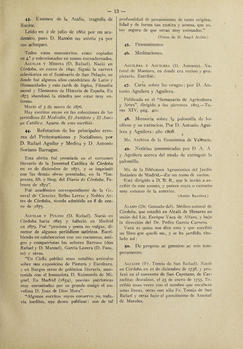 43* Examen de la Ataba, tragedia de Racime. Leído en 2 de julio de 1862 por un aca¬ démico, pues D. Ramón no asistía ya por sus achaques. Todos estos manuscritos están copiados en 4.0 y coleccionados en tomos encuadernados. Águilar y Medina (D. Rafael). Nació en Córdoba, en enero de 1840. Siguió la carrera eclesiástica en el Seminario de .San Pelagio, en donde fué algunos años catedrático de Latín y Humanidades y más tarde de lógica, Filosofía moral y Elementos de Historia de España. En 1873 abandonó :1a cátedra por estar muy en¬ fermo. Mbrió el 5 de enero de 1876. Hay escritos suyos en las colecciones de los periódicos El Mediodía, El Antídoto y El Amu go Católico. Aparte d'e esto escribió : 44. Refutación de los principales erro¬ res del Protestantismo y Socialismo, por D. Rafael Aguilar y Medina y D. Antonio Soriamo Barragan. Esta obrita fué premiada en el certamen literario de la Juventud Católica de Córdoba en 10 de diciembre de 1871, y se imprimió con las demás obras premiadas, en la “Im¬ prenta, lib. y litog. del Diario de Córdoba. Fe¬ brero de 1872”. Fule académico' correspondiente de la Ge¬ neral de'Ciencias. Bellas Letras y Nobles Ar¬ tes de Córdoba, siendo admitido en 8 de ene¬ ro de 1875. Aguilar y Pulido (D. Rafael). Nació en Córdoba hacia 1825 y falleció en Madrid en 1879. Fué “prosista y poeta no vulgar, di¬ rector de algunos periódicos satiricos. Escri¬ biendo eri colaboración con sus coetáneos, ami¬ gos y compatriotas los señores Barroso (don Ráfael y DI Manuel), García Lovera (D. Faus¬ to) y otros. ”En Cádiz publicó unos notables artículos sobre una exposición de Pintura y Escultura, y en Burgos otros de polémica literaria, man¬ tenida con el humanista D. Raimundo de Mi¬ guel. En Madrid (1854), poesías patrióticas muy encomiadas por su grande amigo el no¬ velista D. Juan d!e Dios Mora”. “Algunos escritos suyos conservo yo, toda¬ vía inéditos, que deseo publicar: son, de tal profundidad de pensamiento, de tanta origina¬ lidad y de forma tan castiza y amena, que es¬ toy seguro de que serán muy estimados.” (Notas de D. Angel Aviles.) 45. Pensamientos 46. Meditaciones. Aguilera y Aguilera (D. Antonio). Na¬ tural de Mon-toro-, en donde era vecino y pro¬ pietario. Escribió: 47. Carta sobre las orugas; por D. An¬ tonio Aguilera y Aguilera. Publicada en el “Semanario de Agricultura y Artes”, dirigido a los párrocos. 1803.—To¬ mo XilV, pág. 401. 48. Memoria sobre la palomilla de los olivos y su extinción. Poir D. Antonio Agui¬ lera y Aguilera: año 1808. Ms. Archivo de la Económica de Valéncia. 49. Noticias comunicadas por D A. A. y Aguilera acerca del modo de extinguir la palomilla. Ms. de la Biblioteca Agronómica del Jardín Botánico de Madrid.—En un tomo de varios. Está dirigido a Di R'. R.„ que le invitó a es¬ cribir de este asunto, y parece copia o extracto muy extenso de la anterior. (Antón Ramírez.) Alamo (Dt. Gonzalo del). Médico natural de Córdoba, que estudió en Alcalá de Henares en unión del Lie. Enrique Vaca de Al faro, y bajo la dirección del Dr. Pedro- García Carrero. Vaca es quien nos dice esto y que escribió un libro' que quedó ms., y se ha perdido, titu¬ lado así: 50. De propino ac genuino ac reis tem¬ peramento. Alcaide (Fr. Tomás de San Rafael). Nació en Córdoba en- 21 de diciembre de 1738, y pro¬ fesó en el convento de San Cayetano, de Car¬ melitas d'escalzos, el 23 de enero de 1755. Es¬ cribió unas- veces con el nombre que encabeza estas lineas, otras con sólo Fr. Tomás de San Rafael y otras bajo el pseudónimo- de Anasta'f d'e Morales.