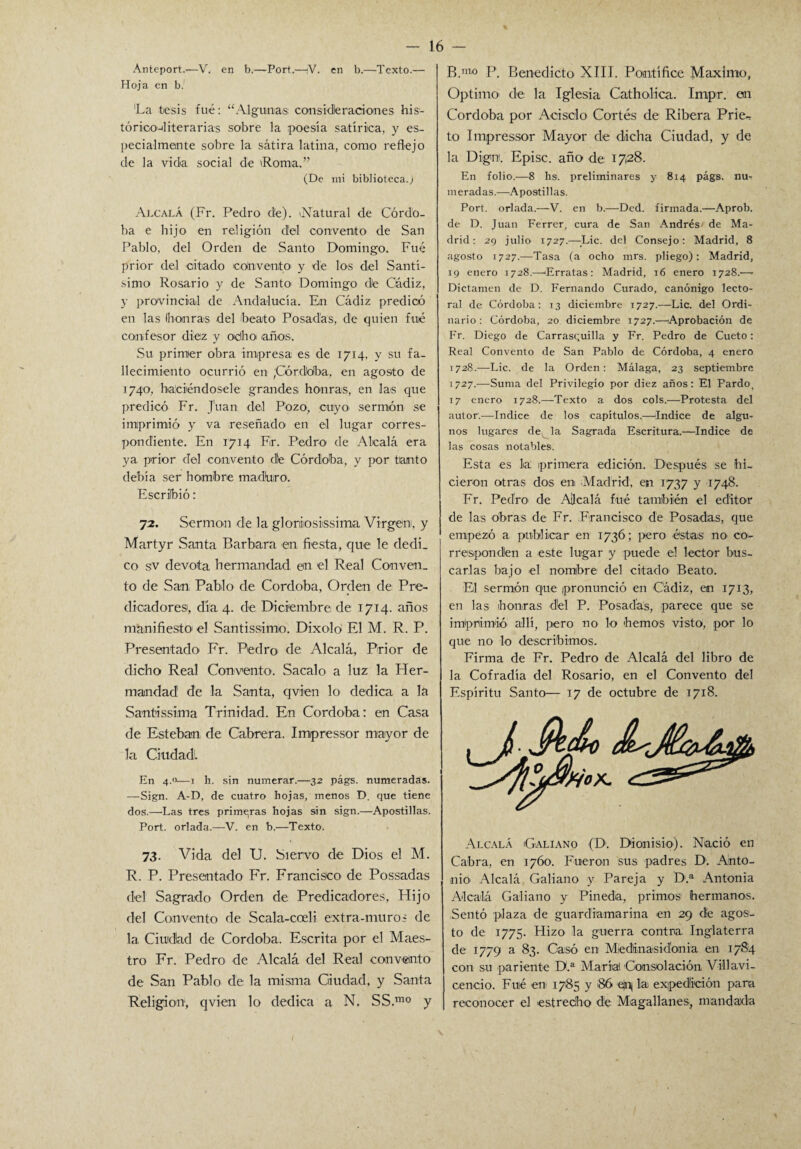 Anteport.-—V. en b.—Fort.—¡V. en b.—Texto.— Hoja en b. 'La tesis fué: “Algunas consideraciones his- tórico-éiterarias sobre la poesía satírica, y es¬ pecialmente sobre la sátira latina, como reflejo de la vida social de 'Roma.” (De mi biblioteca.; Alcalá (Fr. Pedro de). (Natural de Córdo¬ ba e hijo en religión del convento de San Pablo, del Orden de Santo Domingo. Fué prior del citado ¡convento' y de los del Santí¬ simo Rosario y de Santo Domingo de Cádiz, y provincial de Andalucía. En Cádiz predicó en las honras del beato Posadas, de quien fué confesor diez y oeihoi ¡años. Su primer obra impresa es de 1714, y su fa¬ llecimiento ocurrió en ;Córd)dba, en agosto de 1740, haciéndosele grandes honras, en las que predicó Fr. Juan del Pozo, cuyo¡ sermón se imprimió y va reseñado en el lugar corres¬ pondiente. En 1714 Fr. Pedro de Alcalá era ya prior del convento dé Córdoba, y por tanto debía ser hombre maduro. Escribió: 72. Sermón de la gloriiosissima Virgen, y Martyr Santa Barbara ¡en fiesta, que le dedi_ co sv devota hermandad en el Real Conven, to de San Pablo de Córdoba, Orden de Pre¬ dicadores1, día 4. de Diciembre de 1714. años manifiesto1 el Santissimo. Dixolo El M. R. P. Presentado Fr. Pedro de Alcalá, Prior de dicho Real Convento1. Sacalo a luz la Her¬ mandad de la Santa, qvien lo dedica a la Santissima Trinidad. En Córdoba: en Casa de Esteban de Cabrera. Impressor mayor de la Ciudad. En 4.o—1 h. sin numerar.—32 págs. numeradas. —Sign. A-D, de cuatro hojas, menos D. que tiene dos.—Las tres primaras hojas sin sign.—Apostillas. Port. orlada.—V. en b.—Texto. 73. Vida del U. Siervo de Dios el M. R. P. Presentado Fr. Francisco de Possadas del Sagrado Orden de Predicadores, Hijo del Convento de Scala-coeli extra-muros de la Ciudad de Córdoba. Escrita por el Maes¬ tro Fr. Pedro de Alcalá del Real convento de San Pablo de la misma Ciudad, y Santa Religión, qvien lo dedica a N, SS.mo y B.m¡° P. Benedicto XIII. Pontífice Máximo, Optimo* de la Iglesia Catholica. Impr. en Córdoba por Acisclo Cortés de Ribera Prie- to Impressor Mayor de dicha Ciudad, y de la Dign1, Episc. año de 1728. En folio.—8 hs. preliminares y 814 págs. nur m eradas.—Apostillas. Port. orlada.—V. en b.—Ded. firmada.—Aprob. de D. Juan Ferrer, cura de San Andrés de Ma¬ drid: 29 julio 1727.—Lie. del Consejo: Madrid, 8 agosto 1727.—Tasa (a ocho mrs. pliego): Madrid, 19 enero 1728.—¡Erratas: Madrid, 16 enero 1728.— Dictamen de D. Fernando Curado, canónigo lecto- ral de Córdoba: 13 diciembre 1727.—Lie. del Ordi¬ nario : Córdoba, 20 diciembre 1727.—¡Aprobación de Fr. Diego de Carrasquilla y Fr. Pedro de Cueto: Real Convento de San Pablo de Córdoba, 4 enero 1728.—Lie. de la Orden: Málaga, 23 septiembre 1727.—Suma del Privilegio por diez años: El Pardo, 17 enero 1728.—Texto a dos cois.—Protesta del autor.—Indice de los capítulos,—¡Indice de algu¬ nos lugares de la Sagrada Escritura.—Indice de las cosas notables. Esta es la: ¡primera edición. Después se hi¬ cieron otras dos en ¡Madrid, en 1737 y 1748. Fr. Pedro de Allcalá fué también el editor de las obras de Fr. Francisco de Posadas, que empezó a publicar en 1736; pero éstas no co~ rrespondén a este lugar y puede el lector bus¬ carlas bajo ¡el nombre del citado Beato. El sermón q¡ue pronunció en ¡Cádiz, en 1713, en las ¡honras dél P. Posadas, parece que se imprimió allí, pero no lo hemos visto, por lo que no lo describimos. Firma de Fr. Pedro de Alcalá del libro de la Cofradía del Rosario, en el Convento del Espíritu Santo— 17 de octubre de 1718. Alcalá ¡Galiano (D¡. Dionisio). Nació en Cabra, en 1760. Fueron sus padres D. Ahto- nio Alcalá Galiano v Pareja y D.a Antonia Alcalá Galiano y Pineda, primos1 hermanos. Sentó plaza de guardiamarina en 29 dé agos¬ to de 1775. Hizo la guerra contra Inglaterra de 1779 a 83. Casó’ en Medinasidonia en 1784 con su pariente D.a María Consolación Villavi- cencio. Fué ¡en 1785 y 86 ep| la expedición para reconocer el estrecho de Magallanes, mandada