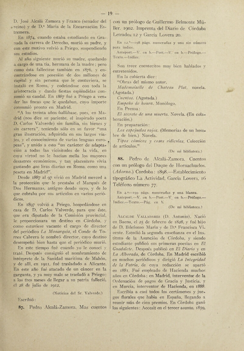 / D. José Alcalá Zamora y Franco (senador del reino) y de D.a Miaría de la Encarnación Es- t remera. En 187*4. cuando estaba estudiando en Gra¬ nada Ja carrera de Derecho, murió' su padre, y con este motivo volvió a Priego, suspendiendo sus estudios. Al año siguiente murió su madre, quedando a cargo de una tía, hermlana de la madre; pero como ésta falleciese también en 1876, y en- contrándbse en posesión de dos millones de capital y sin persona que le contuviera, se instaló en Roma, y codeándose con toda la aristocracia, y dando fiestas espléndidas con¬ sumió su caudal. En 18817 ftié a Priego a ven= der las fincas que le quedaban, cuyo importe consumió pronto en Madrid. “A los treinta años (hallábase, pues, en Ma¬ drid (nos dice su pariente, el inspirado poeta D. 'Carlos Valverde) sin familia, sin bienes y sin carrera’’, teniendo sólo en su favor “una gran ilustración, adquirida en sus largos via¬ jes, y el conocimiento de varias lenguas euro¬ peas”, y unido a esto “un carácter de adapta» ción a todas las vicisitudes de la vida, en cuya virtud no le ¡hacíaini mella los mayores desastres económicos, y tan placentero vivía gastando' 400 liras diarias en Romai, como una peseta en Madrid”'. Desde 1887 al 97 vivió en Madrid merced a la protección que le prestaba el Marqués de Dos Hermanas, antiguo deudo suyo, y dé lo que cobraba por sus artículos en varios perió¬ dicos. En 1897 volvió a Priego, hospedándose en casa de D. Carlos Valverde, para que éste, que era diputado de la Comisión provincial, le proporcionara un destino en Córdoba, y como estuviese vacante el cargo1 de director del periódico La Monarquía, el Conde de To¬ rres Cabrera le nombró director, cuyo destino desempeñó bien hasta que el periódico murió. En este tiempo fue cuando yo le conocí v traté. Después consiguió el nombramiento de intérprete de la Sanidad marítima de Mahón, V de allí, en 1911, fué trasladado a Alicante. En este año fué atacado de un cáncer en la garganta, y ya muy malo se trasladó a Priego: a los tres meses de llegar a su patria falleció, el 28 dé julio de 1912. (Noticias del Sr. Valverde.) Escribió: 19 - con un prólogo de Guillermo Belmente Mü- 11er. 1902. Imprenta dlel Diario de Córdoba Letrados 12 y Garda Lovera 20. En 12.0—198 págs. numeradas y una sin número para indice. Anteport.—V. en b.—Port.—V. en b.—Prólogo.— Texto.—Indice. . ¡ Son trece cuentecitos muy bien hablados y entretenidos. ¡E¡n la cubierta dice : “Obras del mismo autor. Mademoiselle de Chateau Plat, novela. (Agotada.) Cuentos. (Agotada.) Empeño de honra. Monólogo. En Prensa: El secreto de una muerta. Novela. (En cola» bo rae ion.) En preparación: Los espejuelos rojos. (Memorias de un hom¬ bre de bien.) Novela. ♦ Tipos cómicos y cosas ridiculas. Colección de artículos.” (De mi biblioteca.) 88. Pedro de Alcalá-Zamora. Cuentos con uta prólogo del Duque de Hornachuelos. (Adorno.) Córdoba: 1898.—‘Establecimiento tipográfico La Actividad, García Lovera, 16 Teléfono número 77. En 4.0—199 págs. numeradas y una blanca. Anteport.-—V. en b.—Port.—V en b.—Prólogo.— Indice.—Texto.—Pág. en b. (De mi biblioteca.) Alcalde Valladares (D. Antonio). Nació en Baema, el 25 de febrero de 1828, y fué hijo de D. Ildefonso María! v de D.a Francisca Vi¬ cente. Estudió' la segunda enseñanza en el Iiisl titulo dé la Asunción dé Córdoba, y siendo estudiante publicó sus primeras poesías en El Guadalete. Después publicó en El Diario y en La Alborada, de Córdoba. En Madrid escribió en muchos periódicos y dirigió La Integridad de la Patria, de. cuya redacción se apartó en 1881. Fué empleado de Hacienda muchos años en Córdoba; en Madrid, interventor de la Ordenación de pagos de Gracia y Justicia, y en Murcia, interventor de Hacienda, en 1888 Escribía a casi todos los certámenes y jue¬ gos florales que había en España, llegando a reunir más de cien premios. En Córdoba ganó