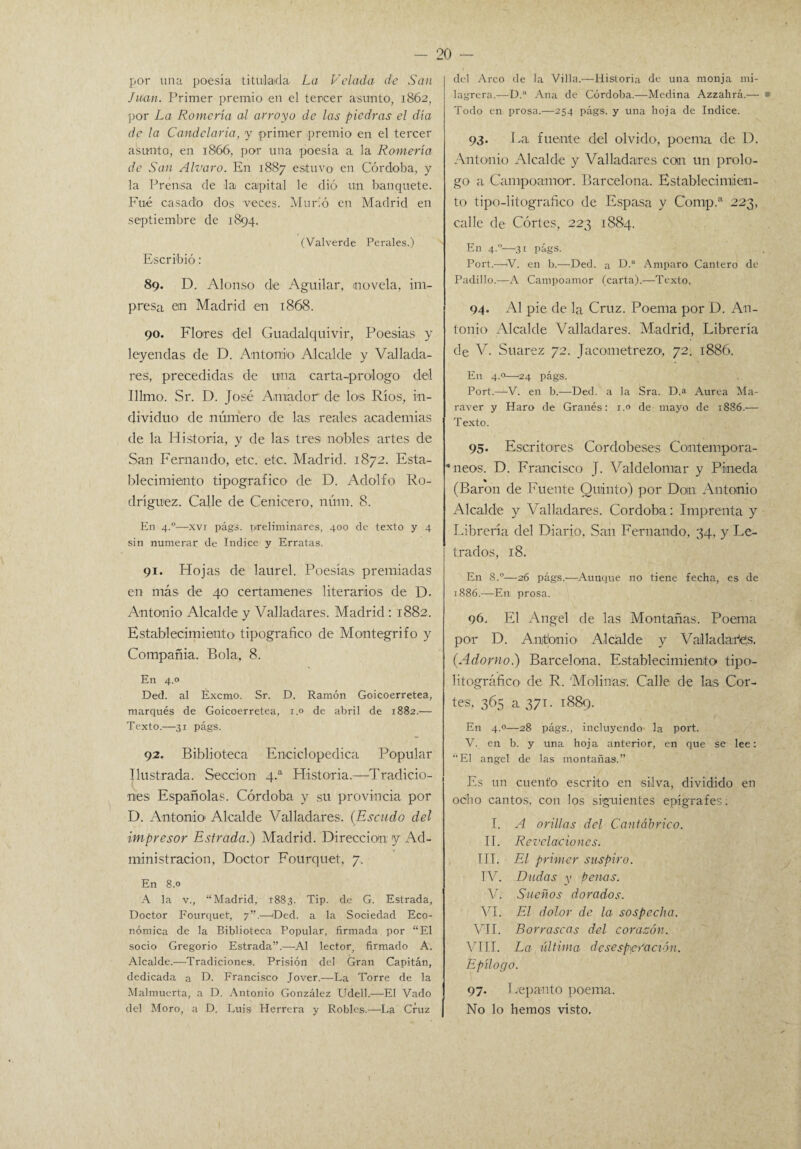 por una poesía titulada La Velada de San Juan. Primer premio en el tercer asunto, 1862, por La Romería al arroyo de las piedras el día de la Candelaria, y primer premio en el tercer asunto, en 1866, por una poesía a la Romería de San Alvaro. En 1887 estuvo en Córdoba, y la Prensa de la capital le dió un banquete. Fué casado dos veces. Murió en Madrid en septiembre de 1894. (Valverde Perales.) Escribió: 89. D. Alonso de Aguilar, novela, im¬ presa ein Madrid en 1868. 90. Flores del Guadalquivir, Poesías y leyendas de D. Antonio Alcalde y Vallada¬ res, precedidas de una carta-prologo del Illmo. Sr. D. José Amador de los Ríos, in¬ dividuo de número de las reales academias de la Historia, y de las tres nobles artes de San Fernando, etc. etc. Madrid. 1872. Esta¬ blecimiento tipográfico de D. Adolfo Ro¬ dríguez. Calle de Cenicero, núm. 8. En 4.0—xvi págs. preliminares, 400 de texto y 4 sin numerar de Indice y Erratas. 91. Hojas de laurel. Poesías premiadas en más de 40 certámenes literarios de D. Antonio Alcalde y Valladares. Madrid : 1882. Establecimiento tipográfico de Mantegrifo y Compañía. Bola, 8. En 4.0 Ded. al Éxcmo. Sr. D. Ramón Goicoerretea, marqués de Goicoerretea, 1.0 de abril de 1882.— Texto.—31 págs. 92. Biblioteca Enciclopédica Popular Ilustrada. Sección 4.a Historia.—Tradicio¬ nes Españolas. Córdoba y su provincia por D. Antonio'Alcalde Valladares. (Escudo del impresor Estrada.) Madrid. Dirección y Ad¬ ministración, Doctor Fourquet, 7. En 8.0 A la v., “Madrid, 1883. Tip. de G. Estrada, Doctor Fourquet, 7”.—'Ded. a la Sociedad Eco¬ nómica de la Biblioteca Popular, firmada por “El socio Gregorio Estrada”.—Al lector, firmado A. Alcalde.—Tradiciones. Prisión del Gran Capitán, dedicada a D. Francisco Jover.—La Torre de la Malmuerta, a D. Antonio González Udell.—El Vado del Moro, a D, Luis Herrera y Robles.—La Cruz del Arco de la Villa.—Historia de una monja mi¬ lagrera.—D.” Ana de Córdoba.—Medina Azzahrá.— Todo en prosa.—254 págs. y una hoja de Indice. 93. La fuente del olvido, poema de D. Antonio Alcalde y Valladares can un prolo¬ go a Campoamor. Barcelona. Establecimien¬ to tipo-Iitografieo de Espasa y Comp.a 223, calle de Cortes, 223 1884. En 4.1'-—.31 págs, Port.—V. en b.—Ded. a D.“ Amparo Cantero de Padillo.—A Campoamor (carta).—Texto, 94- Al pie de la Cruz. Poema por D. An¬ tonio Alcalde Valladares. Madrid, Librería de V. Suarez 72. Jacometrezo, 72. 1886. En 4.0—24 págs. Port.—-V. en b.—Ded. a la Sra. D.a Aurea Ma- raver y Haro de Granes: 1.0 de mayo de 1S86.— Texto. 95. Escritores Cordobeses Contempora- •neos. D. Francisco J. Valdelomar y Pineda (Barón de Fuente Quinto) por Don Antonio Alcalde y Valladares. Córdoba: Imprenta y Librería del Diario. San Fernando. 34, y Le¬ trados, 18. En S.°—26 págs.—Aunque no tiene fecha, es de 1S86.—En prosa. 96. El Angel de las Montañas. Poema par D. Antonio Alcalde y Valladares. (Adorno.) Barcelona. Establecimiento tipo- litográfico de R. Molinas. Calle de las Cor¬ tes, 365 a 371- 1889. En 4.0—28 págs., incluyendo la port. V. en b. y una hoja anterior, en que se lee: “El ángel de las montañas.” Es un cuento escrito en silva, dividido en ocho cantos, con los siguientes epígrafes; I. A orillas del Cantábrico. IE Revelaciones. III. El primer suspiro. TV. Dudas y penas. V. Sueños dorados. VI. El dolor de la sospecha. VII. Borrascas del corazón. VIII. La última desesperación. Epílogo. 97. Lepanto poema. No lo hemos visto.