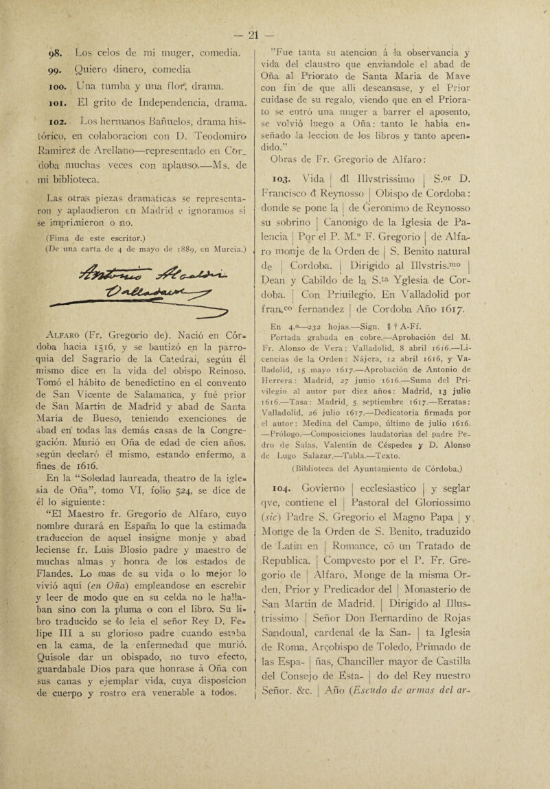98. 1 ms celos de mi muger, comedia. 99. Quiero dinero, comedia 100. Una tumba y una flor, drama. 101. El grito de Independencia, drama. 102. Los hermanos Buñuelos, drama his¬ tórico, en colaboración con D. Teodomiro Ramírez de A re llano—representado en Cor_ do'ba muchas veces con aplauso.—Ms. de mi biblioteca. Las otrals piezas dramáticas se representa¬ ron y aplaudieron en Madrid e ignoramos si se imprimieron o 110. (Fima de este escritor.) (De una carta de 4 de mayo de 1889, en Murcia.) Alfaro (Fr. Gregorio de). Nació en Cór= doba hacia 1516, y se bautizó en la parro¬ quia del Sagrario d‘e la Catedral, según él mismo dice en la vida del obispo Reinoso. Tomó el hábito de benedictino en el convento de San Vicente de Salamanca, y fué prior de San Martín de Madrid y abad de Santa María de Bueso, teniendo exenciones de abad en todas las demás casas de la Congre¬ gación. Miurió en Oña de edad de cien años, según declaró él mismo, estando enfermo, a fines de 1616. En la “Soledad laureada, theatro de la igle= sia de Oña”, tomo VI, folio 524, se dice de él lo siguiente: “El Maestro fr. Gregorio de Alfaro, cuyo nombre durará en España lo que la estimada traducción de aquel insigne monje y abad leciense fr. Luis Blosio padre y maestro de muchas almas y honra de los estados de Flandes. Lo mas de su vida o lo mejor lo vivió aquí (en Oña) empleándose en escrebir y leer de modo que en su celda no le halla¬ ban sino con la pluma o con el libro. Su 11= bro traducido se lo leía el señor Rey D. Fe= lipe III a su glorioso padre cuando estaba en la cama, de la enfermedad que murió. Quísole dar un obispado, no tuvo efecto, guardábale Dios para que honrase á Oña con sus canas y ejemplar vida, cuya disposición de cuerpo y rostro era venerable a todos. Fue tanta su atención á la observancia y vida del claustro que enviándole el abad de Oña al Priorato de Santa María de Mave con fin ‘ de que allí descansase, y el Prior cuidase de su regalo, viendo que en el Priora¬ to se entró una muger a barrer el aposento, se volvió luego a Oña: tanto le había en= señado la lección de los libros y tanto apren¬ dido.” Obras de Fr. Gregorio de Alfaro: 103. Vida ! <31 Illvstrissimo j S.or D. Francisco ct Reynosso | Obispo de Corcloba: donde se pone la | de Gerónimo de Reynosso 1 su sobrino ] Canónigo de la Iglesia de Pa¬ leada j Por el P. M..° F. Gregorio | de Alfa¬ ro monje de la Orden de | S. Benito natural d.e j Córdoba. | Dirigido al Illvstris.1110 | Dean y Cabildo de la S.ta Yglesia de Cór¬ doba. | Con Priuilegio. En Valladolid por fran,co fernandez | de Córdoba Año 1617. En 4.0—'232 hojas.—Sign. § f A-Ff. Portada grabada en cobre.—Aprobación del M. Fr. Alonso de Vera: Valladolid, 8 abril 1616.—Li¬ cencias de la Orden: Nájera, 12 abril 1616, y Va¬ lladolid, 15 mayo 1617.-—Aprobación de Antonio de Herrera: Madrid, 27 junio 1616.—Suma del Pri¬ vilegio al autor por diez años: Madrid, 13 julio 1616.—Tasa: Madrid, 5 septiembre 16x7.—Erratas: Valladolid, 26 julio 1617.—Dedicatoria firmada por el autor: Medina del Campo, último de julio 1616. —Prólogo.—^Composiciones laudatorias del padre Pe¬ dro de Salas, Valentín de Céspedes y D. Alonso de Lugo Salazar.—Tabla.—Texto. (Biblioteca del Ayuntamiento de Córdoba.) 104. Govierno j ^eclesiástico j y seglar qve, contiene el j Pastoral del Gloriiossimo (sic) Padre S. Gregorio el Magno Papa | y Monge de la Orden de S. Benito, traduzido de Latín en | Romance, có uin Tratado de República. ¡ Compvesto por el P. Fr. Gre¬ gorio de | Alfaro, Monge de la misma Or¬ den, Prior y Predicador del | Monasterio' de San Martin de Madrid. | Dirigido' al Illus- trissimo j Señor Don Bemardino de Rojas Sacudo nal, cardenal de la San- j ta Iglesia de Roma, Arcobispo de Toledo1, Primado de las Espa- | ñas, Chanciller mayor de Castilla del Consejo de Esta- | do del Rey nuestra Señor. &c. | Año (Escudo de armas del ar-