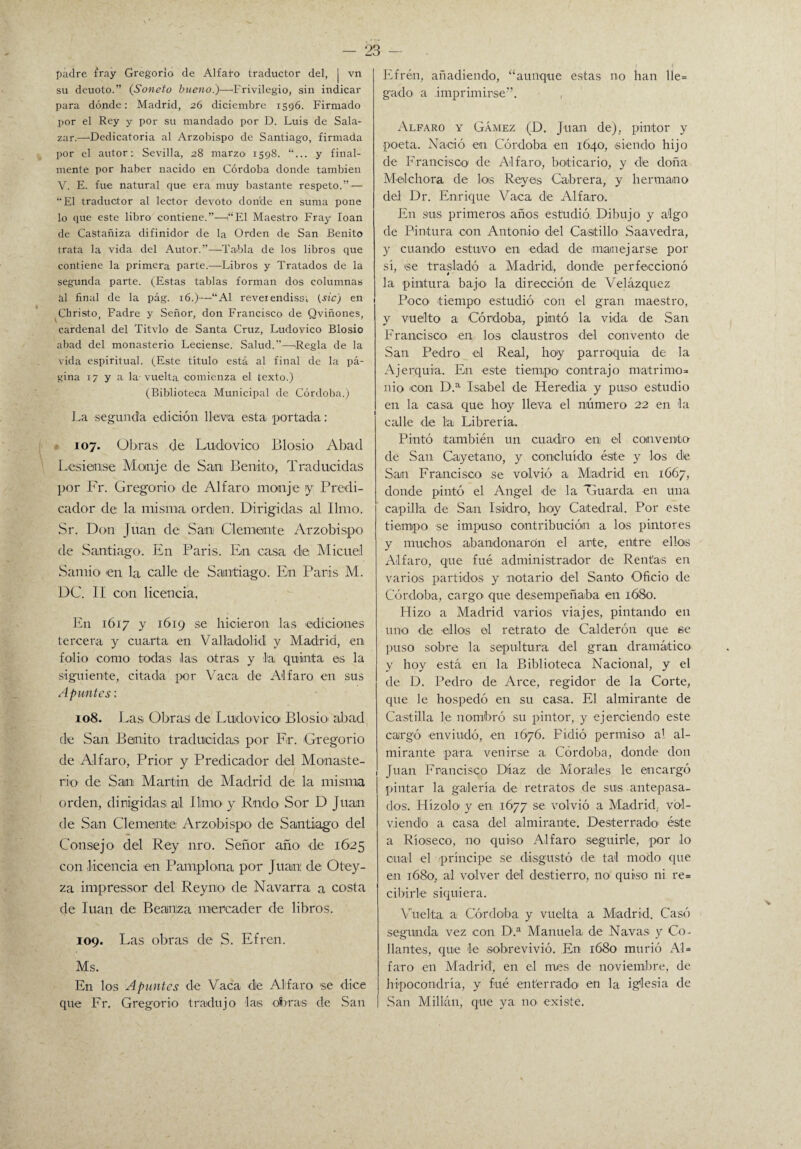 padre fray Gregorio de Alfaro traductor del, | vn su deuoto.” (Soneto bueno.)—Privilegio, sin indicar para dónde: Madrid, 26 diciembre 1596. Firmado por el Rey y por su mandado por D. Luis de Sala- zar.—-Dedicatoria al Arzobispo de Santiago, firmada por el autor: Sevilla, 28 marzo 1598. y final¬ mente por haber nacido en Córdoba donde también V. E. fue natural que era muy bastante respeto.” — “El traductor al lector devoto donde en suma pone lo que este libro contiene.”—1“El Maestro Fray loan de CaStañiza difinidor de la Orden de San Benito trata la vida del Autor.”—Tabla de los libros que contiene la primera parte.—Libros y Tratados de la segunda parte. (Estas tablas forman dos columnas al final de la pág. 16.)—“Al reveiendissi (sic) en Christo, Fadre y Señor, don Francisco de Qviñones, cardenal del Titvlo de Santa Cruz, Ludovico Blosio abad del monasterio- Leciense. Salud.”—-Regla de la vida espiritual. (Este titulo está al final de la pá¬ gina 17 y a la vuelta -comienza el texto.) (Biblioteca Municipal de Córdoba.) La segunda edición lleva esta portada: 107. Obras de Ludo-vico Blosio- Abad Lesien.se Monje de San Benito-, Traducidas por Fr. Gregorio de Alfaro monje y Predi¬ cador de la misma orden. Dirigidas al limo. Sr. Don Juan de San Clemente Arzobispo de Santiago. En Paris. En casa -de Micuel Samio en la calle de Santiago. En Paris M. DC. II con licencia. En 1617 y 1619 se hicieron las -ediciones tercera y cuarta en Valladolid y Madrid, en folio como todas las otras y la quinta es la siguiente, citada por Vaca de Alfaro en sus Apuntes: 108. Las Obras de Ludo-vico Blosio altad de San Benito traducidas por F.r. Gregorio de Alfaro, Prior y Predicador del Monaste¬ rio de San Martin de Madrid de la misma orden, dirigidas al limo y R-ndo Sor D Juan de San Clemente; Arzobispo de Santiago del Consejo del Rey nro. Señor año -de 1625 con licencia -en Pamplona por Juan' de Ot-ey- za impressor -del Rey no- de Navarra a costa de luán de Beauza mercader de libros. 109. Las obras de S. Efre-n. Ms. En los Apuntes de Vaca dle Alfaro se dice que Fr. Gregorio tradujo las obras de San Efrén, añadiendo, “aunque estas n-o han lle= gado a .imprimirse”. , Alfaro y Gámez (D. Juan de), pintor y •poeta. Nació -en Córdoba en 1640, siendo hijo de Francisco de Alfaro-, boticario, y de doña M-el-chora de los Reyes Cabrera, y hermano del Dr. Enrique Vaca de Alfaro. En s-us primeros años estudió Dibujo y algo de Pintura con Antonio del Castillo- Saavedra, y cuando estuvo en -edad de -manejarse por sí, se trasladó a Madrid, donde perfeccionó la pintura bajo la dirección -de Velázquez Poco- -tiempo estudió con el gran maestro, y vuelto a -Córdoba, pintó la vida de San Francisco en los claustros del convento de San Pedro el Real, boy parroquia de la Ajerquia. En -este tiempo- -contra-jo matrimo¬ nio -con D.a Isabel de Her-edia y puso- estudio en la casa que hoy lleva el número 22 en la calle de la Librería. Pintó también un cuadro -en el convento de San Cayetano, y concluido éste y los de San Francisco se volvió a Madrid en 1667, donde pintó el Angel de la Guarda -en una capilla de San Isidro, boy Catedral. Por este tiempo se impus-o contribución a los pintores y muchos abandonaron el arte, -entre ellos Alfaro, que fué administrador de Rentas en varios partidos y notario del Santo Oficio de Córdoba, cargo- que -desempeñaba en 1680. Hizo a Madrid varios viajes, pintando en uno -de -ellos el retrato de Calderón que e-e puso sobre la sepultura del gran dramático y hoy está en la Biblioteca Nacional, y el de D. Pedro de Arce, regidor de la Corte, que le hospedó en su casa. El almirante de Castilla le nombró su pintor, y ejerciendo este cargó -enviudó, -en 1676. Pidió permiso al al¬ mirante para venirse a Córdoba, donde don Juan Francisco Díaz de Morales le encargó pintar la galería de retratos de sus antepasa¬ dos. Hízolo- y en 1677 se volvió a Madrid, vol¬ viendo a casa del almirante. Desterrado- éste a Ríoseco, no quiso A-lfaro seguirle, por lo cual el príncipe se disgustó de tal modo que en 1680, al volver del destierro, no- quiso ni re= cibirle siquiera. Vuelta a Córdoba y vuelta a Madrid. Casó segunda vez -con D.a Manuela de Navas y Co- liantes, que -le sobrevivió. En 1680 murió AL faro en Madrid, en el mes de noviembre, d-e hipocondría, y fué ent'err-ado en la iglesia de San Millán, que ya no existe.