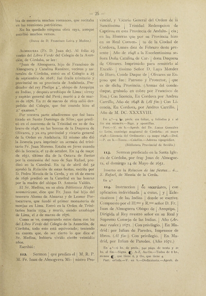I i ■ bía de memoria muchos romances, que recitaba en las reuniones patrióticas. No ha quedado (ninguna obra suya, aunque escribió muchos versos. (Datos de D. Francisco Leiva y Muñoz.) Almoguera (Fr. D. Juan de). Al folio 23 vuelto del Libro Verde del Colegio de la Asun¬ ción, de Córdoba, se lee: “Juan de Almoguera, hijo de Francisco de Almoguera y Catalina Ramírez, vecinos y na¬ turales de Córdoba, entró en el Colegio a 25 de septiembre de 1618; fué fraile trinitario y provincial en su provincia de Andalucía. Pre¬ dicador del rey Plielipe 4.0, obispo de Arequipa en Indias, y después arzobispo de Lima; virrey y capitán general del Perú; murió a 2 de mar¬ zo de 1676. En 21 de marzo de 1619 salió des¬ pedido del Colegio, que fué cuando hizo el 2.0 examen.” Por nuestra parte añadiremos que fué bau* tizado en Santo Domingo de Silos; que predi¬ có en el convento de la Trinidad en 10 de fe* brero de 1648, en las honras de la Duquesa de Olivares, y ya era provincial y vicario general de la Orden en Andalucía. El mismo año dió la licencia para imprimir un sermón del trini¬ tario Fr. Juan Moreno. Estaba en Jerez cuando dió la licencia, el 12 de octubre. En 14 de maye de 1651, último día de la Octava de fiestas por la concesión del rezo dle San Rafael, pre¬ dicó en la Catedral. En 14 de abril del 52 aprobó la Relación de estas fiestas, escrita por D. Pedro Messía de la Cerda, y en 16 de enero de 1656 predicó en la Catedral en las honras por la madre del obispo D. Antonio Valdés. El Sr. Medina, en su obra Biblioteca Hispa¬ noamericana, dice que Fr. Juan fué hijo del tesorero Alonso de Almaraz y de Leonor Por- tocarrero, que fundó el primer monasterio de monjas en Lima. Entró en la Orden de. Trini¬ tarios hacia 1554, y murió, siendo arzobispo de Lima, el 2 de marzo de 1676. Corno se ve, comparando estos datos con los del Libro Verde del Colegio de la Asunción, de Córdoba, todo esto está equivocado; teniendo en cuenta que, de ser cierto lo que dice el Sr. Medina, hubiera vivido ciento veintidós años. Escribió: ti2. Sermón j qve predico el j M. R. P. M. Fr. loan de Ahnog-vera Mi- I nistro Pro¬ 25 - vincial, y Vicario General del Orden- de la Sanctíssima j Trinidad Redempcion de Captivos en esta Provincia de Andalu- | cia; en las Honrras que por su Provincia hizo en su Real Conven- j to de la Ciudad de .Cordova, Lunes diez de Febrero deste pre¬ sente | Año de 1648 a la Excelentissima se¬ ñora Doña Catalina de Car- j dona Duquesa de Olivares. Imprimiólo para remitirlo al Excelé- j tissimo Señor D. Luys Meindez de IT aro, Conde Duque de j Olivares su Es¬ poso que fue: Patrono y Protector, [ que es de dicha Provincia. (Armas del conde- duque, grabado en cobre por P'raqcisco de Roa.) Con licencia, En Cordova por Andrés Carrillo, Año de 1648 & {Al fin:) Con Li¬ cencia, En Cordova, por Andrés Carrillo, j Año de M. DC. XXXXVI1I. En 4.0—4 lis. prels. sin foliar, 9 foliadas y 1 al fin sin número.—Sign. y apostillas. Fort.—-V. en b.—Aprob. del Dr. Lucas González ce León, canónigo magistral dé Córdoba: 16 mayo 1648.—Licencia del Ordinario:. 19 mayo 1648.—Ded. •—P. en b.—Texto.—Colofón.—Adorno tipográfico. (Biblioteca Provincial de Sevilla.) 113. Sermón predicado en la Santa Igle¬ sia de Córdoba, por fraiy Juan de Almogue¬ ra, el domingo 14 de Mayo de 1651. Inserto en la Relación de las fiestas... «... S. Rafael, de Messía de la Cerda. En 4.0 114. Instrucción | Je sacerdotes, | con aplicación individuada j a cvras, [ y | Ecle¬ siásticos | de las Indias | donde se escrive. Compuesto por el Ill.mo y R.mo señor D. Fr. | luán de Almoguera Obispo- de | Arequipa. J Dirigida al Rey nvestro señor en su Real y Supremo Consejo de las Indias, | Año {Ar¬ mas reales.) 1671. | Coní privilegio. | En Ma¬ drid : por Iulian de Paredes, Impressor de libros. {Al fin:) Con privilegio, j En Ma¬ drid, por Iulian de Paredes. (Año 1671.) En 4.0—6 lis. de prels., 542 págs. de texto y 21 hs. al fin.—Signs. A-Z, Aa-Oo.—Todas de 8 lis., menos que tiene 6, y O o-, que tiene 4. Fort, orlada.—V. en b.—Dedicatoria.—Aprob. de