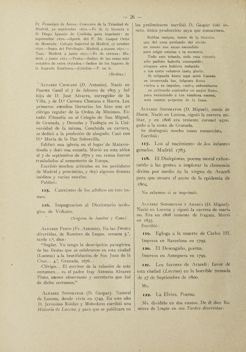 Fr. Francisco de Arcos: Convento de la Trinidad de Madrid, 20 septiembre 1670.—Fe de la licencia a D. Diego Ignacio de Córdoba para imprimir: 22 septiembre 1670.—Aprob. del P. Dr. Gaspar Ortiz de Moneada: Colegio Imperial de Madrid, 17 octubre 1670.—Suma del Privilegio : Madrid, 9 marzo 1671.— Tasa: Madrid, 9 junio 1671.—Fe de erratas: Ma¬ drid, 2 junio 1671.—Texto.—Indice de las cosas más notables de estos tratados.—Indice de los lugares de la Sagrada Escritura.—Colofón.—P. en b. (Medina.) Alvarez Chocano (D. Antonio). Nació en Pluente Genil el 7 ele febrero de 1805 y fué hijo de D. José Alvarez, corregidor de la Villa, y de D.a Carmen Chocano e Iibarra. Los primeros estudios literarios los hizo con un clérigo regular de la Orden de Mínimos. Es¬ tudió Filosofía en el Colegio de San Miguel, de Granada, y Derecho' y Teología en la Uni¬ versidad «Je la misma. Concluida su carrera, se dedicó a la profesión de abogado. Casó con D.a María de la Paz Sobrevilla. Edificó una iglesia en el lugar de Matarre- flonda. y dotó una escuela. Murió en esta aldea el 7 de septiembre de 1870 y sus restos fueron trasladados al cementerio de Estepa. Escribió muchos artículos en los periódicos de Madrid y provincias, y dejó algunos dramas inéditos y varias noveláis. Publicó: 115. Catecismo de los adultos en tres to¬ mos. 116. Impugnación al Diccionario teoló¬ gico de Volt aire. (Noticias de Aguilar y Cano.) Alvarez Pinto (Fr. Antonio). En las Tordos divertidas, de Ramírez de Loque, semana 5.a, tarde 1.a, dice: “Seglar. Yo tengo la descripción panegírica de las fiestas que se celebraron en esta ciudad (Lucelia) ala beatificación de San Juan de la Cruz... 4.0, Granada, 1676... /Clérigo... El escritor de la relación de este certamen... es el padre fray Antonio' Alvarez Pinto1, menor observante y secretario que fué de dicho certamen.” Alvarez Sotoma,yor (D. Gaspar). Natural de Lucerna, donde vivía en 1749. En este año D. Jerónimo Roldan y Mohedano escribió una Historia de Lacena, y para que se publicara en los preliminares escribió D. Gaspar esté so¬ neto, única producción suya que conocemos. Roldán insigne, lustre de la historia, que del caos profundo del olvido un tesoro nos sacas escondido para erigir estatua a tu memoria. Todo este triunfo, toda esta victoria sólo pudiste haberla conseguido; ninguno otro hubiera reducido a tan corto volumen tanta gloria. Si eclipsada hasta aquí miró Lucena su inveterada luz, fulgente flama vuelva a tu impulso, vuelva enhorabuena su anticuado esplendor en mejor llama, pues renaciendo a tan rumbosa escena, será asunto perpetuo de la fama. Alvarez Sotomayor (D. Miguel), conde de Hurst. Nació en Lucena, siguió la carrera mi¬ litar, y en 1808 era teniente coronel agre, gado a la cosita, de Granada. Se distinguió mucho como romancista. Escribió: 117. Loa al nacimiento de dos infantes gemelos. Madrid 1783. 118. El Dialepásmo, poema moral exhor¬ tando a las gentes, a implorar la clemencia divina por medio de la virgen de •Araoeli para que cesara el azote de la epidemia de 1804. No sabemos si se imprimió. Alvarez Sotomayor y Abarca (D. Miguel). Nació en Lacena y siguió la carrera de mari¬ no. Era en 1808 teniente de fragata. Murió en 1835. Escribió: 119. Egloga a la muerte de Carlos ITT. Impresa en Barcelona en 1799. 120. El Desengaño, poema. Impreso en Antequera en 1799. 121. Los favores de Araceli: favor de esta ciudad (Lucena) en la horrible tronada de 27 de Septiembre de 1800. Ms. 122. La Elvira. Poema. Ms. dividido en dos cantos. De él dice Ra¬ mírez de Luque en sus Tardes divertidas: