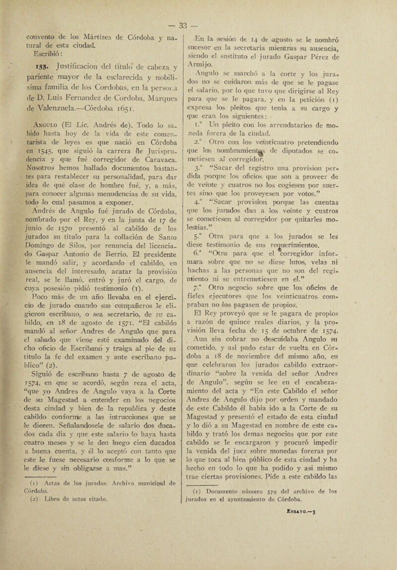 convento de los Mártires de Córdoba y na¬ tural de esta ciudad. Escribió: T55. Justificación del título de cabeza y pariente mayor de la esclarecida y nobilí¬ sima familia de los Córdobas, en la persona de D. Luis Fernandez de Córdoba, Marques de Valenzuela.—Córdoba 1651. Angulo (El Lie. Andrés de). Todo lo sa¬ bido hasta boy de la vida de este comen¬ tarista de leyes *es que nació en Córdoba en 1545, que siguió la carrera de Jurispru¬ dencia y qule fue corregidor de Caravaca. Nosotros hemos hallado documentos bastan¬ tes para restablecer su personalidad, para dar idea de qué olase de hombre fué, y, a más, para conocer algunas menudencias de su vida, todo lo cual pasarnos a exponer. Andrés de Angulo1 2 1 fué jurado de Córdoba, nombrado por el Rey, y en la junta de 17 de junio de 1570 presentó al cabildo de los jurados su título para la collación de Santo Domingo de Silos, por renuncia del licencia¬ do Gaspar Antonio de Berrio. El presidente le mandó salir, y acordando el cabildo, en ausencia del interesado, acatar la provisión real, se le llamó, entró y juró el cargo, de cuya posesión pidió testimonio (1). Poco más de un año llevaba en el ejerci- ciJo de jurado cuando >suis compañeras le eli¬ gieron escribano, o sea secretario', de su ca¬ bildo, en 18 de agosto de 1571. “Eli cabildo mandó al señor Andrés de Angulo que para el sabado que viene esté examinado' del di¬ cho oficio de Escribano y traiga al pie de su titulo la fe del examen y ante escribano pu¬ blico” (2). Siguió de escribano hasta 7 de agosto de 1574, en que se acordó, según reza el acta, “que yo Andrés de Angulo a-ay a a la Corte de su Magestad a entender en los negocios desta ciudad y bien de la república y deste cabildo conforme a las initrucaiones que se le dieren. Señalándosele de salario dos duca¬ dos cada día y que este salario lo haya hasta cuatro meses y se le den luego cien ducados a buena cuenta, y él lo aceptó con tanto que este le fuese necesario conforme a lo que se le diese y sin obligarse a mas.” (1) Actas de los jurados. Archivo municipal de Córdoba. (2) Libro de actas citado, En la sesión de 14 de agosto se le nombró sucesor en la secretaría mientras su ausencia, siendo el sustituto el jurado Gaspar Pérez de Armijo. Angulo se marchó a la corte y los jura= dos no se cuidaran, más de que se le pagase el salario, por lo que tuvo que dirigirse al Rey para que se le pagara, y en la petición (1) expresa los pleitos que tenía a su cargo y que eran los siguientes: i.° Un pleito con los arrendatarios de mo¬ neda forera de la ciudad. 2.0 Otro con los veinticuatro pretendiendo que lols nambramient^s de diputados se co¬ metiesen al corregidor. 3.0 “Sacar del registro una provisión per= dida porque los oficios que son a proveer de de veinte y cuatros no los cogiesen por suer¬ tes sino que los proveyesen por votos.” 4.0 “Sfiicalr provisión porque las cuentas que los jurados dan a los veinte y cuatros se cometiesen al corregidor por quitarles mo¬ lestias.” 5-° Otra para que a los jurados se les diese testimonio de sus requerimientos. 6.° “Otra para que el corregidor infor¬ mara sobre que no se diese lutos, velas ni hachas a las personas que no son del regi= miento mi se entremetiesen en el.” 7.0 Otro negocio sobre que los oficios de fieles ejecutores que los veinticuatros com= praban no los pagasen de propios: El Rey proveyó que se le pagara de propios a razón de quince reales diarios, y la pro* visión lleva fecha de 15 de octubre de 1574. Aun sin cobrar no descuidaba Angulo su cometido, y así pudo estar de vuelta en Cór= doba a 18 de noviembre del mismo año, en que celebraron los jurados cabildo extraor¬ dinario “sobre la venida del señor Andrés de Angulo”, según se lee en el encabeza¬ miento del acta y “En este Cabildo el señor Andrés de Angulo dijo por orden y mandado de este Cabildo él había ido a la Corte de su Magestad y presentó el estado de esta ciudad y lo dió a su Magestad en nombre de este ca= bildo y trató los demas negocios que por este cabildo se le encargaron y procuró impedir la venida del juez sobre monedas foreras por lo que toca al bien público de esta ciudad y ha hecho en todo lo que ha podido y asi mismo trae ciertas provisiones. Pide a este cabildo las (1) Documento número 579 del archivo de los jurados en el ayuntamiento de Córdoba. Ensayo.—3