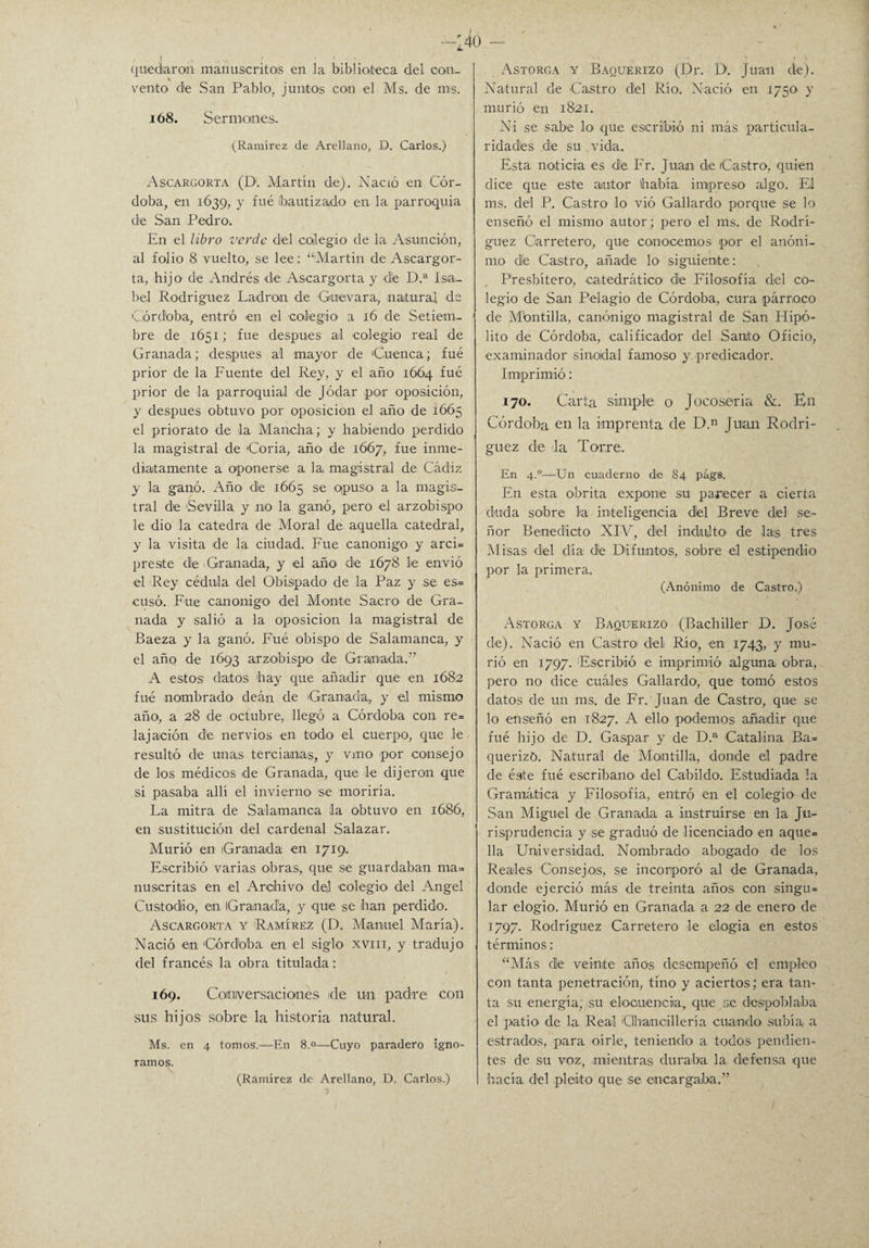 140 - quedaran manuscritos en la biblioteca del con- * vento de San Pablo, juntos con el Ms. de ros. ió8. Sermones. (Ramírez de Arellano, D. Carlos.) Ascargorta (Di Martín de). Nació en Cór¬ doba, en 1639, y fué ¡bautizado en la parroquia de San Pedro. En el libro verde del colegio de la Asunción, al folio 8 vuelto, se lee: “Martin de Ascargor¬ ta, hijo de Andrés de Ascargorta y de D.a Isa¬ bel Rodríguez Ladran de Guevara, natural de Córdoba, entró en el colegio a 16 de Setiem¬ bre de 1651; fue después ai colegio real de Granada; después al mayor de 'Cuenca; fué prior de la Fuente del Rey, y el año 16Ó4 fué prior de la parroquial de Jódar por oposición, y después obtuvo por oposición el año de 1665 el priorato de la Mancha; y habiendo perdido la magistral de 'Coria, año de 1667, fue inme¬ diatamente a oponerse a la magistral de Cádiz y la ganó. Año de 1665 se opuso a la magis¬ tral de Sevilla y no la ganó, pero el arzobispo le dio la cátedra de Moral de aquella catedral, y la visita de la ciudad. Fue canónigo y arci= preste de Granada, y el año de 1678 le envió el Rey cédula del Obispado de la Paz y se es= cuso. Fue canónigo' del Monte Sacro de Gra¬ nada y salió a la oposición la magistral de Baeza y la ganó. Fué obispo de Salamanca, y el año de 1693 arzobispo' de Granada.” A estos datos 'hay que añadir que en 1682 fué nombrado deán de Granada,, y el mismo año, a 28 de octubre, llegó a Córdoba con re= lajación de nervios en todo el cuerpo, que le resultó de unas tercianas, y vino por consejo de los médicos de Granada, que le dijeron que si pasaba allí el invierno se moriría. La mitra de Salamanca Ja obtuvo en 1686, en sustitución del cardenal Salazar. Murió en Granada en 1719. Escribió varias obras, que se guardaban ma* nuscritas en el Archivo del colegio del Angel Custodio', en Granada, y que se han perdido. Ascargorta y Ramírez (D. Manuel María). Nació en 'Córdoba en el siglo xviii, y tradujo del francés la obra titulada: 169. Conversaciones ide un padre con sus hijos sobre la historia natural. Ms. en 4 tomos.—En 8.0—Cuyo paradero igno¬ ramos. (Ramírez de Arellano, D. Carlos.) Astorga y Baquerizo (Dr. I>. Juan de). Natural de Castro del Río. Nació en 1750 y murió en 1821. Ni se sabe lo que escribió ni más particula¬ ridades de su vida. Esta noticia es de Fr. Juan de Castro, quien dice que este autor había impreso algo. El ms. del P. Castro lo vió Gallardo porque se lo enseñó el mismo autor; pero el ms. de Rodrí¬ guez Carretero, que conocemos por el anóni¬ mo de Castro, añade lo- siguiente: Presbítero, catedrático de Filosofía del co¬ legio de San Pelagio de Córdoba, cura párroco de Mbntilla, canónigo magistral de San Hipó¬ lito de Córdoba, calificador del Santo Oficio, examinador sinodal famoso y predicador. Imprimió: 170. Carta simple o Jocoseria &. En Córdoba en la imprenta de D.n Juan Rodrí¬ guez de la Torre. En 4.0—Un cuaderno de 84 págs. En esta obrita expone su parecer a cierta duda sobre la inteligencia dbl Breve del se¬ ñor Benedicto XIV, del indulto de las tres Misas del día de Difuntos, sobre el estipendio por la primera. (Anónimo de Castro,) Astorga y Baquerizo (Bachiller D. José de). Nació en Castro1 del Río, en 1743, y mu¬ rió en 1797. Escribió e imprimió alguna obra, pero no dice cuáles Gallardo, que tomó estos datos de un ms. de Fr. Juan de Castro, que se lo enseñó en 1827. A ello podemos añadir que fué hijo de D. Gaspar y de D.a Catalina Ba= querizü. Natural de Mantilla, donde el padre de éste fué escribano del Cabildo. Estudiada la Gramática y Filosofía, entró en el colegio de San Miguel de Granada a instruirse en la Ju¬ risprudencia y se graduó de licenciado en aque= lia Universidad. Nombrado abogado de los Reales Consejas, se incorporó al de Granada, donde ejerció más de treinta años con singu= lar elogio. Murió en Granada a 22 de enero de 1797. Rodríguez Carretero le elogia en estos términos : “Más de veinte años desempeñó el empleo con tanta penetración, tino y aciertos; era tan¬ ta su energía; su elocuencia, que se despoblaba el patío de la Real Clhancillería cuando subía a estrados, para oírle, teniendo a todos pendien¬ tes de su voz, mientras duraba la defensa que hacía del pleito que se encargaba.”