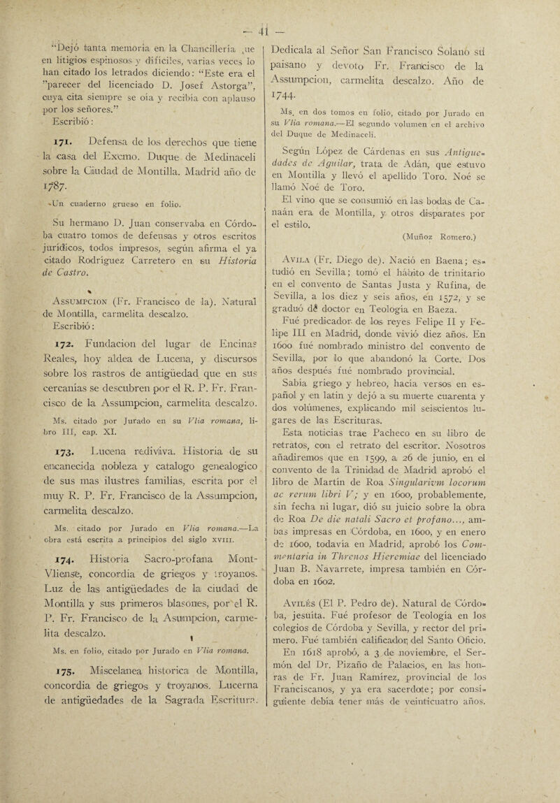 - 4Í ¡i\ J i . , ‘Dejó tanta memoria en lia Chancillería Lue en litigios espinosos, y difíciles, varias veces lo lian citado los letrados diciendo: “Este era el aparecer del licenciado D. Josef Astorga”, cuya cita siempre se oía y recibía con aplauso por los señores.” Escribió: 171. Defensa ele los derechos que tiene la casa diel Excmo. Duque de Medinaceli sobre la Giiudad de Mantilla. Madrid año de 1787. >Un cuaderno grueso en folio. Su hermano D. Juan conservaba en Córdo¬ ba cuatro tornos de defensas y otros escritos jurídücos, todos impresos, según afirma el ya citado Rodríguez Carretero en su Historia de Castro. * Assumpcion (Fr. Francisco de la). Natural de Mantilla., carmelita descalzo. Escribió: 172. Fundación del lugar de Encinas Reales, hoy aldea de Lucerna, y discursos sobre los rastros de antigüedad que en sus cercanías se descubren por el R. P. Fr. Fran¬ cisco de la Assumpcion, carmelita descalzo. Ms. citado por Jurado en su Vlia romana, li¬ bro III, cap. XI. 173. Luciena rediviva. Historia de su encanecida nobleza y catalogo genealógico de sus mas ilustres familias, escrita por el muy R. P. Fr. Francisco de la Assumpcion, carmelita descalzo. Ms. citado por Jurado en Vlia romana.—La obra está escrita a principios del siglo xvm. 174. Historia Sacro-profana Mont- VliensU, concordia de griegos y troya nos. Luz cíe las antigüedades de la ciudad de Montilla y suis primeros blasones, por el R. P. Fr. Francisco de la Asompcion, carme¬ lita descalzo. Ms. en folio-, citado por Jurado en Vlia romana. 175. Miscelánea histórica de Mantilla, concordia de griegos y troyanos. Lucerna de antigüedades de la Sagrada Escritura. Dedícala al Señor San Francisco Solano sti paisano y devoto Fr. Franlcisco de la Assumpcion, carmelita descalzo. Año de 1744. Ms. en dos tomos en folio, citado por Jurado en su Vlia romana.—El segundo volumen en el archivo del Duque de Medinaceli. Según López de Cárdenas en sus Antigüe= dados de Agutlar, trata de Adán, que estuvo en Montilla y llevó el apellido Toro. Noé se llamó Noé de Toro. El vino que se consumió en las bodas de Ca- naán era de Montilla, y otros disparates por el estilo. (Muñoz Romero.) Avila (Fr. Diego de). Nació en Baena; es=> tudió en Sevilla; tomó el hábito de trinitario en el convento de Santas Justa y Rufina, de Sevilla, a los diez y seis años, en 1572, y se graduó d£ doctor en Teología en Baeza. Fué predicador, de los. reyes Felipe II y Fe¬ lipe III en Madrid, donde, vivió1 diez años. En 1600 fué nombrado ministro del convento de Sevilla, por lo que abandonó la. Corte. Dos años después fué nombrado, provincial. Sabía griego y hebreo, hacía versos en es¬ pañol y en latín y dejó :a. su muerte cuarenta y dos volúmenes, explicando mil seiscientos lu¬ gares de las Escrituras. Esta noticias trae Pacheco en su libro de retratos, con el retrato, del escritor. Nosotros añadiremos que en 1599, a 26 dé junio; en el convento de !a Trinidad de Madrid aprobó el libro de Martín de Roa Singularivm locorum ac rerum libri V; y en 1600, probablemente, sin fecha ni lugar, dió su juicio sobre la obra de Roa De die natali Sacro et profano..., am¬ bas impresas en Córdoba, en 1600., y en enero de 1600, todavía en Madrid, aprobó los Com- mentaria in Thrcnos Hjeremiae del licenciado Juan B. Navarrete, impresa también en Cór¬ doba en 1602. Aviles (El P. Pedro de). Natural de Córdo= ba, jesuíta. Fué profesor de Teología en los colegios de Córdoba y Sevilla, y rector del pri= mero. Fué también calificador] del Santo Oficio. En 1618 aprobó, a 3 de noviembre, el Ser¬ món del Dr. Pizaño. dle Palacios, en lias hon¬ ras de Fr. Juan Ramírez, provincial de los Franciscanos, y ya era sacerdote; por consi= guíente debía tener más de veinticuatro años. c