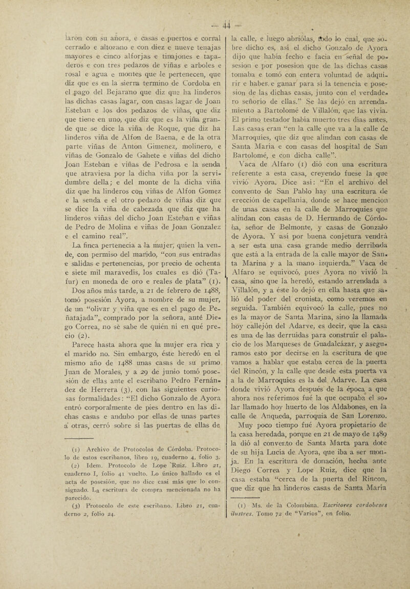 larou con su anora, e casas e .puertos e cornal cerrado' e altozano e con diez e nueve tenajas mayores e cinco alforjas >e tinajones e tapa¬ deros e con tres pedazos de viñas e arboles e rosal e agua e montes que le pertenecen, que dliz que es en la sierria termino de Córdoba en el pago del Be jarano que diz que lia linderos las dichas casas lagar, con casas lagar de Joan Esteban e los dos pedazos de viñas, que diz que tiene en uno, que diz que es la viña gran¬ de que se dice la viña de Roque, que diz ha linderos viña de Al fon de Baena, e de la otra parte viñas de Antón Giménez, molinero, e viñas de Gonzalo de Gahete e viñas dell dicho Joan Esteban e viñas de Pedrosa e la senda que atraviesa por la dicha viña por la servi= dumbre della; e del monte de la dicha viña diz que ha linderos con viñas de Alfon Gómez e la senda e el otro pedazo- de viñas diz que se dice la viña de cabezada que diz que ha linderos viñas del dicho Joan Esteban e viñas de Pedro de Molina e viñas de Joan González e el camino real”. La finca pertenecía a la mujer; quien la ven¬ de, con permiso del marido, “con sus entradas e salidas e pertenencias, por precio- de ochenta e siete mil maravedís, los cuales es dió (Ta- fur) en moneda de oro e reales de plata” (i). Dos años más tarde, asi de febrero de 1488, tomó posesión Ayora, a nombre de su mujer, de un “olivar y viña que -es en el pago de Pe- ñatajada”, comprado por la señora, anté Die= goi Correa, no- sé sabe de quién ni en qué pre¬ cio (2). Parece hasta a-ho-ra -que lia: mujer era rica y el marido- no. Sin embargo-, éste heredó en el mismo año -de- 1488 unas -casias de su primo Juan de Mo-ral-es, y a 29 de junio tomó pose¬ sión de ellas ante el escribano Pedro Fernán= dez de Herrera (3), con las siguientes curio¬ sas formalidades : “El dicho Gonzalo de Ayora entró eorporaJlmenlte de pies -dentro en las di¬ chas -casias -e andobo- por ellas -d-e unas partes a -otras, cerró sobre si las puertas -d-e ellas de (1) Archivo de Protocolos de Córdoba. Protoco¬ lo de estos escribanos, libro 19, cuaderno 4, folio 3. (2) Idem. Protocolo de Lope Ruiz. Libro 21, cuaderno I, folio 41 vuelto. Lo único hallado es el acta de posesión, que no dice casi más que lo con¬ signado. La escritura de compra mencionada no ha parecido. (3) Protocolo de este escribano. Libro 21, cua¬ derno 2, folio 24. la calle, e luego abriólas, todo lo cual, que so¬ bre dicho es, así el -dicho Gonzalo de Ayora dijo que había fecho e facía en señal de po= sesión e por pos-esion que de las dichas casas tornaba e tomó can entera voluntad de adqui¬ rir e haben e ganar para sí la tenencia e pose¬ sión de las -dichas casas, junto con el verdades ro señorío de ellas.” Se -las dejó en arrenda¬ miento a Bartolomé de Villalón, que las vivía. El primo testador había muerto tres días anite-s. Las casas eran “en la calle que va a la calle de Marroquíes, -que diz que alindan con ca-sas de Santa María -e con casas del hospital de San Bartolomé, e con dicha calle”. Yaca de Alfaro (1) dió con una escritura referente a e-sta casa, creyendo- fuese la que vivió Ayora. Dice así: “En el archivo de-1 convento de San Pabl-o ha-y una -escritura de erección d-e capellanía, donde se hace mención de unas casas en -la calle de Marroquíes que alindan con -casas de D. H-ernan-do de Córdo¬ ba, seño-r de Belmonte, y -casas de Gonzalo d-e Ayora-. Y la-s-í por buena conjetura vendrá a ser esta una casa grande medio derribada que está a la entrada de la calle mayor de San» ta Marina y a la -imano izquierda.” Vaca de Alfaro se equivocó, pues Ayora no vivió la casa, sino -qu-e la heredó, estando- arrendada a Villalón, y a éste -lo dejó en ella hasta que sa= lió -del po-der del cronista, como veremos -en seguida. También equivocó la calle, pues no es la mayo-r -de .Santa Marina, sino la llamada hoy callejón del Adarve, es decir, que la casa -es una de las derruidas para construir el pala¬ cio de los Marques-es de Guadalcázar, y asegu» ramos es-to p-o-r -decirse -en la escritura d-e qu-e vamos a hablar -que estaba cerca de la. puerta del Rincón, y la calle que desde -esta puerta va a la de Marroquíes es la del Adarve. La casa donde vivió Ayora después de la -época a que ahora nos referimos fué la que ocupaba el so* lar llamado hoy huerto d-e los Aldabones, en la calle d-e Anque-da, parroquia de San Lorenzo. Muy p-000 tiempo fué Ayora propietario de la cas-a h-er-edada, parque en 21 de mayo de 1489 la dió al convento de Santa Manta para dote de su hija Lucía de Ayora, que iba a ser mon¬ ja. En la -escritura die donación-, hecha ante Diego Correa y Lope Ruiz, dice que la casa estaba “cerca de la puerta del Rincón, que diz que ha .linderos casas de Santa María (1) Ms. de la Colombina. Escritores cordobeses ilustres. Tomo 72 dé “Varios”, en folio,