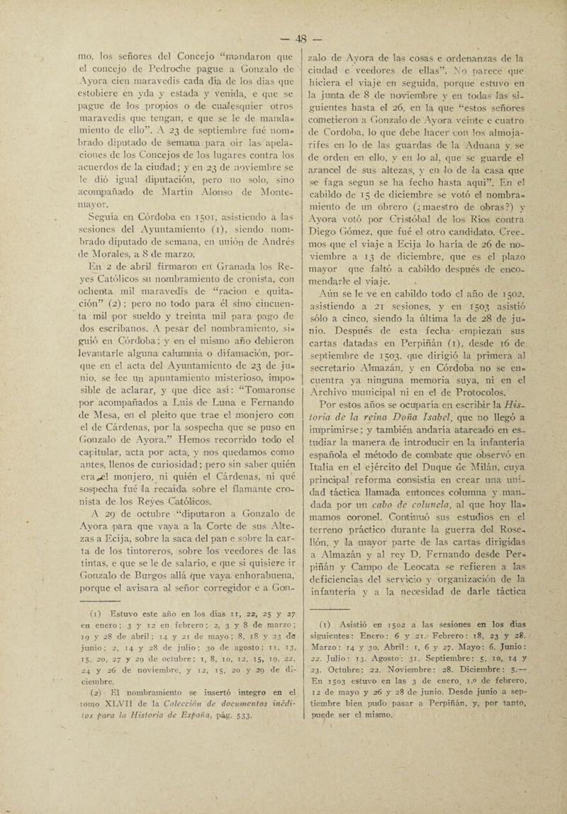 mo, los señores del Concejo “mandaron que el concejo de Pedrodie pague a Gonzalo de Ayora cien maravedís cada día de los dias que estobiere en yda y estada y venida, e que se pague de los propios o de cualesquier otros maravedís que tengan, e que se le de manda¬ miento de ello”. A 23 de septiembre fue nom¬ brado diputado de semana para oír las apela¬ ciones de los Concejos de los lugares contra los acuerdos de la ciudad; y en 23 de noviembre se le dió igual diputación, pero no solo, sino acompañado de Martín Alonso de Monte- mayor. Seguía en Córdoba en 1501, asistiendo a lias sesiones del Ayuntamiento (1), siendo nom¬ brado diputado de semana, en unión de Andrés de Morales, a 8 de marzo. E¡n 2 de abril firmaron eií Granada los Re¬ yes Católicos su nombramiento de cronista, con ochenta mil maravedís de “ración e quita¬ ción” (2) ; pero no todo para él sino cincuen¬ ta mil por sueldo y treinta mil para pago de dos escribanos. A pesar del nombramiento, si¬ guió en Córdoba ; y en el mismo año- debieron levantarle alguna calumnia o difamación, por¬ que en el acta del Ayuntamiento de 23 de ju= nio, se lee un apuntamiento misterioso, impo¬ sible de aclarar, y que dice así: “Tomáronse por acompañados a Luis de Luna e Fernando de Mesa, en el pleito' que trae el monjero con el de Cárdenas, por la sospecha que se puso en Gonzalo de Ayora.” Hemos recorrido todo el capitular, acta por acta, y nos quedamos como antes, llenos de curiosidad; pero sin saber quién era*e! monjero, ni quién el Cárdenas, -ni qué sospecha fué la recaída sobre el flamante cro¬ nista de los Reyes Católicos;. A 29 de octubre “diputaron a Gonzalo de Ayora para que vaya a la Corte de sus Alte¬ zas a Ecija, sobre la saca del pan e sobre la car¬ ta de los tintoreros, sobre los veedores de las tintas, e que se le de salario, e que si quisiere ir Gonzalo de Burgos allá que vaya enhorabuena, porque el avisara al señor corregidor e a Gom- (1) Estuvo este año en los días 11, 22, 25 y 27 en enero; 3 y 12 en febrero; 2, 3 y 8 de marzo; 19 y 28 de abril; 14 y 21 de mayo; 8, 18 y 23 de junio; 2, 14 y 28 de julio; 30 de agosto; 11, i3< 15. 20, 27 y 29 de octubre; 1, 8, 10, 12, 15, 19, 22, 24 y 26 de noviembre, y 12, 15, 20 y 29 de di¬ ciembre. (2) El nombramiento se insertó íntegro en el tomo XLVII de la Colección de documentos inédi¬ tos para la Historia de España, pág. 533. zalo de Ayora de las cosas e ordenanzas de la ciudad e veedores de ellas”. No parece que hiciera el viaje en seguida, porque estuvo en la junta de 8 de noviembre y en todas las si¬ guientes hasta el 26, en la que “estos señores cometieron a Gonzalo de Ayoira veinte e cuatro de Córdoba, lo que debe hacer con los almoja¬ rifes en lo de las guardas d¡e la Aduana y se de orden en ello, y en lo ai, que se guarde el arancel de sus altezas, y en lo de la casa que se faga según se ha fecho hasta aqui”. En el cabildo de 15 de diciembre se votó el nombra- miento de un obrero (¿maestro de obras?) y Ayora votó por Cristóbal de los Ríos contra Diego' Gómez, que fué el otro candidato'. Cree¬ mos que el viaje a Ecija lo' haría de 26 de no¬ viembre a 13 de diciembre, que es el plazo mayor que faltó a cabildo- después de enco¬ mendarle el viaje. Aún se le ve en cabildo todo el año de 1502, asistiendo a 21 sesiones, y en 1503 asistió sólo a cinco, siendo la última la de 28 de ju¬ nio. Después de esta fecha- empiezan sus cartas datadas en P'erpiñán (1), desde 16 de septiembre de 1503, que dirigió la primera al secretario Ahnazán, y en Córdoba no se en¬ cuentra ya ninguna memoria suya, ni en el Archivo municipal ni en el de Protocolos. Por estos años, se ocuparía; en escribir la His¬ toria de la reina Doña Isabel, que no llegó a imprimirse; y también andaría atareado' en es¬ tudiar la manera de introducir en la infantería española el método de combate que observó en Italia en el ejército del Duque de Milán, cuya principal reforma consistía en crear una uni¬ dad táctica llamada entonces columna y man¬ dada por un cabo de colímela, al que hoy lla¬ mamos coronel. Continuó sus estudios en el terreno práctico durante la guerra del Rose- llón, y la mayor parte de las cartas dirigidas a Almazán y al rey D. Fernando desde Per- piñán y Campo de Leocata se refieren a las deficiencias del servicio' y organización d'e la infantería y a la necesidad de darle táctica (1) Asistió en 1502 a las sesiones en los días siguientes: Enero: 6 y 21. Febrero: 18, 23 y 28. Marzo: 14 y 30. Abril: 1, 6 y 27. Mayo: 6. Junio: 22. Julio: 13. Agosto: 31. Septiembre: 5, 10, 14 y 23. Octubre: 22. Noviembre: 28. Diciembre: 5.— En 1503 estuvo en las 3 de enero, 1.0 de febrero, 12 de mayo y 26 y 28 de- junio. Desde junio a sep¬ tiembre bien pudo pasar a Perpiñán, y, por tanto, puede ser el mismo.