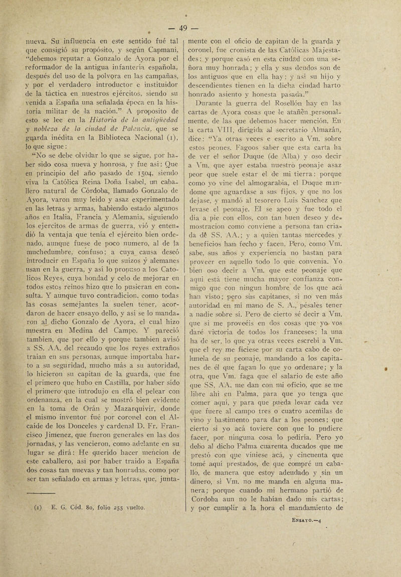 nueva. Su influencia en este sentido fué tal que consigió su propósito, y según Caipmani, “debemos reputar a Gonzalo de Ayora por el reformador de la antigua infantería española, después del uso de la pólvora en las campañas, y por el verdadero introductor e instituidor de la táctica en nuestros ejércitos, siendo su venida a España una señalada época en la his¬ toria militar de la nación.” A proposito de esto se lee en la Historia de la antigüedad y nobleza de la ciudad de Falencia, que se gqarda inédita en la Biblioteca Nacional (i), lo que sigue: “No ®e debe olvidar lo que se sigue, por ha¬ ber sido cosa nueva y honrosa, y fue asi: Que en principio del año pasado de 1504, siendo viva la Católica Reina, Doña Isabel, un caba¬ llero natural de Córdoba, llamado Gonzalo' de Ayora, varón muy leido y asaz experimentado en las letras y armas, habiendo estado algunos años en Italia, Francia y Alemania, siguiendo los ejércitos de armas de guerra, vió y enten= dió la ventaja que tenía el ejército bien orde¬ nado, aunque fuese de poco numero, al de la muchedumbre, confuso; a cuya causa deseó introducir en España lo que suizos y alemanes usan en la guerra, y así lo propuso a los Cató¬ licos Reyes, cuya bondad y celo de mejorar en todos estos reinos hizo que lo pusieran en con= sulta. Y aunque tuvo contradición, como todas las cosas semejantes la suelen tener, acor¬ daron de hacer ensayo dello, y asi se lo manda= ron al dicho Gonzalo' de Ayora, el cual hizo muestra en Medina del Campo. Y pareció también, que por ello y porque también avisó a SS. A A. del recaudo que los reyes extraños traían en sus personas, aunque importaba har= to a su seguridad, mucho más a su autoridad, lo hicieron su capitán de la guarda, que fue el primero que hubo en Castilla, por haber sido el primero que introdujo en ella él pelear con ordenanza, en la cuál se mostró bien evidente en la toma de Oráu y Mazarquivir, donde el mismo inventor fué por coronel con el Al¬ caide de los Donceles y cardenal D. Fr. Fran¬ cisco Jiménez, que fueron generales en las dos jornadas, y las vencieron, como adelante en su lugar se dirá: He querido hacer mención de este caballero, asi por haber traído a España dos cosas tan nuevas y tan honradas, como por ser tan señalado en armas y letras, que, junta¬ (1) E. G. Cód. 80, folio 255 vuelto. mente con el oficio de capitán de la guarda y coronel, fue cronista de las Católicas Majesta¬ des : y porque casó en esta ciudad con una se¬ ñora muy honrada; y ella y sus deudos son de los antiguos que en ella hay; y asi su hijo y descendientes tienen en la dicha ciudad harto honrado asiento y honesta pasada.” Durante la guerra del Rosellón hay en las cartas de Ayora cosas que le atañen personal¬ mente, de las que debemos hacer mención. En la carta VIII, dirigida al isecretario' Almazán, dice: “Ya otra-s veces e escrito a Vm. sobre estos peones. Fagoos saber que esta carta ha de ver el señor Duque (de Alba) y oso decir a Vm. que ayer estaba, nuestro peonaje asaz peor que suele estar el de mi tierra : porque como yo vine del aknogairabia, el Duque man¬ dóme que aguardase a sus fijos, y que no los dejase, -y mandó al tesorero Luis Sánchez que levase el peonaje. Eli se apeo y fue todo el dia a pie con ellos, con tan buen deseo y de= mostración como conviene a persona tan cria= da dé SS. AA.; y a quien tantas mercedes y beneficios han fecho y facen. Plero, como Vm. sabe, sus años y experiencia no bastan para proveer en aquello todo lo que convenia. Yo bien oso decir a Vm. que este peonaje que aqui está tiene mucha mayor confianza con= migo que con ningún hombre de los que acá han visto; peiro sus capitanes', si no ven más autoridad en mi mano de S. A., pésales tener a nadie sobre sí. Pero de cierto sé decir a Vm. que si me proveéis en dios cosas, que yo vos daré victoria de todos ,los franceses; la una ha de ser, lo que ya otras veces escrebi a Vm. que el rey rae faciese por su carta cabo de co¬ límela de su peonaje, mandando a los capita¬ nes de él que fagan lo que yo ordenare; y la otra, que Vm. faga que el salario1 dé este año que SS. A A. rae dan con mi oficio1, que se me libre ahi en Palma, para que yo tenga que córner aquí, y para que pueda levar cada vez que fuere al campo tres o cuatro acémilas de vino y bastimento para dar a los peones; que cierto si yo acá toviere con que lo pudiere facer, por ninguna cosa lo pediría. Pero yo debo al dicho Palma cuarenta ducados que me prestó con que viniese acá, y cincuenta que tomé aquí prestados, de que compré un caba¬ llo, de manera que estoy adeudadlo y sin un dinero, si Vm. im me manda en alguna ma¬ nera; porque cuando mi hermano partió de Córdoba aun no le habían dado mis cartas; y por cumplir a la hora el mandamiento de Ensayo.—4 f