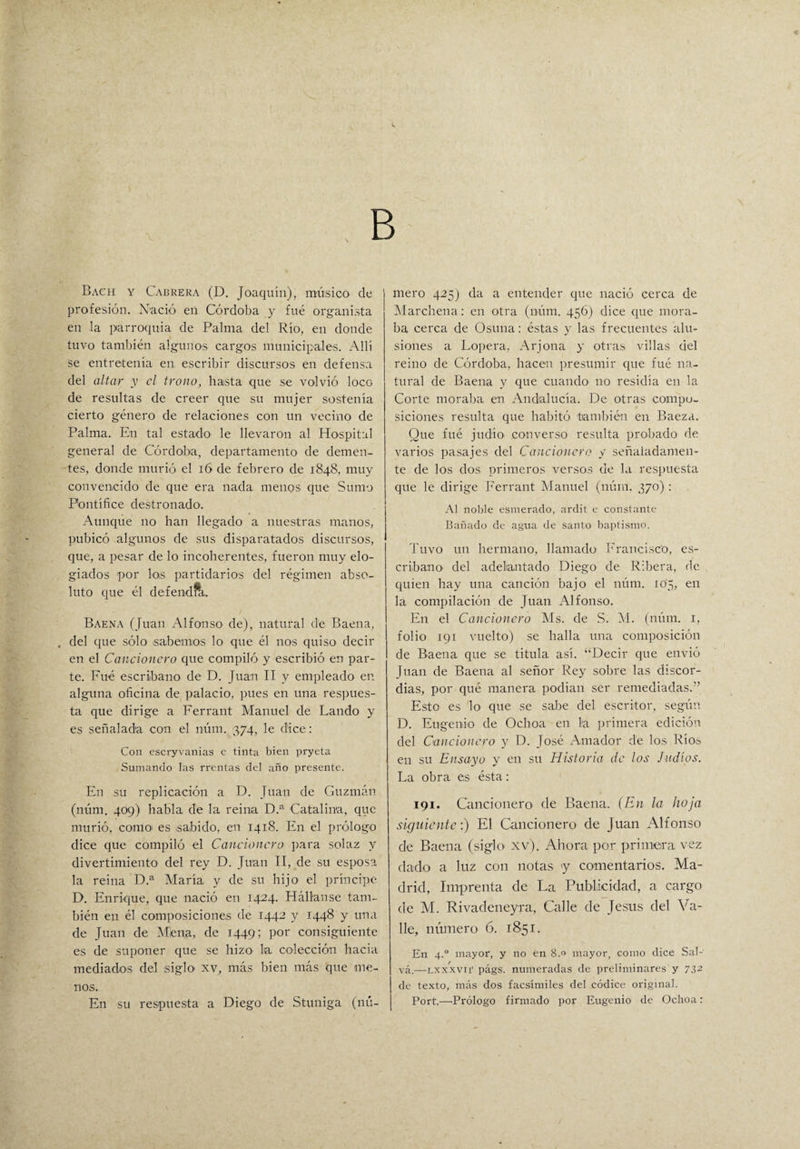 B Bach y Cabrera (D. Joaquín), músico de profesión. Nació en Córdoba y fué organista en la parroquia de Palma del Río, en donde tuvo también algunos cargos municipales. Allí se entretenía en escribir discursos en defensa del altar y el trono, hasta que se volvió loco de resultas de creer que su mujer sostenía cierto género de relaciones con un vecino de Palma. En tal estado le llevaron al Hospital general de Córdoba, departamento de demen¬ tes, donde murió el 16 de febrero de 1848, muy convencido de que era nada menos que Sumo Pontífice destronado. Aunque no han llegado a nuestras manos, pubicó algunos de sus disparatados discursos, que, a pesar de lo incoherentes, fueron muy elo¬ giados por los partidarios del régimen abso¬ luto que él defendfk Baena (Juan Alfonso de), natural de Baena, , del que sólo .sabemos lo que él nos quiso decir en el Cancionero que compiló y escribió en par¬ te. Fué escribano de D. Juan II y empleado en alguna oficina de palacio, pues en una respues¬ ta que dirige a Ferrant Manuel de Lando y es señalada con el núm. 374, le dice: Con escryvanias c tinta bien pryeta Sumando las rrentas del año presente. En su replicación a D. Juan de Guzmán (núm. 409) habla de la reina D.a Catalina, que murió, como es sabido, en 1418. En el prólogo dice que compiló el Caucionero para solaz y divertimiento del rey D. Juan II, de su esposa la reina D.a María y de su hijo el príncipe D. Enrique, que nació en 1424. Hállanse tam¬ bién en él composiciones de 1442 y 1448 y una de Juan de Mena, de 1449; Por consiguiente es de suponer que se hizo la colección hacia mediados del siglo xv, más bien más que me¬ nos. En su respuesta a Diego de Stuniga (nú¬ mero 425) da a entender que nació cerca de Marchena: en otra (núm. 456) dice que mora¬ ba cerca de Osuna: éstas y las frecuentes alu¬ siones a Lopera, Arjona y otras villas del reino de Córdoba, hacen presumir que fué na¬ tural de Baena y que cuando no residía en la Corte moraba en Andalucía. De otras compo¬ siciones resulta que habitó también en Baeza. Que fué judío, converso resulta probado de varios pasajes del Cancionero y señaladamen¬ te de los dos primeros versos de la respuesta que le dirige Ferrant Manuel (núm. 370) : Al noble esmerado, ardit e constante Bañado de agua de santo baptismo. Tuvo un hermano, llamado Francisco, es¬ cribano. del adelantado Diego de Ribera, de quien hay una canción bajo el núm. 105, en la compilación de Juan Alfonso. En el Cancionero Ms. de S. M. (núm. 1, folio 191 vuelto) se halla una composición de Baena que se titula así. “Decir que envió Juan de Baena al señor Rey sobre las discor¬ dias, por qué manera podían ser remediadas.” Esto es lo que se sabe del escritor, según D. Eugenio de Ochoa en la primera edición del Cancionero y D. José Amador de los Río» en su Ensayo y en su Historia de los Judíos. La obra es ésta: 191. Cancionero de Baena. (En la hoja siguiente:) El Cancionero de Juan Alfonso de Baena (siglo- xv). Ahora por primera vez dado a luz con notas y comentarios. Ma¬ drid, Imprenta de La Publicidad, a cargo de M. Rivadeneyra, Calle de Jesús del Va¬ lle, número 6. 1851. En 4.0 mayor, y no en 8.0 mayor, como dice Sal¬ va.—Lxxxvn' págs. numeradas de preliminares y 732 | de texto, más dos facsímiles del códice original. I Port.—Prólogo firmado por Eugenio de Ochoa: