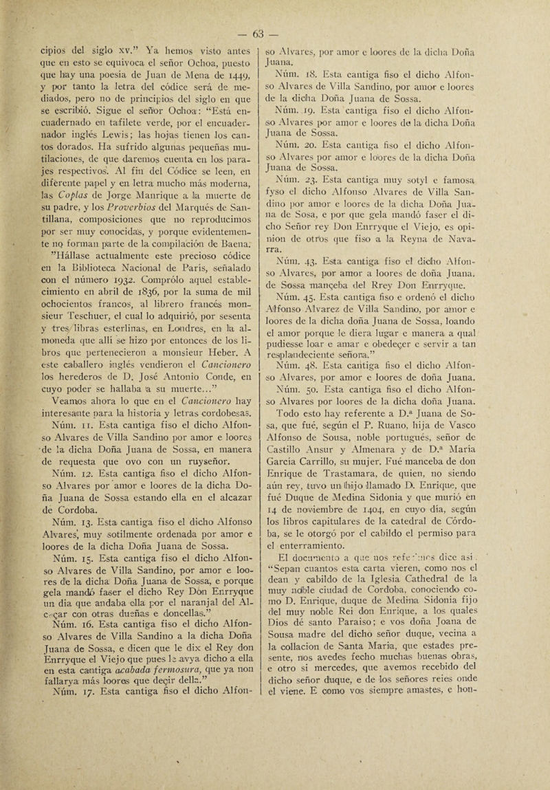 cipios del siglo xv.” Ya hemos visto antes que en esto se equivoca el señor Ochoa, puesto que h'ay una poesía de Juan de Mena de 1449, y por tanto la letra del códice será de me¬ diados, pero no de principios del siglo en que se escribió. Sigue el señor Ochoa: “Está en¬ cuadernado en tafilete verde, por el encuader¬ nador inglés Lewis; las hojas tienen los can¬ tos dorados. Ha sufrido algunas pequeñas mu¬ tilaciones, de que daremos cuenta en los para¬ jes respectivos. Al fin del Códice se leen1, en diferente papel y en letra mucho más moderna, las Coplas de Jorge Manrique a lia muerte de su padre, y los Proverbios del Marqués de San- tillana, composiciones que no reproducimos por ser muy conocidas, y porque evidentemen¬ te iiq forman parte de la compilación de Baena. ^Hállase actualmente este precioso códice en la Biblioteca Nacional de París, señalado con el número 1932. Comprólo aquel estable¬ cimiento en abril de 1S36, por la suma de mil ochocientos francos, al librero francés mon- sieur Teschuer, el cual lo adquirió, por sesenta y tres, libras esterlinas, en Londres, en lia al¬ moneda que allí se hizo por entonces de los li¬ bros que pertenecieron a monsieur Heber. A este caballero inglés vendieron el Cancionero los herederos de D. José Antonio Conde, en cuyo poder se hallaba a su muerte...” Veamos ahora lo que en el Cancionero hay interesante para la historia y letras cordobesas. Núm. 11. Esta cantiga fiso el dicho Alfon¬ so Alvares de Villa Sandino por amor e loores de la dicha Doña Juana de Sossa, en manera de requesta que ovo con un ruyseñor. Núm. 12. Esta cantiga fiso el dicho Alfon¬ so Alvares por amor e loores de la dicha Do¬ ña Juana de Sossa estando ella en el alcazar de Córdoba. Núm. 13. Esta cantiga fiso el dicho Alfonso Alvares’ muy sotilmente ordenada por amor e loores de la dicha Doña Juana de Sossa. Núm. 15. Esta cantiga fiso el dicho Alfon¬ so Alvares de Villa Sandino, por amor e loo¬ res dé la dicha Doña Juana de Sossa, e porque gela mando faser el dicho Rey Dón Enrryque un dia que andaba ella por el naranjal del Al¬ egar con otras dueñas e doncellas.” Núm. 16. Esta cantiga fiso el dicho Alfon¬ so Alvares de Villa Sandino a la dicha Doña Juana de Sossa, e dicen que le dix el Rey don Enrryque el Viejo que pues leavya dicho a ella en esta cantiga acabada fermosura, que ya non fallarya más loores que deqir della.” Núm. 17. Esta cantiga fiso el dicho Alfon¬ so Alvares, por amor e loores de la dicha Doña Juana. Núm. 18. Esta cantiga fiso el dicho Alfon¬ so Alvares de Villa Sandino, por amor e loores de la di cilla Doña Juana de Sossa. Núm. 19. Esta cantiga fiso el dicho Alfon¬ so Alvares por amor e loores de la dicha Doña Juana de Sossa. Núm. 20. Esta cantiga fiso el dicho Alfon¬ so Alvares por amor e loores de la dicha Doña Juana de Sossa. Núm. 23. Esta cantiga muy sotyl e famosa fyso el dicho Alfonso Alvares de Villa San- diño por amor c loores de la dicha Doña Jua¬ na de Sosa, e por que gela mandó faser el di¬ cho Señor rey Don Enrryque el Viejo, es opi¬ nión de otitis que fiso a la Reyna de Nava¬ rra. Núm. 43. Esta cantiga fiso el dicho Alfon¬ so Alvares, por amor a loores de doña Juana, de Sossa manqeba del Rrey Don Enrryque. Núm. 45. Esta cantiga fiso e ordenó el dicho Alfonso Alvarez de Villa Sandino, por atmor e loores de la dicha doña Juana de Sossa, loando el amor porque le diera lugar c manera a qual pudiesse loar e amar e obedecer e servir a tan resplandeciente señoría.” Núm. 48. Esta cantiga fiso el dicho Alfon¬ so Alvares, por amor e loores de doña Juana. Núm. 50. Esta cantiga fiso el dicho Alfon¬ so Alvares por loores de la dicha doña Juana. Todo esto hay referente a D.a Juana de So¬ sa, que fué, según el P. Ruano, hija de Vasco Alfonso de Sousa, noble portugués, señor de Castillo Ansur y Almenara y de D.a María García Carrillo, su mujer. Fué manceba de don Enrique de Trastamara, de quien, no siendo aún rey, tuvo un Ihiijo llamado D. Enrique, que fué Duque de Medina Sidonia y que murió en 14 de noviembre de 1404, en cuyo día, según los libros capitulares de la catedral de Córdo¬ ba, se le otorgó por el cabildo el permiso para el enterramiento. El documento a que nos refe •'mes dice así. “Sepan cuantos esta carta vieren, como nos el deán y cabildo de la Iglesia Cathedral de la muy ndble ciudad de Córdoba, conociendo' co¬ rno D. Enrique, duque de Medina Sidonia fijo del muy noble Reí don Enrique, a los. quales Dios dé santo Paraíso; e vos doña Toana de Sousa madre del dicho señor duque, vecina a la collación de Santa María, que estados pre¬ sente, nos avedes fecho muchas buenas obras, e otro si mercedes, que avernos recebido del I dicho señor duque, e de los señores reies onde I el viene. E corno vois siempre amastes, e hon-