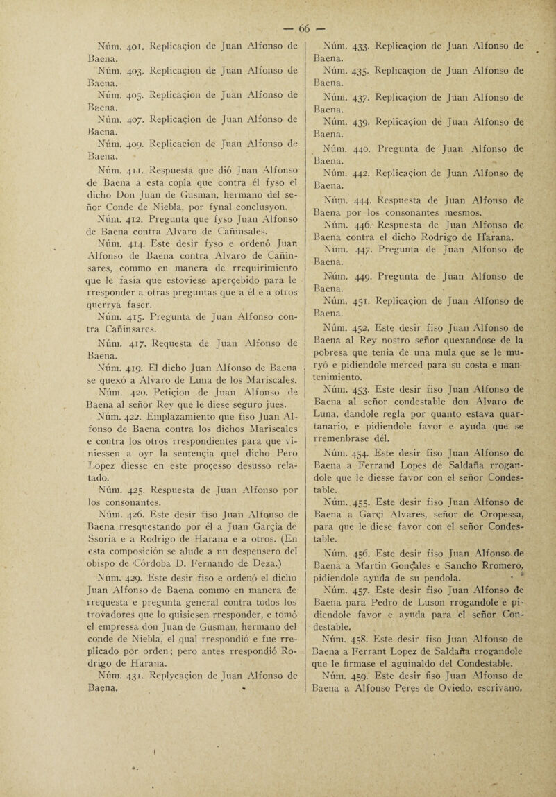 Núm. 401. Replicaron de Juan Alfonso de Baena. Núm. 403. Replicaron de Juan Alfonso de Baena. Núm. 405. Replicaron de Juan Alfonso de Baena. Núm. 407. Replicaron de Juan Alfonso de Baena. Núm. 409. Replicacion de Juan Alfonso de Baena. Núm. 411. Respuesta que dió Juan Alfonso •de Baena a esta copla que contra él fyso el dicho Don Juan de Gusman, hermano del se¬ ñor Conde de Niebla, por fynal conclusyon. Núm. 412. Pregunta que fyso Juan Alfonso de Baena contra Alvaro de Cañinsales. Núm. 414. Este desir fyso e ordenó Juan Alfonso de Baena contra Alvaro de Cañin- sares, commo en manera de rrequirimiento que le fasia que estoviese aperqebido para le rresponder a otras preguntas que a él e a otros querrya faser. Núm. 415. Pregunta de Juan Alfonso con¬ tra Cañinsares. Núm. 417. Requesta de Juan Alfonso de Baena. Núm. 419. El dicho Juan Alfonso de Baena se quexó a Alvaro de Luna de los Mariscales. Núm. 420. Petiqion de Juan Alfonso de Baena al señor Rey que le diese seguro jues. Núm. 422. Emplazamiento que íiso Juan Al¬ fonso de Baena contra los dichos Mariscales e contra los otros rrespondientes para que vi- niessen a oyr la sentencia quel dicho Pero López diesse en este pro^esso desusso rela¬ tado. Núm. 425. Respuesta de Juan Alfonso por los consonantes. Núm. 426. Este desir fiso Juan Alfonso de Baena rresquestando por él a Juan Garfia de Ssoria e a Rodrigo de Harana e a otros. (En esta composición se alude a un despensero del obispo de 'Córdoba D. Fernando de Deza.) Núm. 429. Este desir fiso e ordenó el dicho Juan Alfonso de Baena commo en manera de rrequesta e pregunta general contra todos los trovadores que lo quisiesen rresponder, e tomó el empressa don Juan de Gusman, hermano del conde de Niebla, el qual rrespondió e fue rre- plicado por orden; pero antes rrespondió Ro¬ drigo de Harana. Núm. 431. Replyca^ion de Juan Alfonso de Baena, Núm. 433. Replicaron de Juan Alfonso de Baena. Núm. 435. Replicaron de Juan Alfonso de Baena. Núm. 437. Replicaron de Juan Alfonso de Baena. Núm. 439. Replicaron de Juan Alfonso de Baena. Núm. 440. Pregunta de Juan Alfonso de Baena. Núm. 442. Replicaron de Juan Alfonso de Baena. Núm. 444. Respuesta de Juan Alfonso de Baena por los consonantes raesmos. Núm. 446. Respuesta de Juan Alfonso de Baena contra el dicho Rodrigo de Harana. Núm. 447. Pregunta de Juan Alfonso de Baena. Núm. 449. Pregunta de Juan Alfonso de Baena. Núm. 45,1. Replicacion de Juan Alfonso de Baena. Núm. 452. Este desir fiso Juan Alfonso de Baena al Rey nostro señor quexandose de la pobresa que tenia de una muía que se le mu- ryó e pidiéndole merced para su costa e man¬ tenimiento. Núm. 453. Este desir fiso Juan Alfonso de Baena al señor condestable don Alvaro de Luna, dándole regla por quanto estava quar- tanario, e pidiéndole favor e ayuda que se rremenbrase dél. Núm. 454. Este desir fiso Juan Alfonso de Baena a Ferrand Lopes de Saldaña rrogan- dole que le diesse favor con el señor Condes¬ table. Núm. 455. Este desir fiso Juan Alfonso de Baena a Garqi Alvares, señor de Oropessa, para que le diese favor con el señor Condes¬ table. Núm. 456. Este desir fiso Juan Alfonso de Baena a Martin Gontfales e Sancho Rromero, pidiéndole ayuda de su péndola. Núm. 457. Este desir fiso Juan Alfonso de Baena para Pedro de Luson rrogandole e pi¬ diéndole favor e ayuda para el señor Con¬ destable. Núm. 458. Este desir fiso Juan Alfonso de Baena a Ferrant López de Saldaña rrogandole que le firmase el aguinaldo del Condestable. Núm. 459. Este desir fiso Juan Alfonso de Baena a Alfonso Peres de Oviedo, escrivano. 1