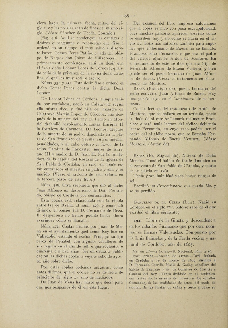 ciera hacia la primera fecha, mitad del si¬ glo xiv y las poesías sean de fines del mismo si¬ glo. (Véase Sánchez de Uceda, Gonzalo.) Pág. 416. Aqui se comienzan las cantigas e desires e preguntas e respuestas que fiso e ordenó en su tiempo el muy sabio e discre¬ to barón Gomes Peres Patiño, criado del obis¬ po de Burgos don Johan de Villacreqes... e primeramente comiencase aqui un desir que el fiso a doña Leonor Lopes de Cordova, quan- do salió de la priVanqa de la reyna dona Cata¬ lina, el qual es muy sotil e escuro. Núms. 351 y 352. Este desir fiso e ordenó el dicho Gomes Peres contra la dicha Doña Leonor. D.a Leonor López de Córdoba, aunque teni¬ da por cordobesa, nació en Calatayud, según ella misma dice, y fue hija del maestre de Calatrava Martín López de Córdoba, que des¬ pués de la muerte del rey D. Pedro en Mon- tiel defendió heroicamente contra Enrique II la fortaleza de Carmona. D.a Leonor, después de la muerte de su padre, degollado en la pla¬ za de San Francisco de Sevilla, sufrió muchas penalidades, y al cabo obtuvo el favor de la reina Catalina de Lancaster, mujer de Enri¬ que III y madre de D. Juan II. Fué la funda¬ dora de la capilla del Rosario de la iglesia de San Pablo de Córdoba, en 1409, en donde es¬ tán enterrados el maestre su padre y ella y su marido. (Véase el artículo de esta señora en la tercera parte de este libro.) Núm. 428. Otra respuesta que dió al dicho Juan Alfonso un despensero de Don Ferran¬ do, obispo de Cordova por consonantes. Esta poesía está relacionada con la citada entre las de Baena, al núm. 426, y como allí dijimos, el obispo fué D. Fernando de Deza. El despensero no hemos podido hasta ahora averiguar cómo se llamaba. Núm. 472. Coplas hechas por Juan de Me¬ na en el ayuntamiento quel señor Rey fiso en Valladolid, estando el sseñor Principe su fijo cerca de Peñafiel, con algunos caballeros de sus regnos en el año de mili e quatrocientos e quarenta e nueve años: fueron dadas a publi¬ cación las dichas coplas a veynte ocho de agos¬ to, año sobre dicho. Por estas coplas podemos asegurar, como antes dijimos, que el códice no es de letra de principios del siglo xv sino de mediados. De Juan de Mena hay harto que decir para que nos ocupemos de él en este lugar. Del examen del libro impreso calculamos que la copia se hizo con poca escrupulosidad, pues muchas palabras aparecen escritas como se escriben hoy y no como se hacía en el si¬ glo xv. Esto nos autoriza también para supo¬ ner que el hermano de Baena no se llamaba Francisco sino Fernando, y que era el padre del célebre aljabibe Antón de Montoro. En el testamento de éste se dice que era hijo de Fernando Alfonso de Baena Ventura, y bien puede ser el poeta hermano de Juan Alfon¬ so de Baena. (Véase el testamento en el ar¬ tículo de Montoro. Baena (Francisco de), poeta, hermano del judío converso Juan Alfonso de Baena. Hay una poesía suya en el Cancionero de su her¬ mano. Con la lectura del testamento de Antón de Montoro, que se hallará en su artículo, nació la duda de si éste se llamará realmente Fran¬ cisco o será mala lectura del códice, debiendo leerse Fernando, en cuyo caso podría ser el padre del aljabibe poeta, que se llamaba Fer¬ nando Alfonso de Baena Ventura. (Véase Montoro. (Antón de) \ Baeza (Fr. Miguel de). Natural de Doña Mencía. Tomó el hábito de fraile dominico en el convento de San Pablo de Córdoba, y murió en su patria en 1561. Tenía gran habilidad para hacer relojes de sol. Escribió un Procesionario que quedó Ms. y se ha perdido. Bañuelos de la Cerda (Luis). Nació en Córdoba en el siglo xvi. Sólo se sabe de él que escribió el libro siguiente: 192. Libro de la Gineta y descendencia de los caballos Guzmanes que por otro nom¬ bre se llaman, Valenzuelas. Compuesto por D. Luis Bañuelos y de la Cerda vecino y na¬ tural de Córdoba: año de 1605. Ms. en 4.0—54 hojas.—B. Nacional, núm. 3156. Port. orlada.—Escudo de armas.—Ded. fechada en Córdoba a 12 de agosto de 1605, dirigida a D. Fernando Carrillo Muñiz de Godoy, caballero del hábito de Santiago y de los Consejos de Justicia y Cámara del Rey.—Texto dividido en 14 capítulos, que tratan de la manera de amaestrar los caballos Guzmanes,. de las cualidades de éstos, del modo de montar, de las fiestas de cañas y toros y cómo ge