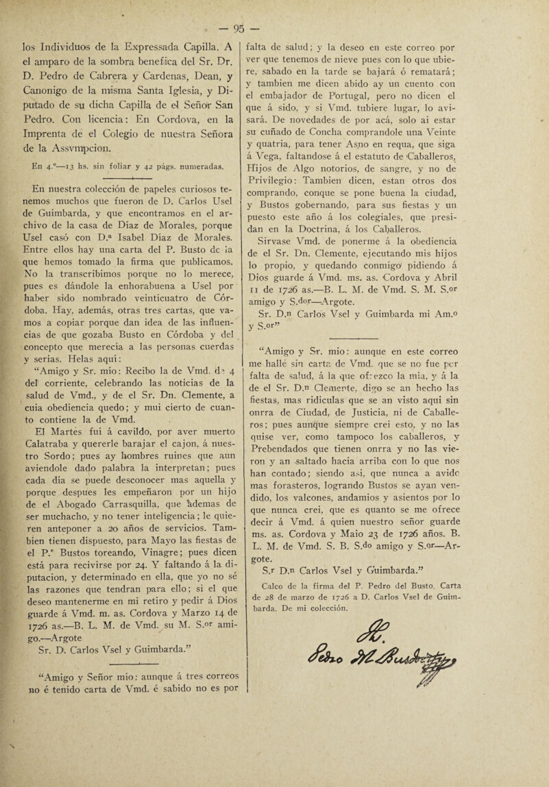 los Individuos de la Expressada Capilla. A el amparo de la sombra benéfica del Sr. Dr. D. Pedro de Cabrera y Cárdenas, Dean, y Canónigo de la misma Santa Iglesia, y Di¬ putado de su dicha Capilla de el Seño! San Pedro. Con licencia: En Cordova, en la Imprenta de el Colegio de nuestra Señora de la Assvmtpcion. En 4.0—13 hs. sin foliar y 42 págs. numeradas. t ■ ■ > . En nuestra colección de papeles curiosos te¬ nemos muchos que fueron de D. Carlos Usel de Guimbarda, y que encontramos en el ar¬ chivo de la casa de Díaz de Morales, porque Usel casó con D.a Isabel Díaz de Morales. Entre ellos hay una carta del P. Busto de ia que hemos tomado la firma que publicamos. No la transcribimos porque no lo merece, pues es dándole la enhorabuena a Usel por haber sido nombrado veinticuatro de Cór¬ doba. Hay, además, otras tres cartas, que va¬ mos a copiar porque dan idea de las influen¬ cias de que gozaba Busto en Córdoba y del concepto que merecía a las personas cuerdas y serias. Helas aquí: “Amigo y Sr. mió: Recibo la de Vmd. de 4 del corriente, celebrando las noticias de la salud de Vmd., y de el Sr. Dn. Clemente, a cuia obediencia quedo; y mui cierto de cuan¬ to contiene la de Vmd. El Martes fui á cavildo, por aver muerto Calatraba y quererle barajar el cajón, á nues¬ tro Sordo; pues ay hombres ruines que aun aviendole dado palabra la interpretan; pues cada dia se puede desconocer mas aquella y porque después les empeñaron por un hijo de el Abogado Carrasquilla, que hdemas de ser muchacho, y no tener inteligencia; le quie¬ ren anteponer a 20 años de servicios. Tam¬ bién tienen dispuesto, para Mayo las fiestas de el P.e Bustos toreando, Vinagre; pues dicen está para recivirse por 24. Y faltando á la di¬ putación, y determinado en ella, que yo no sé las razones que tendrán para ello; si el que deseo mantenerme en mi retiro y pedir á Dios guarde á Vmd. m. as. Cordova y Marzo 14 de 1726 as.—B. L. M. de Vmd. su M. S.or ami¬ go.—Argote Sr. D. Carlos Vsel y Guimbarda.” “Amigo y Señor mío: aunque á tres correos no é tenido carta de Vmd. é sabido no es por falta de salud; y la deseo en este correo por ver que tenemos de nieve pues con lo que ubie- re, sabado en la tarde se bajará ó rematará; y también me dicen abido ay un cuento con el embajador de Portugal, pero no dicen el que á sido, y si Vmd. tubiere lugar, lo avi¬ sará. De novedades de por acá, solo ai estar su cuñado de Concha comprándole una Veinte y quatria, para tener Asno en requa, que siga á Vega, faltándose á el estatuto de Caballeros, Hijos de Algo notorios, de sangre, y no de Privilegio: También dicen, están otros dos comprando, conque se pone buena la ciudad, y Bustos gobernando, para sus fiestas y un puesto este año á los colegiales, que presi¬ dan en la Doctrina, á los Caballeros. Sirvase Vmd. de ponerme á la obediencia de el Sr. Dn. Clemente, ejecutando mis hijos 10 propio, y quedando conmigo' pidiendo á Dios guarde á Vmd. rns. as. Cordova y Abril 11 de 1726 as.—B. L. M. de Vmd. S. M. S.or amigo y S.d°r—Argote. Sr. D.n Carlos Vsel y Guimbarda mi Am.° y S.or” “Amigo y Sr. mió: aunque en este correo me hallé sin carta de Vmd. que se no fue per falta de salud, á la que ofrezco la mía, y á la de el Sr. D.n Clemente, digo se an hecho las fiestas, mas ridiculas que se an visto aqui sin onrra de Ciudad, de Justicia, ni de Caballe¬ ros; pues aunque siempre crei esto, y no las quise ver, como tampoco los caballeros, y Prebendados que tienen onrra y no las vie¬ ron y an -saltado hacia arriba con lo que nos han contado; siendo asi, que nunca a avide mas forasteros, logrando Bustos se ayan ven¬ dido, los valcones, andamios y asientos por lo que nunca crei, que es quanto se me ofrece decir á Vmd. á quien nuestro señor guarde ms. as. Cordova y Maio 23 de 1726 años. B. L. M. de Vmd. S. B. S.do amigo y S.or—Ar¬ gote. S.r D.n Carlos Vsel y Guimbarda.” Calco de la firma del P. Pedro del Busto. Carta de 28 de marzo de 1726 a D. Carlos Vsel de Guim¬ barda. De mi colección.