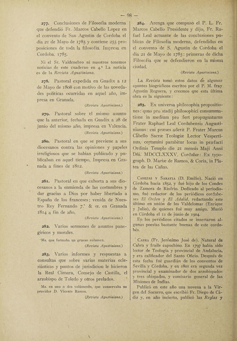 277* Conclusiones de Filosofía moderna que defendió Fr. Marcos Cabello López en el convento de San Agustín de Córdoba el día 21 de Mayo de 1785 y contiene 255 pro¬ posiciones de toda la filosofía. Impresa en Córdoba. 1785. Ni el Sr. Valdcnebro ni nosotros tenemos noticias de este cuaderno en 4.0 La noticia es de la Revista Agustiniana. 278. Pastoral expedida en Guadix a 12 de Mayo de 1808 con motivo de las noveda¬ des políticas ocurridas en aquel año, im¬ presa en Granada. (Revista Agustiniana.) 279. Pastoral sobre fel mismo asunto que la anterior, fechada en Guadix a 28 de junio del mismo año, impresa en Valencia. (Revista Agustiniana.) 280. Pastoral en que se previene a sus diocesanos contra las opiniones y papeles irreligiosos que se habían publicado y pu¬ blicaban en aquel tiempo, Impresa en Gra¬ nada a fines de 1812. (Revista Agustiniana.) 281. Pastoral en que exhorta a sus dio¬ cesanos a la enmienda de las costumbres y dar gracias a Dios por haber libertado a España de los franceses; venida de Núes- tro Rey Fernando 7.0 & ce. en Granada 1814 a fin de año. (Revista Agustiniana.) 282. Varios sermones de asuntos pane¬ gíricos y morales. 'Ms. que formaba un grueso volumen. (Revista Agustiniana.) 283. Varios informes y respuestas a consultas que sobre varias materias ecle¬ siásticas y puntos de jurisdicion le hicieron la Real Cámara, Consejo de Castilla, el arzobispo de Toledo y otros prelados. Ms. en uno o dos volúmenes, que conservaba su providor D. Vicente Ramos. (Revista Agustiniana.) 284. Arenga que compuso el P. L. Fr, Marcos Cabello Presidente y dijo, Fr. Ra¬ fael Leal actuante de las conclusiones pu¬ blicas de Filosofía moderna, defendidas en el convento de S. Agustín de Corcloba el dia 21 de Mayo de 1785: primeras de dicha Filosofía que se defendieron en la misma ciudad. (Revista Agustiniana,) La Revista tomó estos datos de algunos apuntes biográficos escritos por el P. M. fray Agustín Reguera, y creemos que esta última obra es la siguiente: 285. Ex universa philosophia proposítio- nes: quas pro stadij philosophici consumma- tione in médium pro fert propugnaturus Frater Raphael Leal Corclubensis Augusti- nianus: cui prases aderit P. Frater Marcus Cabello Sacrte Teologúe Lector Vesperti- nus, ceritamini parabitur locus in prafacti Ordinis Templo die 21 mensis Maji Anni Dñi.' MDCCLXXXV. Corelubíe: Ex typo- graph. D. Marite de Ramos, & Coria, in Pla¬ tea de las Cañas. Cabezas y Saravia (D. Emilio). Nació en Córdoba hacia 1852, y fué hijo de los Condes de Zamora de Riofrío. Dedicado al periodis¬ mo, fué redactor de los periódicos cordobe¬ ses El Orden y El Adalid, redactando este último en unión de los Valdelomar (Enrique y Tubo), de quienes fué muy amigo. Murió en Córdoba el 11 de junio de 1904. En los periódicos citados se insertaron al¬ gunas poesías bastante buenas de este cordo¬ bés. Cabra (Fr. Jerónimo José de). Natural de Cabra y fraile capuchino. En 1797 había sido lector de Teología y provincial de Andalucía, y era calificador del Santo Oficio. Después de esta fecha fué guardián de los conventos de Sevilla y Córdoba, y en 1801 era segunda vez provincial y examinador de dos arzobispados y tres obispados, y comisario general de las ' Misiones de Indias. Publicó en este año una novena a la Vir¬ gen del Socorro, que escribió Fr. Diego de Cá¬ diz y, en año incierto, publicó las Reglas y \