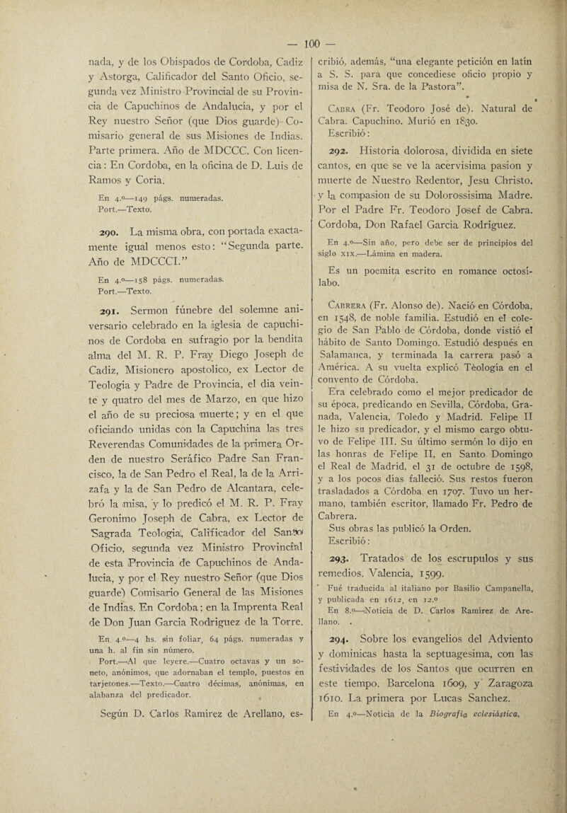 nada, y de los Obispados de Córdoba, Cádiz y Astorga, Calificador del Santo Oficio, se¬ gunda vez Ministro .Provincial de su Provin¬ cia de Capuchinos de Andalucía, y por el Rey nuestro Señor (que Dio'S guarde) Co¬ misario general de sus Misiones de Indias. Parte primera. Año de MDCCC. Con licen¬ cia : En Córdoba, en la oficina de D. Luis de Ramos y Coria. En 4.0—149 págs. numeradas. Port.—Texto. 290. La misma obra, con portada exacta¬ mente igual menos esto: “Segunda parte. Año de MDCCCL” En 4.0—158 págs. numeradas. Port.—Texto. 291. Sermón fúnebre del solemne ani¬ versario celebrado en la iglesia de capuchi¬ nos de Córdoba en sufragio por la bendita alma del M. R. P. Fray Diego Joseph de Cádiz, Misionero apostólico, ex Lector de Teología y Padre de Provincia, el dia vein¬ te y quatro del mes de Marzo, en que hizo el año de su preciosa muerte; y en el que oficiando unidas con la Capuchina las tres Reverendas Comunidades de la primera Or¬ den de nuestro Seráfico Padre San Fran¬ cisco, la de San Pedro el Real, la de la Arri- zafa y la de San Pedro de Alcántara, cele¬ bró la misa, ’y lo predicó el M. R. P. Fray Gerónimo Joseph de Cabra, ex Lector de Sagrada Teología!, Calificador del San .tío Oficio1, segunda vez Ministro Provincial de esta Provincia de Capuchinos de Anda¬ lucía, y por el Rey nuestro Señor (que Dios guarde) Comisario General de las Misiones de Indias. En Córdoba; en la Imprenta Real de Don Juan García Rodríguez de la Torre. En 4.0—4 hs. sin foliar, 64 págs. numeradas y una h. al fin sin número. Port.—Al que leyere.—Cuatro octavas y un so¬ neto, anónimos, que adornaban el templo, puestos en tarjetones.—Texto.—Cuatro décimas, anónimas, en alabanza del predicador. Según D. Carlos Ramírez de Arellano, es¬ cribió, además, “una elegante petición en latín a S. S. para que concediese oficio propio y misa de N. Sra. de la Pastora”. Cabra (Fr. Teodoro José de). Natural de Cabra. Capuchino. Murió en 18130. Escribió: 292. Historia dolorosa, dividida en siete cantos, en que se ve la acervisima pasión y muerte de Nuestro Redentor, Jesu Christo. y la compasión de su Dolorossisima Madre. Por el Padre Fr. Teodoro Josef de Cabra. Córdoba, Don Rafael García Rodríguez. En 4.»—'Sin año, pero debe ser de principios del siglo xix.—Lámina en madera. Es un poemita escrito en romance octosí¬ labo. Cabrera (Fr. Alonso de). Nació' en Córdoba, en 1548, de noble familia. Estudió en el cole¬ gio de San Pablo de Córdoba, donde vistió el hábito de Santo Domingo. Estudió después en Salamanca, y terminada la carrera pasó a América. A su vuelta explicó Teología en el convento de Córdoba. Era celebrado como el mejor predicador de su época, predicando en Sevilla, Córdoba, Gra¬ nada, Valencia, Toledo y Madrid. Felipe II le hizo su predicador, y el mismo cargo obtu¬ vo de Felipe III. Su último sermón lo dijo en las honras de Felipe II, en Santo Domingo el Real de Madrid, el 31 de octubre de 1598, y a los pocos días falleció. Sus restos fueron trasladados a Córdoba en 1707. Tuvo un her¬ mano, también escritor, llamado Fr. Pedro de Cabrera. Sus obras las publicó la Orden. Escribió: 293. Tratados de los escrúpulos y sus remedios. Valencia, 1599. Fué traducida al italiano por Basilio Campanella, y publicada en 1612, en 12.0 En 8.°—¡Noticia de D. Carlos Ramírez de Are- llano. 294. Sobre los evangelios del Adviento y dominicas hasta la septuagésima, con las festividades de los Santos que ocurren en este tiempo. Barcelona 1609, y Zaragoza 1610. La primera por Lucas Sánchez. En 4.0—Noticia de la Biografía eclesiástica.