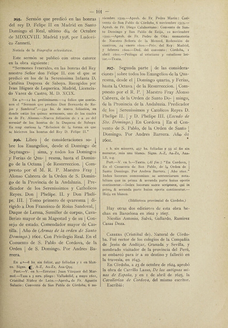 295* Sermón que predicó en las honras del rey D. Felipe II en Madrid en Santo Domingo el Real, ultimo dia de Octubre de MDXCVIII. Madrid 1598, por Ludovi- co Zanneti. Noticia de la Biografía eclesiástica. Este sermón se publicó con otros catorce en la obra siguiente: “Sermones fvnerales, en las honras del Rey nuestro Señor don Felipe II. con el que se predicó en los de la Serenissima Infanta D. Catalina Duquesa de Saboya. Recogidos por Ivan Iñiguez de Lequerica. Madrid, Licencia¬ do Varez de Castro, M. D. XCIX. En 4.0—12 hs. preliminares.—14 folios que contie¬ nen el “Sermón qve predico Don Bernardo de Ro¬ jas y Sandoval”.—332 hs. de nueva foliación, en donde están los quince sermones, uno de los cuales es de Fr. Alonso.—Nueva foliación de 1 a 20 del sermón* de las honras de la Duquesa de Saboya. Es muy curiosa la “Relación de la forma en que se hicieron las. honras del Rey D. Felipe II.” 296. Libro | de consideraciones so- J bre los Euangelios, desde el Domingo de Septuages- | siima, y todos los Domingos y Ferias de Qua- | resma, hasta el Domin¬ go de la Octaua | de Resurrección, j Com¬ puesto por el M. R. P. Maestro Fray Alonso Cabrera de la Orden de S. Domin¬ go de la Provincia de la Andaluzia. [ Pre¬ dicador de los Serenissimos y Catholicos Reyes. Don j Pheliilpe. II. y Don Pheli- pe. III. Tomo primero de qvaresma | di¬ rigido a Don Francisco de Roias Sandoval, ¡ Duque de Lerma, Sumiller de coirpus, Cava- llerizo mayor de su Magestad y de su | Con¬ sejo de estado. Comendador mayor de Cas¬ tilla. | Año> de (Armas de la orden de Santo Domingo.) 1601. Con Privilegio Real. En el Conuento de S. Pablo de Cor do va, de la Orden | de S. Domingo. Por Andrés Ba¬ rrera. En 4.0—S hs sin foliar, 497 foliadas y 1 en blan¬ co. Signs. A-Z, Aa-Zz, Aaa-Qqq. Port.—V. en b.—Erratas: Juan Vázquez del Mar¬ mol.—Tasa a 3 mrs. pliego: Valladolid, 4 mayo 1601, Cristóbal Núñez de León.—Aprob., de Fr. Agustín Salucio: Convento de San Pablo de Córdoba, 6 no¬ viembre 1599.—Aprob. de Fr Pedro Marín: CorN vento de San Pablo de Córdoba, 6 noviembre i59'9-— Aprob. de Fr. Diego Calahorrano: Convento de San¬ to Domingo y San Pablo de Ecija, 10 noviembre 1599.—Aprob. de Fr. Pedro de Oña: monasterio de Nuestra Señora de la Merced, Redención de cautivos, 24 enero 1600.—Priv. del Rey: Madrid, 7 febrero 1600.—Ded. del convento: Córdoba, 1 abril 1601.—Prólogo al cristiano y estudioso lec¬ tor.—Texto. 297. Segunda parte j de las considera¬ ciones j sobre todos los Euangelios de la Qua- resma, desde el [ Domingo' quartO', y Ferias, hasta la Octava | de la Resurrección. | Com¬ puesto por el R. P. | Maestro Fray Alonso Cabrera, de la Orden de Santo Do- ! mingo, de la Prouincia de la Andaluzia. Predicador de los j Serenissimos y Católicos Reyes D. Phelipe II. | y D. Phelipe III. (.Escudo de Sto. Domingo.) En Cor do va [ En el Con¬ vento de S. Pablo, de la Orden de Santo j Domingo. Por Andrés Barrera. Año de 1601. 1 h. sin número, 457 hs. foliadas y 55 al fin sin numerar, más una blanca. Signs. A-Z, Aa-Zz, Aaa- Lll, a-g. Port.—V. en b.—-Texto. (Al fin:) “En Cordova, | En el Conuento de San Pablo, de la Orden de ¡ Santo Domingo. Por Andrés Barrera. | Año 1601.” Index locorum communium ac sententiarum nota- bilium quae in prima & secunda parte huius operis continentur.—Index locorum sacrze scripturae, qui in prima & secunda parte huius operis continentur.— Hoja en blanco. (Biblioteca provincial de Córdoba.) Hay otras dos ediciones de esta obra he¬ chas en Barcelona en 1602 y 1607. Nicolás Antonio, Salvá, Gallardo, Ramírez Casas Deza. Cabrera (Cristóbal de). Natural de Córdo¬ ba. Fué rector de los colegios de la Compañía de Jesús de Andújar, Granada y Sevilla, y nombrado visitador de la provincia del Perú, se embarcó para ir a su destino y falleció en la travesía, en 1643. E11 Córdoba, a 23 de octubre de 1624, aprobó la obra de Carrillo Lasso, De las antiguas mi¬ nas de España, y en 1 de abril de 1625, la Cavallerisa de Cordova, del mismo escritor. Escribió: