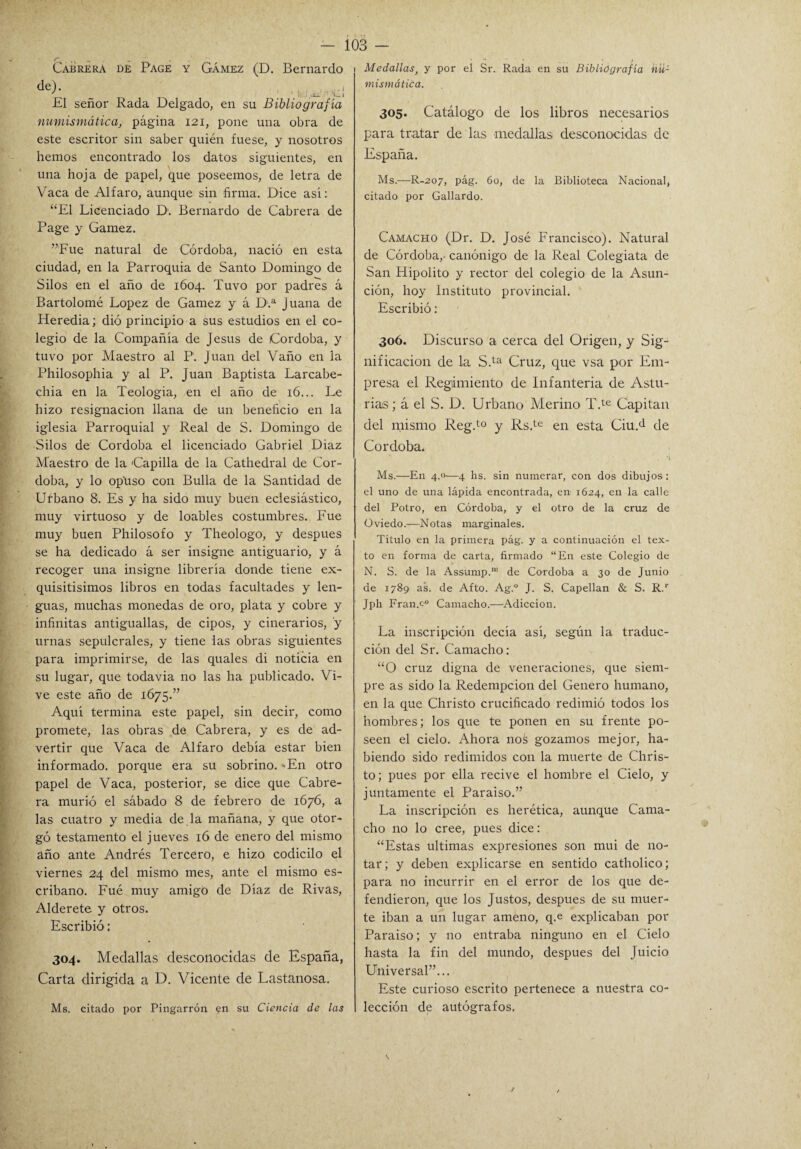 Cabrera de Page y Gámez (D. Bernardo de>' 1 tei.íi' C¡ El señor Rada Delgado, en su Bibliografía numismáticas página 121, pone una obra de este escritor sin saber quién fuese, y nosotros hemos encontrado los datos siguientes, en una hoja de papel, que poseemos, de letra de Vaca de Alfaro, aunque sin firma. Dice asi: “El Licenciado D1. Bernardo de Cabrera de Page y Gamez. ”Fue natural de Córdoba, nació en esta ciudad, en la Parroquia de Santo Domingo de Silos en el año de 1604. Tuvo por padres á Bartolomé López de Gamez y á D.a Juana de Heredia; dió principio a sus estudios en el co¬ legio de la Compañía de Jesús de Córdoba, y tuvo por Maestro al P. Juan del Vaño en la Philosophia y al P. Juan Baptista Larcabe- chia en la Teología, en el año de 16... Le hizo resignación llana de un beneficio en la iglesia Parroquial y Real de S. Domingo de Silos de Córdoba el licenciado Gabriel Diaz Maestro de la 'Capilla de la Cathedral de Cór¬ doba, y lo opuso con Bulla de la Santidad de Urbano 8. Es y ha sido muy buen eclesiástico, muy virtuoso y de loables costumbres. Fue muy buen Philosofo y Theologo, y después se ha dedicado á ser insigne antiguario, y á recoger una insigne librería donde tiene ex¬ quisitísimos libros en todas facultades y len¬ guas, muchas monedas de oro, plata y cobre y infinitas antiguallas, de cipos, y cinerarios, y urnas sepulcrales, y tiene las obras siguientes para imprimirse, de las quales di noticia en su lugar, que todavía no las ha publicado. Vi¬ ve este año de 1675.” Aquí termina este papel, sin decir, como promete, las obras de Cabrera, y es de ad¬ vertir que Vaca de Alfaro debía estar bien informado, porque era su sobrino. 'En otro papel de Vaca, posterior, se dice que Cabre¬ ra murió el sábado 8 de febrero de 1676, a las cuatro y media de la mañana, y que otor¬ gó testamento el jueves 16 de enero del mismo año ante Andrés Tercero, e hizo codicilo el viernes 24 del mismo mes, ante el mismo es¬ cribano. Fué muy amigo de Díaz de Rivas, Alderete y otros. Escribió: 304. Medallas desconocidas de España, Carta dirigida a D. Vicente de Lastanosa. Ms. citado por Pingarrón en su Ciencia de las 103 - Medallast y por el Sr. Rada en su Bibliografía nu¬ mismática. 305. Catálogo de los libros necesarios para tratar de las medallas desconocidas de España. Ms.—R-207, pág. 60, de la Biblioteca Nacional, citado por Gallardo. Camacho (Dr. D. José Francisco). Natural de Córdoba,- canónigo de la Real Colegiata de San Hipólito y rector del colegio de la Asun¬ ción, hoy Instituto provincial. Escribió: 306. Discurso a cerca del Origen, y Sig¬ nificación de la S.ta Cruz, que vsa por Em¬ presa el Regimiento de Infantería de Astu¬ rias ; á el S. D. Urbano Merino T.te Capitán del mismo Reg.t0 y Rs.te en esta Ciu.d de Córdoba. Ms.—En 4.0—4 hs. sin numerar, con dos dibujos : el uno de una lápida encontrada, en 1624, en la calle del Potro, en Córdoba, y el otro de la cruz de Oviedo.—Notas marginales. Título en la primera pág. y a continuación el tex¬ to en forma de carta, firmado “En este Colegio de N. S. de la Assump.nl de Córdoba a 30 de Junio de 1789 as. de Afto. Ag.° J. S. Capellán & S. R.r Jph Fran.c-0 Camacho.—Adicción. La inscripción decía así, según la traduc¬ ción del Sr. Camacho: “O cruz digna de veneraciones, que siem¬ pre as sido la Redempcion del Genero humano, en la que Christo crucificado redimió todos los hombres; los que te ponen en su frente po¬ seen el cielo. Ahora nos gozamos mejor, ha¬ biendo sido redimidos con la muerte de Chris¬ to; pues por ella recive el hombre el Cielo, y juntamente el Paraiso.” La inscripción es herética, aunque Cama¬ cho no lo cree, pues dice: “Estas ultimas expresiones son mui de no¬ tar; y deben explicarse en sentido catholico; para no incurrir en el error de los que de¬ fendieron, que los Justos, después de su muer¬ te iban a un lugar améno, q.e explicaban por Paraiso; y no entraba ninguno en el Cielo hasta la fin del mundo, después del Juicio Universal”... Este curioso escrito pertenece a nuestra co¬ lección de autógrafos.