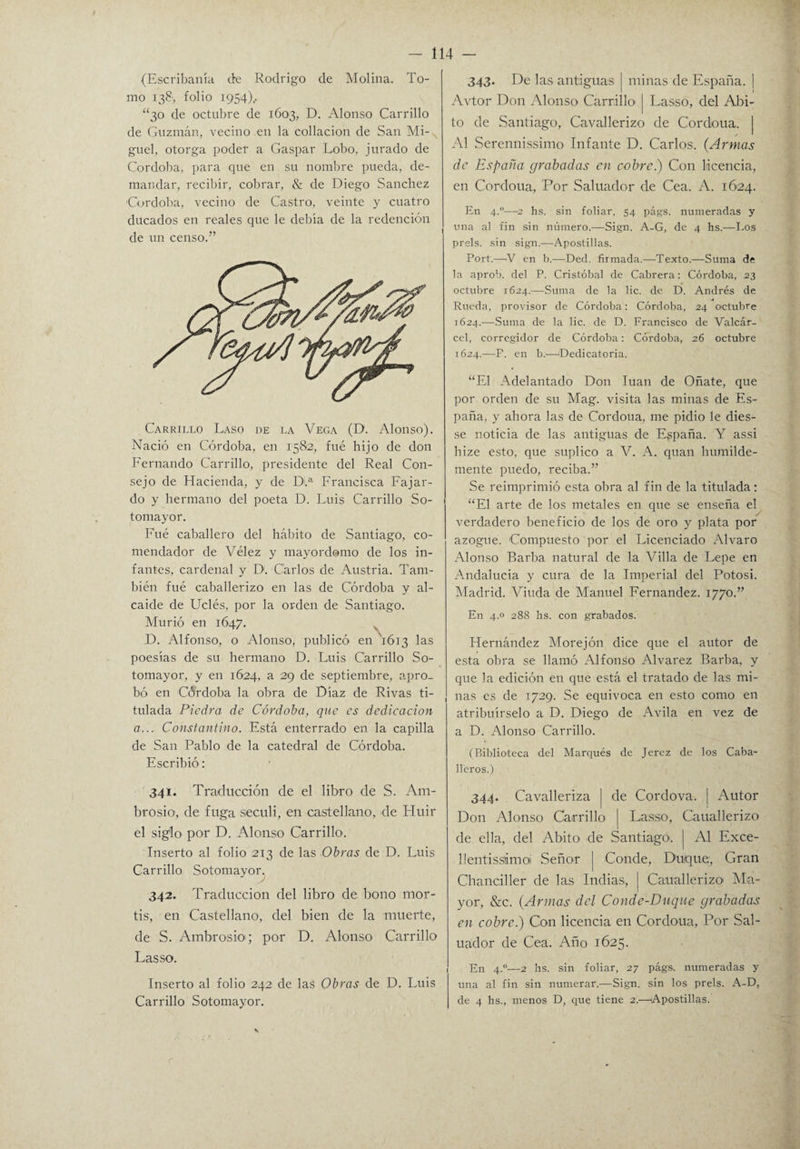 (Escribanía de Rodrigo de Molina. To¬ mo 138, folio 1954).. “30 de octubre de 1603, D. Alonso Carrillo de Guzmán, vecino en la collación de San Mi¬ guel, otorga poder a Gaspar Lobo, jurado de Córdoba, para que en su nombre pueda, de¬ mandar, recibir, cobrar, & de Diego Sánchez ■Córdoba, vecino de Castro, veinte y cuatro ducados en reales que le debía de la redención de un censo.” Carrillo Laso de la Vega (D. Alonso). Nació en Córdoba, en 1582, fue hijo de don Fernando Carrillo, presidente del Real Con¬ sejo de Hacienda, y de D.a Francisca Fajar¬ do y hermano del poeta D. Luis Carrillo So- tomayor. Fue caballero del hábito de Santiago, co¬ mendador de Vélez y mayordomo de los in¬ fantes, cardenal y D. Carlos de Austria. Tam¬ bién fué caballerizo en las de Córdoba y al¬ caide de Uclés, por la orden de Santiago. Murió en 1647. D. Alfonso, o Alonso, publicó en 1613 las poesías de su hermano D. Luis Carrillo So- tomayor, y en 1624, a 29 de septiembre, apro¬ bó en Córdoba la obra de Díaz de Rivas ti¬ tulada Piedra de Córdoba, que es dedicación a... Constantino. Está enterrado en la capilla de San Pablo de la catedral de Córdoba. Escribió: 341. Traducción de el libro de S. Am¬ brosio, de fuga seculi, en castellano, de Huir el siglo por D. Alonso Carrillo. Inserto al folio 213 de las Obras de D. Luis Carrillo Sotomayor. 342. Traducción del libro de bono mor- tis, en Castellano, del bien de la muerte, de S. Ambrosio; por D. Alonso Carrillo Las so. Inserto al folio 242 de las Obras de D. Luis Carrillo Sotomayor. 343. De las antiguas minas de España. | 1 Avtor Don Alonso Carrillo' j Lasso, del Abi¬ to de Santiago, Cavallerizo de Cordoua. | Al Serennissimo Infante D. Carlos. (Armas de España grabadas en cobre.) Con licencia, en Cordoua, Por Saluador de Cea. A. 1624. En 4.0—2 lis. sin foliar, 54 págs. numeradas y una al fin sin número.—Sign. A-G, de 4 hs.—Los prels. sin sign.—Apostillas. Port.—'V en b.—Ded. firmada.—Texto.—Suma de la aprob. del P. Cristóbal de Cabrera: Córdoba, 23 octubre 1624.—Suma de la lie. de D. Andrés de A Rueda, provisor de Córdoba: Córdoba, 24 octubre 1624.—Suma de la lie. de D. Francisco de Valcár- cel, corregidor de Córdoba: Córdoba, 26 octubre 1624.—F. en b.—'Dedicatoria. “El Adelantado Don luán de Oñate, que por orden de su Mag. visita las minas de Es¬ paña, y ahora las de Cordoua, me pidió le dies- se noticia de las antiguas de España. Y assi hize esto, que suplico a V. A. quan humilde¬ mente puedo, reciba.” Se reimprimió esta obra al fin de la titulada: “El arte de los metales en que se enseña el verdadero beneficio de los de oro y plata por azogue. Compuesto por el Licenciado Alvaro Alonso Barba natural de la Villa de Lepe en Andalucía y cura de la Imperial del Potosi. Madrid. Viuda de Manuel Fernandez. 1770.” En 4.0 288 hs. con grabados. Hernández Morejón dice que el autor de esta obra se llamó Alfonso Alvarez Barba, y que la edición en que está el tratado de las mi¬ nas es de 1729. Se equivoca en esto como en atribuírselo a D. Diego de Avila en vez de a D. Alonso Carrillo. (Biblioteca del Marqués de Jerez de los Caba¬ lleros.) 344. Cavalleriza j de Cordova. | Autor Don Alonso Carrillo j Lasso, Cauallerizo de ella, del Abito de Santiago'. | Al Exce- llentissámoí Señor | Conde, Duque, Gran Chanciller de las Indias, | Cauallerizo Ma¬ yor, &c. (Armas del Conde-Duque grabadas en cobre.) Con licencia en Cordoua, Por Sal¬ uador de Cea. Año 1625. En 4.0—2 hs. sin foliar, 27 págs. numeradas y una al fin sin numerar.—Sign. sin los prels. A-D, de 4 hs., menos D, que tiene 2.—'Apostillas.