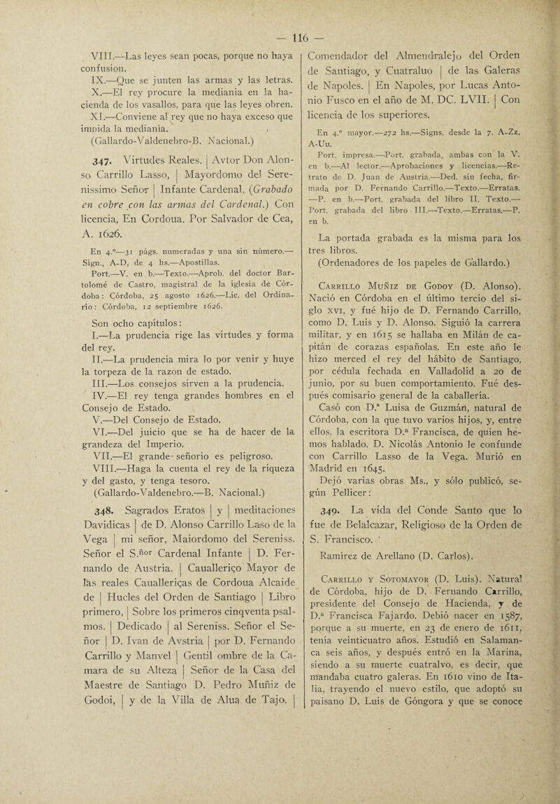 VIII. —Las leyes sean pocas, porque no haya confusión. IX. —Que se junten las armas y las letras. X. —El rey procure la medianía en la ha¬ cienda de los vasallos, para que las leyes obren. XI. —Conviene al rey que no haya exceso que imoida la medianía. (Gallardo aldenebro-B. Nacional.) 347. Virtudes Reales, j Avtor Don Alon¬ so Carrillo Lasso, | Mayordomo del Sere¬ nísimo Señor j Infante Cardenal. (Grabado en cobre con las armas del Cardenal.) Con licencia, En Cordoua. Por Salvador de Cea, A. 1626. En 4.0— 31 págs. numeradas y una sin número.— Sign., A-D, de 4 hs.—Apostillas. Port.—V. en b.—Texto.—Aprob. del doctor Bar¬ tolomé de Castro, magistral de la iglesia de Cór¬ doba: Córdoba, 25 agosto 1626.—Lie. del Ordina¬ rio: Córdoba, 12 septiembre 1626. Son ocho capítulos: I. —La prudencia rige las virtudes y forma del rey. II. —La prudencia mira lo por venir y huye la torpeza de la razón de estado. III. —Los consejos sirven a la prudencia. IV. —El rey tenga grandes hombres en el Consejo de Estado. V. —Del Consejo de Estado. VI. —Del juicio que se ha de hacer de la grandeza del Imperio. VII. —El grande señorío es peligroso. VIII. —Haga la cuenta el rey de la riqueza y del gasto, y tenga tesoro. (Gallardo-Valdenebro.—B. Nacional.) 348. Sagrados Eratos | y j meditaciones Davidicas | de D. Alonso Carrillo Laso de la Vega | mi señor, Maiordomo del Sereníss. Señor el S.ñor Cardenal Infante | D. Fer¬ nando de Austria. | Caualleriqo Mayor de las reales Caualleriqas de Cordoua Alcaide, de | Hueles del Orden de Santiago j Libro primero, ! Sobre los primeros cinqventa psal- mos. | Dedicado | al Sereniss. Señor el Se¬ ñor j D. Ivan de Avstria | por D. Fernando Carrillo y Manvel ] Gentil ombre de la (Sa¬ mara de su Alteza | Señor de la Casa del Maestre de Santiago D. Pedro Muñiz de Godoi, j y de la Villa de Alúa de Tajo. | Comendador del Almendralejo del Orden de Santiago, y Cuatraluo | de las Galeras de Ñapóles, j En Ñapóles, por Lucas Anto¬ nio Fusco en el año de M. DC. LVII. j Con licencia de los superiores. En 4.0 mayor.—272 lis.—Signs. desde la 7. A-Zz, A-Uu. Port. impresa.—Port. grabada, ambas con la V. en b.—Al lector.—Aprobaciones y licencias.—Re¬ trato de D. Juan de Austria.—Ded. sin fecha, fir¬ mada por D. Fernando Carrillo.—Texto.—Erratas. ■—P. en b.—Port. grabada del libro II. Texto.— Port. grabada del libro III.—'Texto.—Erratas.—P. en b. La portada grabada es la misma para los tres libros. (Ordenadores de los papeles de Gallardo.) Carrillo Muñiz de Godoy (D. Alonso). Nació en Córdoba en el último tercio del si¬ glo xvi, y fue hijo de D. Fernando Carrillo, como D. Luis y D. Alonso. Siguió la carrera militar, y en 1615 se hallaba en Milán de ca¬ pitán de corazas españolas. En este año le hizo merced el rey del hábito de Santiago, por cédula fechada en Valladolid a 20 de junio, por su buen comportamiento. Fué des¬ pués comisario general de la caballería. Casó con D.a Luisa de Guzmán, natural de Córdoba, con la que tuvo varios hijos, y, entre ellos, la escritora D.a Francisca, de quien he¬ mos hablado. D. Nicolás Antonio le confunde con Carrillo Lasso de la Vega. Murió en Madrid en 1645. Dejó varias obras Ms., y sólo publicó, se¬ gún Pellicer: 349. La vida del Conde Santo que lo fue de Belalcazar, Religioso de la Orden de S. Francisco. ' Ramírez de Arellano (D. Carlos). Carrillo y Sotomayor (D. Luis). Natural de Córdoba, hijo de D. Fernando Carrillo, presidente del Consejo de Hacienda, y de D.a Francisca Fajardo. Debió nacer en 1587, porque a su muerte, en 23 de enero de 1611, tenía veinticuatro años. Estudió en Salaman¬ ca seis años, y después entró en la Marina, siendo a su muerte cuatralvo, es decir, que mandaba cuatro galeras. En 1610 vino de Ita¬ lia, trayendo el nuevo estilo, que adoptó su paisano D. Luis de Góngora y que se conoce