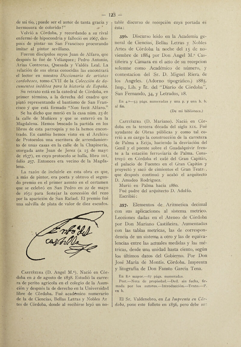 de rni tío, ¡ puede ser el autor de tanta gracia y hermosura de colorido!” Volvió a Córdoba, y recordando a su rival enfermó de hipocondría y falleció en 1667, des¬ pués de pintar un San Francisco procurando imitar al pintor sevillano. Fueron discípulos suyos Juan de Alfaro, que después lo fué de Velázquez; Pedro Antonio, Arias Contreras, Quesada y Valdés Leal. La relación de sus obras conocidas las encontrará el lector en nuestro Diccionario de artistas cordobeses, tomo <C'VII de la Colección de do¬ cumentos inéditos para la historia de España. Su retrato está en la catedral de Córdoba, en primer término, a la derecha del cuadro que pintó representando el bautismo de San Fran¬ cisco y que está firmado “Non fecit Alfaro.” Se ha dicho que murió en la casa núm. 23 de la calle de Muñices y que se enterró en la M'agdalena. Hemos buscado la partida en los libros de esta parroquia y no la hemos encon¬ trado. En cambio hemos visto en el Archivo de Protocolos una escritura de arrendamien¬ to de unas casas en la calle de la Chapinería, otorgada ante Juan de Jerez (a 15 de mayo de 1637), en cuyo protocolo se halla, libro 101, folio 257. Entonces era vecino de la Magda¬ lena. La razón de incluirle en esta obra es que, a más de pintor, era poeta y obtuvo el segun¬ do premio en el primer asunto en el certamen que se celebró en San Pedro en 22 de mayo de 1651 para festejar la concesión del rezo por la aparición de San Rafael. El premio fué una salvilla de plata de valor de diez escudos. Castiñeira (D. Angel M.a). Nació en Cór¬ doba en 2 de agosto de 1838. Estudió la carre¬ ra de perito agrícola en el colegio de la Asun¬ ción y después la de derecho en la Universidad libre de Córdoba. Fué académico numerario de la de Ciencias, Bellas Letras y Nobles Ar tes de Córdoba, donde al recibirse leyó un no¬ table discurso de recepción cuya portada es ésta: 356. Discurso leído en la Academia ge¬ neral de Ciencias, Bellas Letras y Nobles Artes de Córdoba la noche del 15 de no¬ viembre de 1884 por Don Angel M.a Cas¬ tiñeira y Cámara en el aqto de su recepción solemne como Académico de número-, y contestación del Sr. D. Miguel Riera de los Angeles. (Adorno tipográfico.) 1885. Imp., Lib-. y íit. del “Diario de Córdoba”, San Fernando-, 34, y Letrados, 18. En 4.0—53 p-ágs. numeradas y una p. y una h. b. al fin. (De mi biblioteca.) Castiñeira (D. Mariano). Nació en Cór¬ doba en la tercera década del siglo xix. Fué ayudante de Obras públicas y como tal co¬ rrió a su cargo la construcción de la carretera de Palma a Ecija, haciendo 1-a desviación del Genil y el puente sobre el Guadalquivir fren¬ te a la estación ferroviaria de Palma. Cons¬ truyó en Córdoba el café del Gran Capitán, el palacio de Fuentes en el Gran Capitán y proyectó y sacó de cimientos el Gran Teatr. . que después continuó y acabó el arquitecto D. Amadeo Rodríguez. Murió en Palma hacia 1880. Fué padre del arquitecto D. Adolfo. Escribió: 357. Elementos de Aritmética decimal con sus aplicaciones al sistema métrico. Lecciones dadas en el Ateneo de Córdoba por Don Mariano Castiñeira. Aumentadas con las tablas métricas, las de correspon¬ dencia de un sistema a otro y las de equiva¬ lencias entre las actuales- medidas y las mé¬ tricas, desde una unidad hasta ciento, según los últimos datos del Gobierno. Por Don José María de Montis. Córdoba. Imprenta y litografía de Don Fausto García Tena. En 8.0 mayor.—87 págs. numeradas. Port.—Nota de propiedad.—Ded. sin fecha, fir¬ mada por los autores.—Introducción!—Texto.—-P. en b. El Sr. Valdenebro, en La Imprenta en Cór¬ doba, pone este folleto en 1856, pero debe ser