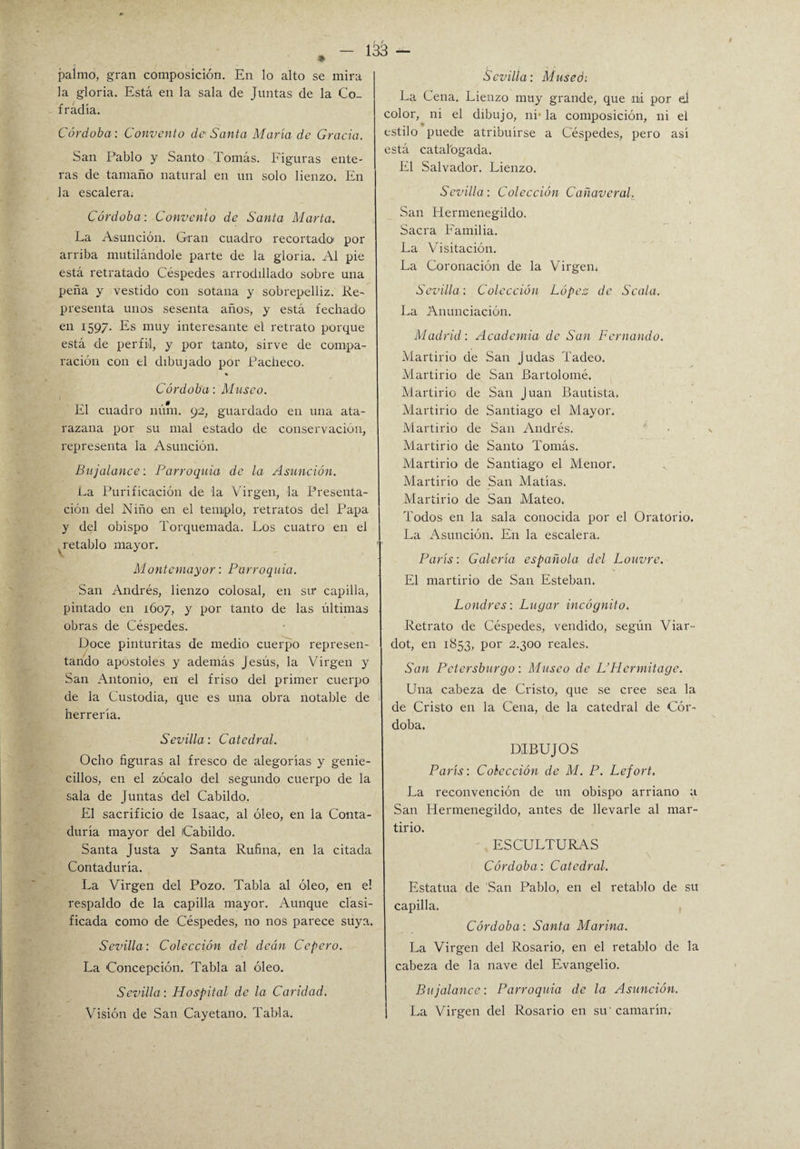 1^3 — palmo, gran composición. En lo alto se mira la gloria. Está en la sala de Juntas de la Co¬ fradía. Córdoba: Convento de Santa María de Gracia. San Pablo y Santo Tomás. Figuras ente¬ ras de tamaño natural en un solo lienzo. En la escalera. Córdoba: Convento de Santa Marta. La Asunción. Gran cuadro recortado por arriba mutilándole parte de la gloria. Al pie está retratado Céspedes arrodillado sobre una peña y vestido con sotana y sobrepelliz. Re- presenta unos sesenta años, y está fechado en 1597. Es muy interesante el retrato porque está de perfil, y por tanto, sirve de compa¬ ración con el dibujado por Pacheco. Córdoba: Musco. El cuadro núm. 92, guardado en una ata¬ razana por su mal estado de conservación, representa la Asunción. Bujalance: Parroquia de la Asunción. La Purificación de la Virgen, la Presenta¬ ción del Niño en el templo, retratos del Papa y del obispo Torquemada. Los cuatro en el ^retablo mayor. 1 Montemayor: Parroquia. San Andrés, lienzo colosal, en sir capilla, pintado en 1607, y por tanto de las últimas obras de Céspedes. Doce pinturitas de medio cuerpo represen¬ tando apóstoles y además Jesús, la Virgen y San Antonio, en el friso del primer cuerpo de la Custodia, que es una obra notable de herrería. Sevilla: Catedral. Ocho figuras al fresco de alegorías y genie- cillos, en el zócalo del segundo cuerpo de la sala de Juntas del Cabildo. El sacrificio de Isaac, al óleo, en la Conta¬ duría mayor del Cabildo. Santa Justa y Santa Rufina, en la citada Contaduría. La Virgen del Pozo. Tabla al óleo, en el respaldo de la capilla mayor. Aunque clasi¬ ficada como de Céspedes, no nos parece suya. Sevilla: Colección del deán Cepero. La Concepción. Tabla al óleo. Sevilla: Hospital de la Caridad. Visión de San Cayetano. Tabla. Sevilla: Museo: La Cena. Lienzo muy grande, que ni por el color, ni el dibujo, ni’ la composición, ni el estilo puede atribuirse a Céspedes, pero así está catalogada. El Salvador. Lienzo. Sevilla: Colección Cañaveral. San Hermenegildo. Sacra Familia. La Visitación. La Coronación de la Virgen, Sevilla: Colección López de Scala. La Anunciación. Madrid: Academia de San Fernando. Martirio de San Judas Tadeo. Martirio de San Bartolomé. Martirio de San Juan Bautista. Martirio de Santiago el Mayor. Martirio de San Andrés. Martirio de Santo Tomás. Martirio de Santiago el Menor. Martirio de San Matías. Martirio de San Mateo. Todos en la sala conocida por el Oratorio. La Asunción. En la escalera. París: Galería española del Louvre. El martirio de San Esteban. Londres: Lugar incógnito. Retrato de Céspedes, vendido, según Viar- dot, en 1853, por 2.300 reales. San Pctersburgo: Museo de L’Hcrrnitagc. Una cabeza de Cristo, que se cree sea la de Cristo en la Cena, de la catedral de Cór¬ doba. DIBUJOS París: Colección de M. P. Lefort. La reconvención de un obispo arriano a San Hermenegildo, antes de llevarle al mar¬ tirio. ESCULTURAS Córdoba: Catedral. Estatua de San Pablo, en el retablo de su capilla. Córdoba: Santa Marina. La Virgen del Rosario, en el retablo de la cabeza de la nave del Evangelio. Bujalance: Parroquia de la Asunción. La Virgen del Rosario en su' camarín.