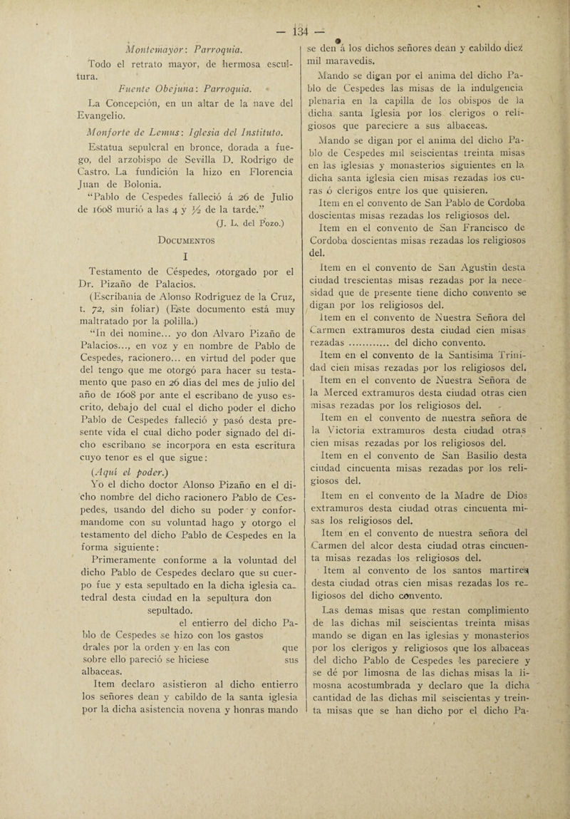 Montcmayor: Parroquia. Todo el retrato mayor, de hermosa escul¬ tura. Fuente Obe juna: Parroquia. La Concepción, en un altar de la nave del Evangelio. Monforte de Lcmus: Iglesia del Instituto. Estatua sepulcral en bronce, dorada a fue¬ go, del arzobispo de Sevilla D. Rodrigo de Castro. La fundición la hizo en Florencia Juan de Bolonia. “Pablo de Cespedes falleció á 26 de Julio de 1608 murió a las 4 y J4 de la tardé.” (J. L. del Pozo.) Documentos I Testamento de Céspedes, otorgado por el Dr. Pizaño de Palacios. (Escribanía de Alonso Rodríguez de la Cruz, t. 72, sin foliar) (Este documento está muy maltratado por la polilla.) “Ih dei nomine... yo don Alvaro Pizaño de Palacios..., en voz y en nombre de Pablo de Cespedes, racionero... en virtud del poder que del tengo que me otorgó para hacer su testa¬ mento que paso en 26 días del mes de julio del año de 1608 por ante el escribano de yuso es¬ crito, debajo del cual el dicho poder el dicho Pablo de Cespedes falleció y pasó desta pre¬ sente vida el cual dicho poder signado del di¬ cho escribano se incorpora en esta escritura cuyo tenor es el que sigue: (Aquí el poder.) Yo el dicho doctor Alonso Pizaño en el di¬ cho nombre del dicho racionero Pablo de Ces¬ pedes, usando del dicho su poder ■ y confor¬ mándome con su voluntad hago y otorgo el testamento del dicho Pablo de Cespedes en la forma siguiente: Primeramente conforme a la voluntad del dicho P'ablo de Cespedes declaro que su cuer¬ po fue y esta sepultado en la dicha iglesia ca¬ tedral desta ciudad en la sepultura don sepultado. el entierro del dicho Pa¬ lito de Cespedes se hizo con los gastos érales por la orden y en las con que sobre ello pareció se hiciese sus albaceas. Item declaro asistieron al dicho entierro los señores deán y cabildo de la santa iglesia por la dicha asistencia novena y honras mando 134 — se den á los dichos señores deán y cabildo die¿ mil maravedís. Mando se digan por el anima del dicho Pa¬ blo de Cespedes las misas de la indulgencia plenaria en la capilla de los obispos de la dicha santa Iglesia por los clérigos o reli¬ giosos que pareciere a sus albaceas. Mando se digan por el anima del dicho Pa¬ blo de Cespedes mil seiscientas treinta misas en las iglesias y monasterios siguientes en la dicha santa iglesia cien misas rezadas los cu¬ ras ó clérigos entre los que quisieren. Item en el convento de San Pablo de Córdoba doscientas misas rezadas los religiosos del. Item en el convento de San Francisco de Córdoba doscientas misas rezadas los religiosos del. Item en el convento de San Agustín desta ciudad trescientas misas rezadas por la nece • sidad que de presente tiene dicho convento se digan por los religiosos del. Item en el convento de Nuestra Señora del Carmen extramuros desta ciudad cien misas rezadas . del dicho convento. Item en el convento de la Santísima Trini¬ dad cien misas rezadas por los religiosos del. Item en el convento de Nuestra Señora de la Merced extramuros desta ciudad otras cien misas rezadas por los religiosos del. Item en el convento de nuestra señora de la Victoria extramuros desta ciudad otraa cien misas rezadas por los religiosos del. Item en el convento de San Basilio desta ciudad cincuenta misas rezadas por los reli¬ giosos del. Item en el convento de la Madre de Dios extramuros desta ciudad otras cincuenta mi¬ sas los religiosos del. Item en el convento de nuestra señora dei Carmen del alcor desta ciudad otras cincuen¬ ta misas rezadas los religiosos del. Item al convento de los santos mártires desta ciudad otras cien misas rezadas los re¬ ligiosos del dicho convento. Las demas misas que restan complimiento de las dichas mil seiscientas treinta misas mando se digan en las iglesias y monasterios por los clérigos y religiosos que los albaceas del dicho Pablo de Cespedes les pareciere y se dé por limosna de las dichas misas la li¬ mosna acostumbrada y declaro que la dicha cantidad de las dichas mil seiscientas y trein- I ta misas que se han dicho por el dicho Pa-