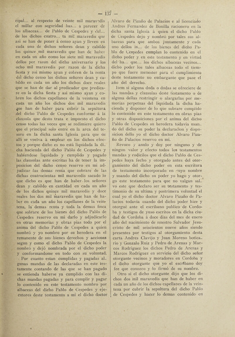 cipal... al respecto de veinte mil maravedís el millar con seguridad bas... a parecer de los albaceas... de Pablo de Cespedes y del... de los dichos cuatro... ta mil maravedís que asi se han de poner á censo ayan y lleven en cada uno de dichos señores deán y cabildo los quince mil maravedís que han de haber en cada un año como los siete mil maravedís dellos por razón del dicho aniversario y los ocho mil maravedís por razón de la dicha fiesta y asi mismo ayan y cobren de la renta del dicho censo los dichos señores deán y ca¬ bildo en cada un año los dichos doce reales que se han de dar al predicador que predica¬ re en la dicha fiesta y asi mismo ayan y co¬ bren los dichos capellanes de la veintena en caña un año los dichos dos mil maravedís que han de haber para cubrir la sepultura del dicho Pablo de Cespedes conforme á la clausula que desto trata e impuesto el dicho censo todas las veces que se redimiere quiero que el principal solo entre en la arca del te¬ soro en la dicha santa Iglesia para que de allí se vuelva á emplear en los dichos efec¬ tos y porque dicho es no está liquidada la di¬ cha hacienda del dicho Pablo de Cespedes y habiéndose liquidado y cumplido y pagado las clausulas ante escritas ha de tener la im- pusicion del dicho censo reservo en mi ad¬ judicar las demás renta que cobrare de las dichas cuatrocientas mil maravedís sacado lo que dicho es que han de haber-los señores deán y cabildo en cantidad en cada un año de los dichos quince mil maravedís y doce reales los dos mil maravedís que han de ha¬ ber en cada un año los capellanes de la vein¬ tena, la demas renta y toda la demas finca que sobrare de los bienes del dicho Pablo de Cespedes reservo en mi darlo y adjudicarlo en otras memorias y obras pias todo por el anima del dicho Pablo de Cespedes a quien nombró y yo nombro por su heredera en el remanente de sus- bienes derechos y acciones según y como el dicho Pablo de Cespedes la nombró y dejó nombrada por el dicho poder y conformándome en todo con su voluntad. Por cuanto están cumplidas y pagadas al¬ gunas mandas de las declaradas en este tes¬ tamente contando de las que se han pagado se entienda haberse ya cumplido con las di¬ chas mandas pagadas y para cumplir y pagar lo contenido en este testamento nombro por albaceas del dicho Pablo de 'Cespedes y eje¬ cutores deste testamento a mi el dicho doctor Alvaro de Pizaño de Palacios e al licenciado Andrés Fernandez de Bonilla racionero en la dicha santa Iglesia á quien el dicho Pablo de Cespedes dejo y nombró por tales sus al¬ baceas para que ambos juntamente y cada uno dellos in... de los bienes del dicho Pa¬ blo de Cespedes cumplan lo contenido en el dicho poder y en este testamento y en virtud deb ha... que... los dichos albaceas vecinos... dicho poder los tales albaceas todo el tiem¬ po que fuere menester para el cumplimiento deste testamento no embargante que pase el año del derecho. Item si alguna duda o dudas se ofreciere de las mandas y clausulas deste testamento o de alguna dellas restringir o alargarlas por me¬ morias perpetuas del liquidada la dicha ha¬ cienda y disponer de lo que sobrare cumplido lo contenido en este testamento en obras pias y otras disposiciones por el anima del dicho Pablo de Cespedes su heredera todavía usan¬ do del dicho su poder la declaración y dispo¬ sición dello yo el dicho doctor Alvaro Piza¬ ño de Palacios reservo en mi. Revoco y anulo y doy por ninguno y de ningún valor y efecto todos los testamentos mandas y codicilos que el dicho Pablo de Ces¬ pedes haya fecho y otorgado antes del otor¬ gamiento del dicho poder en esta escritura de testamento incorporado en cuyo nombre y usando del dicho su poder yo hago y otor¬ go este testamento para que no valgan sal¬ vo este que declaro ser su testamento y tes¬ timonio de su ultima y postrimera voluntad el cual yo el dicho doctor Alvaro Pizaño de Pa¬ lacios todavía usando del dicho poder hice y otorgué ante el escribano publico de Córdo¬ ba y testigos de yuso escritos en la dicha ciu¬ dad de 'Córdoba á doce dias del mes de enero año del nacimiento de nuestro Salvador Jesu¬ cristo de mil seiscientos nueve años siendo presentes por testigos al otorgamiento desta carta Andrés Clavijo y Juan Moreno botica¬ rio y Gonzalo Ruiz y Pedro de Arenas y Mar¬ cos Rodríguez los dichos Pedro de Arenas y Marcos Rodríguez en servicio del dicho señor otorgante vecinos y moradores en Córdoba y el dicho otorgante que yo el escribano doy fee que conozco y lo firmó de su nombre. Otro si el dicho otorgante dijo que los di¬ chos dos mil maravedís que han de haber en cada un año de los dichos capellanes de la vein¬ tena por cubrir la sepultura del dicho Pablo de Cespedes y hacer lo demas contenido en