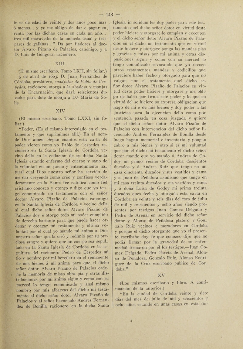 te es de edad de veinte y dos años poco mas ó menos... y yo me obligo de dar e pagar en, renta por las dichas casas en cada un año... tres mil maravedís de la moneda usual y tres pares de gallinas...” Da por fiadores al doc¬ tor Alvaro Pizaño de Palacios, canónigo, y a D. Luis de Góngora, racionero. XIII (El mismo escribano. Tomo LXII, sin foliar.) 5 de abril de 1603. D. Juan Fernández de Córdoba, presbítero, coadjutor de Pablo de Cés¬ pedes, racionero, otorga a la abadesa y monjas de la Encarnación, que dará seiscientos du¬ cados para dote de monja a D.a María de So¬ lis. XIV (El mismo escribano. Tomo LXXI, sin fo¬ liar.) “Poder. (Es el mismo intercalado en el tes¬ tamento y que suprimimos allí.) En el nom- de Dios amen. Sepan cuantos esta carta de poder vieren como yo Pablo de Cespedes ra¬ cionero en la Santa Iglesia de Córdoba ve¬ cino della en la collación de su dicha Santa Iglesia estando enfermo del cuerpo y sano de la voluntad en mi juicio y entendimiento na¬ tural cual Dios nuestro señor ha servido de me dar creyendo como creo y confieso verda¬ deramente en la Santa fee católica como fiel cristiano conozco y otorgo y digo que yo ten¬ go comunicado mi testamento con el señor doctor Alvaro Pizaño de Palacios canónigo en la Santa Iglesia de Córdoba y vecino della al cual dicho señor dotor Alvaro Pizaño de Palacios doy e otorgo todo mi poder cumplido de derecho bastante para que puede hacer or¬ denar y otorgar mi testamento y ultima vo¬ luntad por el cual yo mando mi anima a Dios nuestro señor que la crió y redimió por su pre¬ ciosa sangre y quiero que mi cuerpo sea sepul¬ tado en la Santa Iglesia de Córdoba en la se¬ pultura del racionero Pedro de Cespedes mi tio y nombro por mi heredero en el remanente de mis bienes á mi anima para que el dicho señor dotor Alvaro Pizaño de Palacios orde¬ ne la memoria de misas obra pia y otras dis¬ tribuciones por mi anima sigun y como con su merced lo tengo comunicado y ansi mismo nombro por mis albaceas del dicho mi testa¬ mento al dicho señor dotor Alvaro Pizaño de Palacios y al señor licenciado Andrés Fernan¬ dez de Bonilla racionero en la dicha Santa Iglesia in solidum les doy poder para este tes¬ tamento quel dicho señor dotor en virtud deste poder hiciere y otorgare lo cumplan y executen y el dicho señor dotor Alvaro Pizaño de Pala¬ cios en el dicho mi testamento que en virtud deste hiciere y otorgare ponga las mandas pias y gracias y misas por mi anima y otras dis- pusiciones sigun y como con su merced lo tengo comuiiicado revocando que yo revoco otros testamentos mandas y codicilios que pareciere haber fecho y otorgado para que no valgan sino el testamento quel dicho se¬ ñor dotor Alvaro Pizaño de Palacios en vir¬ tud deste poder hiciere y otorgare y me obli¬ go de haber por firme este poder y lo que en virtud del se hiciere so expresa obligación que hago de mi e de mis bienes y doy poder a las justicias para la ejecución dello como po'r sentencia pasada en cosa juzgada y quiero que el dicho señor dotor Alvaro Pizaño de Palacios con intervención del dicho señor li¬ cenciado Andrés Fernandez de Bonilla desde luego hagan memorial e inventario y pongan cobro a mis bienes y otro si es mi voluntad que por el dicho mi testamento el dicho señor dotor mande que yo mando á Andrés de Go- doy mi primo vecino de Córdoba doscientos ducados y á Andrés Ruiz que tengo en mi casa cincuenta ducados y sus vestidos y cama y a Juan de Peñalosa asimismo que tengo en mi casa treinta ducados y sus vestidos y cama y á doña Luisa de Godoy mi prima treinta ducados ques fecha y otorgada esta carta en Córdoba en veinte y seis dias del mes de julio de mil y seiscientos y ocho años siendo pre¬ sentes por testigos Juan Gómez Delgado y Pedro de Arenal en servicio del dicho señor dotor y Alonso de Peñalosa platero y Gon¬ zalo Ruiz vecinos e moradores en Córdoba y porque el dicho otorgante que yo el presen¬ te escribaño doy fe que conozco dijo que no podia firmar por la gravedad de su enfer¬ medad firmaron por él los testigos.—Juan Gó¬ mez Delgado, Pedro Garcia de Arenal, Alon¬ so de Peñalosa, Gonzalo Ruiz, Alonso Rodrí¬ guez de la Cruz escribano publico de Cor_ (Los mismos escribano y libro¡. A conti¬ nuación de la anterior.) “E11 la ciudad de Córdoba veinte y siete dias del mes de julio de mil y seiscientos y ocho años estando en unas casas en esta ciu-