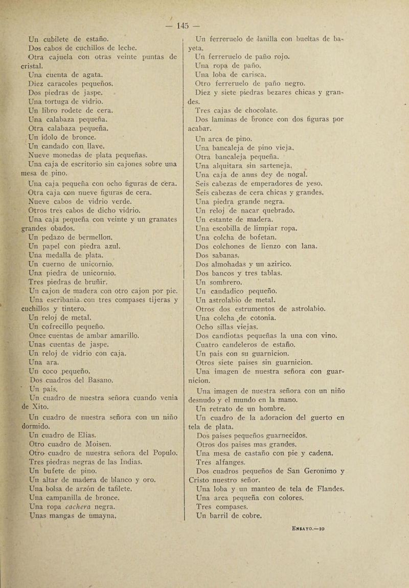 / — 145 — Un cubilete de estaño. Dos cabos de cuchillos de leche. Otra cajuela con otras veinte puntas de cristal. Una cuenta de agata. Diez caracoles pequeños. Dos piedras de jaspe. Una tortuga de vidrio. Un libro rodete de cera. Una calabaza pequeña. Otra calabaza pequeña. Un ídolo de bronce. Un candado con llave. Nueve monedas de plata pequeñas. Una caja de escritorio sin cajones sobre una mesa de pino. Una caja pequeña con ocho figuras de cera. Otra caja con nueve figuras de cera. Nueve cabos de vidrio verde. Otros tres cabos de dicho vidrio. Una caja pequeña con veinte y un granates grandes obados. Un pedazo de bermellón. Un papel con piedra azul. Una medalla de plata. Un cuerno de unicornio. Una piedra de unicornio. Tres piedras de bruñir. Un cajón de madera con otro cajón por pie. Una escribanía, con tres compases tijeras y cuchillos y tintero. Un reloj de metal. Un cofrecillo pequeño. Once cuentas de ambar amarillo. Unas cuentas de jaspe. Un reloj de vidrio con caja. Una ara. Un coco pequeño. Dos cuadros del Basano. Un pais. Un cuadro de nuestra señora cuando venia de Xito. Un cuadro de nuestra señora con un niño dormido. Un cuadro de Elias. Otro cuadro de Moisen. Otra cuadro de nuestra señora del Populo. Tres piedras negras de las Indias. Un bufete de pino. Un altar de madera de blanco y oro. Una bolsa de arzón de tafilete, Una campanilla de bronce. Una ropa cachera negra. Unas mangas de umayna. Un ferreruelo de lanilla con bueiltas de ba¬ yeta. Un ferreruelo de paño rojo. Una ropa de paño. Una loba de carisca. Otro ferreruelo de paño negro. Diez y siete pi-edras bezares chicas y gran¬ des. Tres cajas de chocolate. Dos laminas de Bronce con dos figuras por acabar. Un arca de pino. Una bancaleja de pino vieja. Otra bancaleja pequeña. Una alquitara sin sarteneja. Una caja de anus dey de nogal. Seis cabezas de emperadores de yeso. Seis cabezas de cera chicas y grandes. Una piedra grande negra. Un reloj de nacar quebrado. Un estante de madera. Una escobilla de limpiar ropa. Una colcha de bofetan. Dos colchones de lienzo con lana. Dos sabanas. Dos almohadas y un azirico. Dos bancos y tres tablas. Un sombrero. Un candadico pequeño. Un astrolabio de metal. Otros dos estrumentos de astrolabio. Una colcha tde cotonía. Ocho sillas viejas. Dos candiotas pequeñas la una con vino. Cuatro candeleros de estaño. Un pais con su guarnición. Otros siete países sin guarnición. Una imagen de nuestra señora con guar¬ nición. Una imagen de nuestra señora con un niño desnudo y el mundo en la mano. Un retrato de un hombre. Un cuadro de la adoración del guerto en tela de plata. Dos países pequeños guarnecidos. Otros dos países mas grandes. Una mesa de castaño con pie y cadena. Tres alfanges. Dos cuadros pequeños de San Gerónimo y Cristo nuestro señor. Una loba y un manteo de tela de Flandes. Una arca pequeña con colores. Tres compases. Un barril de cobre. Ensayo.—io