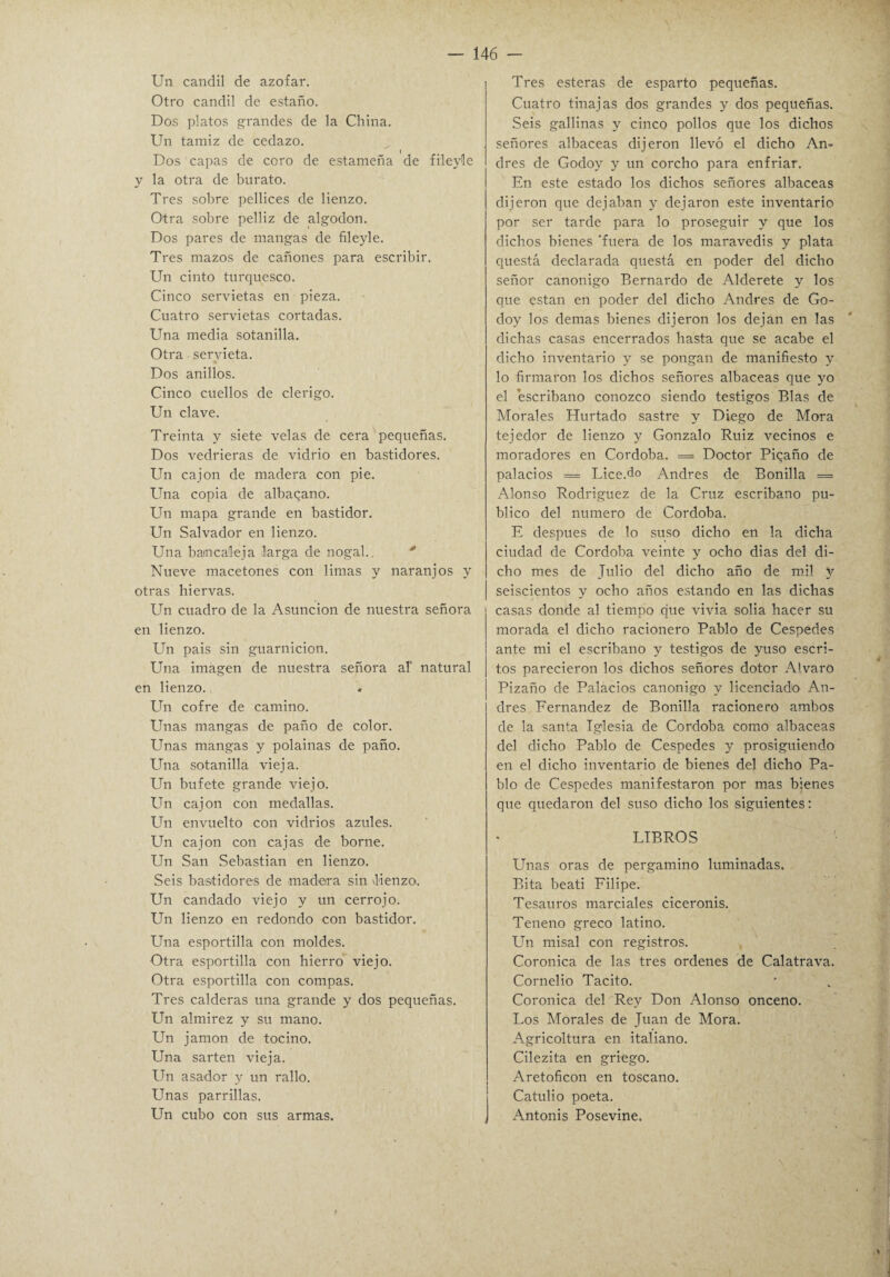 Un candil de azófar. Otro candil de estaño. Dos platos grandes de la China. Un tamiz de cedazo. Dos capas de coro de estameña de fileyle y la otra de burato. Tres sobre pellices de lienzo. Otra sobre pelliz de algodón. Dos pares de mangas de fileyle. Tres mazos de cañones para escribir. Un cinto turquesco. Cinco servietas en pieza. Cuatro servietas cortadas. Una media sotanilla. Otra servieta. Dos anillos. Cinco cuellos de clérigo. Un clave. Treinta y siete velas de cera pequeñas. Dos vedrieras de vidrio en bastidores. Un cajón de madera con pie. Una copia de albaqano. Un mapa grande en bastidor. Un Salvador en lienzo. Una bañe ale ja ¡larga de nogal.. Nueve macetones con limas y naranjos y otras hiervas. Un cuadro de la Asunción de nuestra señora en lienzo. Un pais sin guarnición. Una imagen de nuestra señora al' natural en lienzo. Un cofre de camino. Unas mangas de paño de color. Unas mangas y polainas de paño. Una sotanilla viej a. Un bufete grande viejo. Un cajón con medallas. Un envuelto con vidrios azules. Un cajón con cajas de borne. Un San Sebastian en lienzo. Seis bastidores de madera sin lienzo. Un candado viejo y un cerrojo. Un lienzo en redondo con bastidor. Una esportilla con moldes. Otra esportilla con hierro viejo. Otra esportilla con compás. Tres calderas una grande y dos pequeñas. Un almirez y su mano. Un jamón de tocino. Una sartén vieja. Un asador y un rallo. Unas parrillas. Un cubo con sus armas. , Tres esteras de esparto pequeñas. Cuatro tinajas dos grandes y dos pequeñas. Seis gallinas y cinco pollos que los dichos señores albaceas dijeron llevó el dicho An¬ drés de Godoy y un corcho para enfriar. En este estado los dichos señores albaceas dijeron que dejaban y dejaron este inventario por ser tarde para lo proseguir y que los dichos bienes 'fuera de los maravedís y plata questá declarada questá en poder del dicho señor canónigo Bernardo de Alderete y los que están en poder del dicho Andrés de Go¬ doy los demas bienes dijeron los dejan en las dichas casas encerrados hasta que se acabe el dicho inventarío y se pongan de manifiesto y lo firmaron los dichos señores albaceas que yo el escribano conozco siendo testigos Blas de Morales Hurtado sastre y Diego de Mora tejedor de lienzo y Gonzalo Ruiz vecinos e moradores en Córdoba. = Doctor Piqaño de palacios = Lice.do Andrés de Bonilla = Alonso Rodríguez de la Cruz escribano pu¬ blico del numero de Córdoba. E después de lo suso dicho en la dicha ciudad de Córdoba veinte y ocho dias del di¬ cho mes de Julio del dicho año de mil y seiscientos y ocho años estando en las dichas casas donde al tiempo que vivía solia hacer su morada el dicho racionero Pablo de Cespedes ante mi el escribano y testigos de yuso escri¬ tos parecieron los dichos señores dotor Alvaro Pizaño de Palacios canónigo y licenciado An¬ drés Fernandez de Bonilla racionero ambos de la santa Iglesia de Córdoba como albaceas del dicho Pablo de Cespedes y prosiguiendo en el dicho inventario de bienes del dicho Pa¬ blo de Cespedes manifestaron por mas bienes que quedaron del suso dicho los siguientes: LIBROS Unas oras de pergamino luminadas. Bita beati Filipe. Tesauros marciales ciceronis. Teneno greco latino. Un misal con registros. Coronica de las tres ordenes de Calatrava. Cornelio Tácito. Coronica del Rey Don Alonso onceno. Los Morales de Juan de Mora. Agricoltura en italiano. Cilezita en griego. Aretoficon en toscano. Catulio poeta. Antonis Posevine.