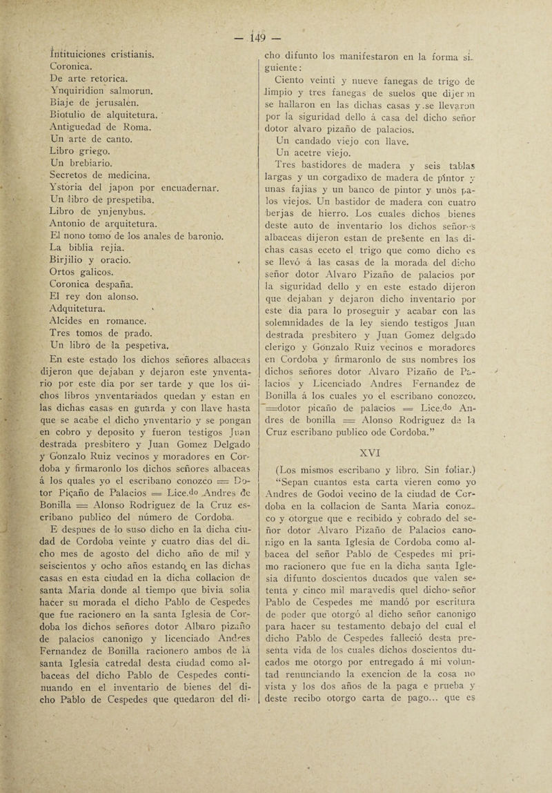 íntituiciones cristianis. Coronica. De arte retorica. Ynquiridion salmorun. Biaje de jerusalen. Biotulio de alquitetura. ' Antigüedad de Roma. Un arte de canto. Libro griego. Un brebiario. Secretos de medicina. Ystoria del japón por encuadernar. Un libro de prespetiba. Libro de ynjenybus. Antonio de arquitetura. El nono tomo de los anales de baronio. La biblia rejia. Birjilio y orado. Ortos gálicos. Coronica despaña. El rey don alonso. Adquitetura. Alcides en romance. Tres tomos de prado. Un libro de la pespetiva. En este estado los dichos señores albaceas dijeron que dejaban y dejaron este ynventa- rio por este dia por ser tarde y que los di¬ chos libros ynventar-iados quedan y están en las dichas casas en guarda y con llave hasta que se acabe el dicho ynventario y se pongan en cobro y deposito y fueron testigos Juan destrada presbítero y Juan Gómez Delgado y Gonzalo Ruiz vecinos y moradores en Cor- doba y firmáronlo los dichos señores albaceas á los quales yo el escribano conozco = Ba¬ tor Piqaño de Palacios = Lice.do Andrés de Bonilla = Alonso Rodríguez de la Cruz es¬ cribano publico del número de Córdoba. E después de lo suso dicho en la dicha ciu¬ dad de Córdoba veinte y cuatro dias del di¬ cho mes de agosto del dicho año de mi! y seiscientos y ocho años estando en las dichas casas en esta ciudad en la dicha collación de santa Mana donde al tiempo que bivia solia hacer su morada el dicho Pablo de Céspedes que fue racionero en la santa Iglesia de Cór¬ doba los dichos señores dotor Albaro pizaño de palacios canónigo y licenciado Andrés Fernandez de Bonilla racionero ambos de la santa Iglesia catredal desta ciudad como al¬ baceas del dicho Pablo de Cespedes conti¬ nuando en el inventario de bienes del di¬ cho Pablo de Cespedes que quedaron del di¬ cho difunto los manifestaron en la forma si¬ guiente : Ciento veinti y nueve fanegas de trigo de limpio y tres fanegas de suelos que dijerm se hallaron en las dichas casas y.se llevaron por la siguridad dello á casa del dicho señor dotor alvaro pizaño de palacios. Un candado viejo con llave. Un acetre viejo. 1 res bastidores de madera y seis tablas largas y un corgadixo de madera de pintor y unas fajias y un banco de pintor y unos pa¬ los viejos. Un bastidor de madera con cuatro berjas de hierro. Los cuales dichos bienes deste auto de inventario los dichos señor--s albaceas dijeron están de preSente en las di¬ chas casas eceto el trigo que como dicho es se llevó á las casas de la morada del dicho señor dotor Alvaro Pizaño de palacios por la siguridad dello y en este estado dijeron que dejaban y dejaron dicho inventario por este dia para lo proseguir y acabar con las solemnidades de la ley siendo testigos Juan destrada presbítero y Juan Gómez delgado clérigo y Gonzalo Ruiz vecinos e moradores en Córdoba y firmáronlo de sus nombres los dichos señores dotor Alvaro Pizaño de Pa¬ lacios y Licenciado Andrés Fernandez de Bonilla á los cuales yo el escribano conozco. =dotor picaño de palacios = Lice.do An¬ drés de bonilla = Alonso Rodríguez de la Cruz escribano publico ode Córdoba.” XVI (Los mismos escribano y libro. Sin foliar.) “Sepan cuantos esta carta vieren como yo Andrés de Godoi vecino de la ciudad de Cór¬ doba en la collación de Santa María conoz¬ co y otorgue que e recibido y cobrado del se¬ ñor dotor Alvaro Pizaño de Palacios canó¬ nigo en la santa Iglesia de Córdoba como al- bacea del señor Pablo de 'Cespedes mi pri¬ mo racionero que fue en la dicha santa Igle¬ sia difunto doscientos ducados que valen se¬ tenta y cinco mil maravedís quel dicho* señor Pablo de Cespedes me mandó por escritura de poder que otorgó al dicho señor canónigo para hacer su testamento debajo del cual el dicho Pablo de Cespedes falleció desta pre¬ senta vida de los cuales dichos doscientos du¬ cados me otorgo por entregado á mi volun¬ tad renunciando la exención de la cosa no vista y los dos años de la paga e prueba y deste recibo otorgo carta de pago... que es