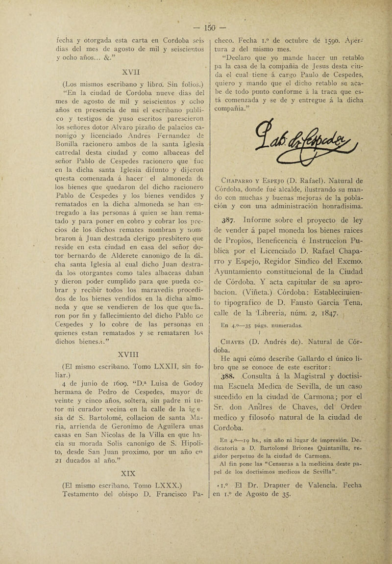 fecha y otorgada esta carta en Córdoba seis dias del mes de agosto de mil y seiscientos y ocho años... &.” XVII (Los mismos escribano y librcí. Sin folios.) “En la ciudad de Córdoba nueve dias del mes de agosto de mil y seiscientos y ocho años en presencia de mi el escribano publi¬ co y testigos de yuso escritos parescieron los señores dotor Alvaro pizaño de palacios ca¬ nónigo y licenciado Andrés Fernandez de Bonilla racionero ambos de la santa Iglesia catredal desta ciudad y como albaceas del señor Pablo de Cespedes racionero que fue en la dicha santa Iglesia difunto y dijeron questa comenzada á hacer el almoneda de los bienes que quedaron del dicho racionero Pablo de Cespedes y los bienes vendidos y rematados en la dicha almoneda se han en¬ tregado a las personas á quien se han rema¬ tado y para poner en cobro y cobrar los pre¬ cios de los dichos remates nombran y nom¬ braron á Juan destrada clérigo presbitero que reside en esta ciudad en casa del señor dq- tor bernardo de Alderete canónigo de la di¬ cha santa Iglesia al cual dicho Juan destra¬ da los otorgantes como tales albaceas daban y dieron poder cumplido para que pueda co¬ brar y recibir todos los maravedís procedi¬ dos de los bienes vendidos en la dicha almo¬ neda y que se vendieren de los que queda¬ ron por fin y fallecimiento del dicho Pablo ce Cespedes y lo cobre de las personas en quienes están rematados y se remataren los dichos bienes.-..” XVIII (El mismo escribano. Tomo LXXII, sin fo¬ liar.) 4 de junio de 1609. “D.a Luisa de Godoy hermana de Pedro de Cespedes, mayor de veinte y cinco años, soltera, sin padre ni tu¬ tor /ni curador vecina en la calle de la ig e sia dé S. Bartolomé, collación de santa Va¬ ria, arrienda de Gerónimo de Aguilera unas casas en San Nicolás de la Villa en que ha¬ cia su morada So-lis canónigo de S. Hipo-li¬ to, desde San Juan próximo, por un año en 21 ducados al año.” XIX (El mismo escribano. Tomo LXXX.) Testamento del obispo D. Francisco Pa¬ checo. Fecha i.° de octubre dé 1590. Aper¬ tura 2 del mismo mes. “Declaro que yo mande hacer un retablo pa la casa de la compañía de Jesús desta ciu- da el cual tiene á cargo Paulo de Cespedes, quiero y mando que el dicho retablo se aca¬ be de todo punto conforme á la traca que es¬ tá comenzada y se de y entregue á la dicha compañía.” Chaparro y Espejo (D. Rafael). Natural de Córdoba, donde fue alcalde, ilustrando su man¬ do con muchas y buenas mejoras de la pobla¬ ción y con una administración honradísima. 387. Informe sobre el proyecto de ley de vender á papel moneda los bienes raíces de Propios, Beneficencia é Instrucción Pu¬ blica por el Licenciado D. Rafael Chapa¬ rro y Espejo, Regidor Sindico del Excmo. Ayuntamiento constitucional de la Ciudad de Córdoba. Y acta capitular de su apro¬ bación. (Viñeta.) Córdoba: Establecinfien- to tipográfico de D. Fausto García Tena, calle de la 'Librería, núrrí. 2, 1847. En 4.0—-35 págs. numeradas. I Chaves (D. Andrés de). Natural de Cór¬ doba. He aquí cómo describe Gallardo el único li¬ bro que se conoce de este escritor: 388. Consulta á la Magistral y doctísi¬ ma Escuela Medica de Sevilla, de un caso sucedido en la ciudad de Carmona; por el Sr. don Andrés de Chaves, del Orden medico y filosofo natural de la ciudad de Córdoba. En 4.0—10 hs., sin año ni lugar de impresión. De¬ dicatoria a D. Bartolomé Briones Quintanilla, re¬ gidor perpetuo de la ciudad de Carmona. Al fin pone las “Censuras a la medicina deste pa¬ pel de los doctísimos médicos de Sevilla”. • i.° El Dr. Drapuer de Valencia. Fecha en i.° de Agosto de 35.