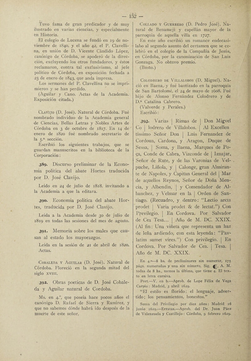 Tuvo fama de gran predicador y de muy ilustrado en varias ciencias, y especialmente en Historia. El colegio de Lucena se fundó en 19 de no¬ viembre de 1840, y el año 42, el P. Clavelli¬ na, en unión de D. Vicente Cándido López, canónigo de Córdoba, se apoderó de la direc¬ ción, excluyendo los otros fundadores, y éstos reclamaron, contra tal exclusivismo, al jefe político de Córdoba, en exposición fechada a 25 de enero de 1843, que anda impresa. Los sermones del P. Clavellina no se impri¬ mieron y se han perdido. (Aguilar y Cano. Actas de la Academia. Exposición citada.) Clavijo (D. José). Natural de Córdoba. Fué nombrado individuo de la Academia general de Ciencias, Bellas Letras y Nobles Artes de Córdoba en 3 de octubre de 1817. En 14 de enero de 1820 fué nombrado secretario de la 5.a sección. Escribió los siguientes trabajos, que se guardan manuscritos en la biblioteca de la Corporación: 389. Discurso preliminar de la Econo¬ mía politica del .abate Hortes traducida por D. José Clavijo. Leído en 24 de julio de 1818, invitando a la Academia a que la editara. 390. Economía politica del abate Hor¬ tes, traducida por D. José Clavijo. Leída a la Academia desde 30 de julio de 1819 en todas las sesiones del mes de agosto. 391. Memoria sobre los males que cau¬ san al estado los mayorazgos. Leída en la sesión de 21 de abril de 1820. Actas. iCobaléda Y Aguilar (D. José). Natural de Córdoba. Floreció en la segunda mitad del siglo XVIII. 392. Obras poéticas de D. José Cobale- da y Aguilar natural de Córdoba. Ms. en 4.0, que poseía hace pocos años el canónigo D. Rafael de Sierra y Ramírez, y que no sabemos dónde habrá ido después de la muerte de este señor. Collado y Guerrero (D. Pedro José). Na¬ tural de Benamej i y capellán mayor de la parroquia de aquella villa en 1727. En este año escribió un romance endecasí¬ labo al segundo asunto del certamen que se ce¬ lebró en el colegio de la Compañía de Jesús, en Córdoba, por la canonización de San Luis Gonzaga. No obtuvo premio. (Busto.) Colodrero de Villalobos (D. Miguel). Na¬ ció en Baena,' y fué bautizado en la parroquia de San Bartolomé, el 24 de mayo de 1608. Fué hijo de Alonso Fernández Colodrero y de D.a Catalina Cabrero. (Valverde y Perales.) Escribió: , 393. Varias j Rimas de | Don Migvel Co | lodrero de Villalobos, j Al Exceden tissimo Señor Don | Luis Fernandez de Cordoua, Cardona, y Aragón, Duque de Sessa, | Soma, y Baena, Marques de Po- qa, Conde de Cabra, Vizconde de | Iznajar, Señor de Rute, y de las Varonías de Vel- . puche, Liñola, y j Calonge, gran Almiran¬ te de Ñapóles, y Capitán General del | Mar de aquellos Reynos, Señor de Doña Men- cia, y Albendin, | y Comendador de Al- banchez, y Velmar en la | Orden de San¬ tiago. (Recuadro, y dentro: “Lectio arcta prodet I Varia prodet & de lectat.”) Con Previlegio. | En Cordova. Por Salvador de Cea Tesa... | Año de M. DC. XXIX. (Al fin: Una viñeta que representa un haz de leña ardiendo, con esta leyenda: “Pav- latim sumet vires.”) Con privilegio, j En Cordóva. Por Salvador de Cea. | Tesa. Año de M. DC. XXIX. En 4.0—8 hs. de preliminares sin numerar, 175 págs. numeradas y una sin número. Sig. ^T, A. M. todas de 8 hs., menos la última, que tiene 4. El tex¬ to en letra cursiva. Port.—V. en b.—Aprob. de Lope Félix de Vega Carpió : Madrid, 3 abril 1629. “El estilo es florido; el lenguaje, adver¬ tido; los pensamientos, honestos.” Suma del Privilegio por diez años: Madrid 16 junio 1629.—Erratas.—Aprob. del Dr. Juan Páez de Valenzuela y Castillejo: Córdoba, 9 febrero 1629.