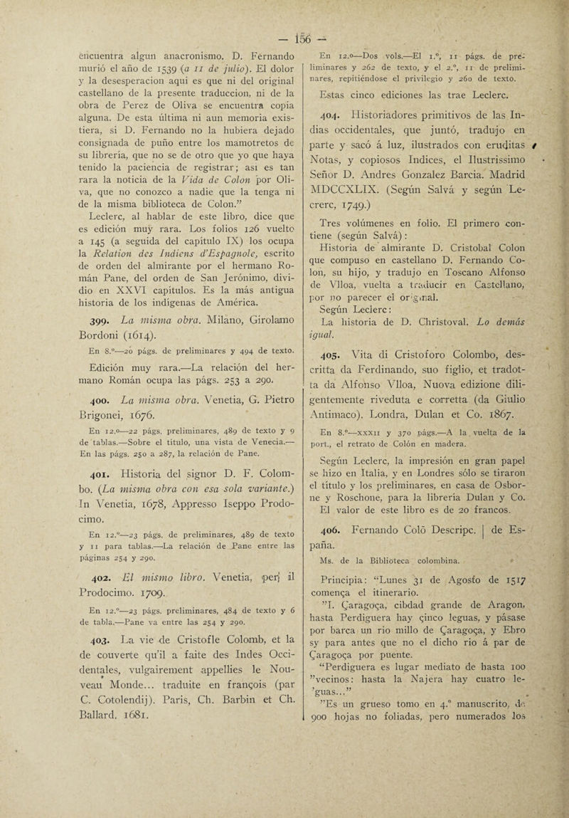 encuentra algún anacronismo. D. Fernando murió el año de 1539 (a n de julio). El dolor y la desesperación aqui es que ni del original castellano de la presente traducción, ni de la obra de Perez de Oliva se encuentra copia alguna. De esta última ni aun memoria exis¬ tiera, si D. Fernando no la hubiera dejado consignada de puño entre los mamotretos de su librería, que no se de otro que yo que haya tenido la paciencia de registrar; asi es tan rara la noticia de la Vida de Colon por Oli¬ va, que no conozco a nadie que la tenga ni de la misma biblioteca de Colon.” Leclerc, al hablar de este libro, dice que es edición muy rara. Los folios 12Ó vuelto a 145 (a seguida del capitulo IX) los ocupa la Relation des Indicns d’Espagnole, escrito de orden del almirante por el hermano Ro¬ mán Pane, del orden de San Jerónimo, divi¬ dió en XXVI capítulos. Es la más antigua historia de los indígenas de América. 399. La misma obra. Milano, Girolamo Bordoni (1614). En 8.°—20 págs. de preliminares y 494 de texto. Edición muy rara.—La relación del her¬ mano Román ocupa las págs. 253 a 290. 400. La misma obra. Venetia, G. Pietro Brigonei, 1676. En 12.0—22 págs. preliminares, 489 de texto y 9 de tablas.—Sobre el título, una vista de Venecia.— En las págs. 250 a 287, la relación de Pane. 401. Historia del signor D. F. Colom- bo. (La misma obra con esa sola variante.) In Venetia, 1678, Appresso Iseppo Prodo- cimo. En 12,0'—23 págs. de preliminares, 489 de texto y 11 para tablas.—La relación de Pane entre las páginas 254 y 290. 402. Bl mismo libro. Venetia, perj ¿1 Prodocimo. 1709. En 12.0—23 págs. preliminares, 484 de texto y 6 de tabla.—Pane va entre las 254 y 290. 403. La vie de Cristofle Colomb, et la de couverte qu’il a faite des ludes Occi¬ dentales, vulgairement appellies le Nou- veau Monde... traduite en frangois (par C. Cotolendij). Paris, Ch. Barbin et Ch. Ballard. 1681. En 12.0—Dos vols.—El i.°, 11 págs. de pre^ liminares y 262 de texto, y el 2.0, 11 de prelimi¬ nares, repitiéndose el privilegio y 260 de texto. Estas cinco ediciones las trae Leclerc. 404. Historiadores primitivos de las In¬ dias occidentales, que juntó, tradujo en parte y sacó á luz, ilustrados con eruditas t Notas, y copiosos Indices, el Ilustrissimo Señor D. Andrés González Barcia. Madrid MDCCXLIX. (Según Salva y según Le- crerc, 1749.) Tres volúmenes en folio. El primero con¬ tiene (según Salvá): Historia de almirante D. Cristóbal Colon que compuso en castellano D. Fernando Co¬ lon, su hijo, y tradujo en Toscano Alfonso de Vlloa, vuelta a traducir en Castellano, por no parecer el original. Según Leclerc: La historia de D. Christoval. Lo demás ■igual. 405. Vita di Cristoforo Colombo, des- critta da Ferdinando, suo figlio, et tradot- ta da Alfonso Vlloa, Nuova edizione dili¬ gentemente riveduta e corretta (da Giulio Antimaco). Londra, Dulan et Co. 1867. En 8.°—xxxii y 370 págs.—A la vuelta de la port., el retrato de Colón en madera. Según Leclerc, la impresión en gran papel se hizo en Italia, y en Londres sólo se tiraron el título y los preliminares, en casa de Osbor- ne y Roschone, para la librería Dulan y Co. El valor de este libro es de 20 francos. 406. Fernando Coló Descripc. | de Es¬ paña. Ms. de la Biblioteca colombina. Principia: “Lunes 31 de Agosfo de 1517 comenqa el itinerario. ”1. Cjaragoqa, cibdad grande de Aragón, hasta Perdiguera hay qinco leguas, y pásase por barca un rio millo de (Jaragoqa, y Ebro sy para antes que 110 el dicho rio á par de (Jaragoqa por puente. “Perdiguera es lugar mediato de hasta 100 ”vecinos: hasta la Najera hay cuatro le- ’guas...” ”Es un grueso tomo en 4.0 manuscrito, de. 900 hojas no foliadas, pero numerados los