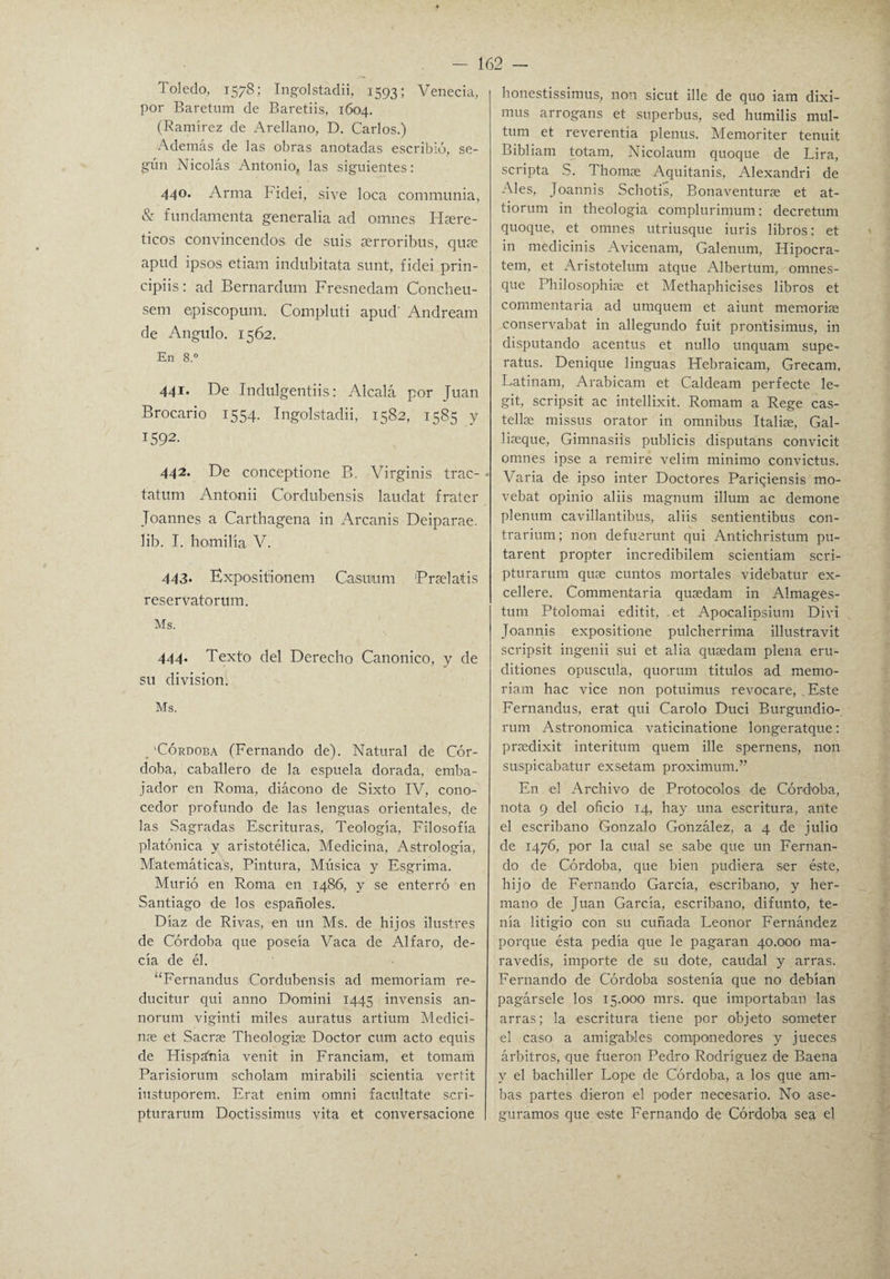 Toledo, 1578; Ingolstadii, 1593; Venecia, por Baretum de Baretiis, 1604. (Ramírez de Arellano, D. Carlos.) Además de las obras anotadas escribió, se¬ gún Nicolás Antonio, las siguientes: 440. Arma Fidei, sive loca communia, & fundamenta generaba ad omnes ITíere- ticos convincendos de suis aerroribus, quse apud ipsos etiam indubitata sunt, fidei prin- cipiis: ad Bernardum Fresnedam Concheu- sem episcopum. Compluti apud' Andream de Angulo. 1562. En 8.° 441* De Indulgentiis: Alcalá por Juan Brocario 1554. Ingolstadii, 1582, 1585 y 1592. 442. De conceptione B. Virginis trac- - tatum Antonii Cordubensis laudat frater Toannes a Carthagena in Arcanis Deiparae. lib. I. homilía V. 443. Expositionem Casuium 'Prselaíis reservatorum. Ms. 444. Texto del Derecho Canónico, y de su división. Ms. 'Córdoba (Fernando de). Natural de Cór¬ doba, caballero de la espuela dorada, emba¬ jador en Roma, diácono de Sixto IV, cono¬ cedor profundo de las lenguas orientales, de las Sagradas Escrituras, Teología, Filosofía platónica y aristotélica, Medicina, Astrología, Matemáticas, Pintura, Música y Esgrima. Murió en Roma en 1486, y se enterró en Santiago de los españoles. Díaz de Rivas, en un Ms. de hijos ilustres de Córdoba que poseía Vaca de Alfaro, de¬ cía de él. “Fernandus Cordubensis ad memoriam re- ducitur qui anno Domini 1445 invensis an- norum viginti miles auratus artium Medici¬ nas et Sacrae Theologiae Doctor cum acto equis de Hispania venit in Franciam, et tomam Parisiorum scholam mirabili scientia verfit iustuporem. Erat enim omni facúltate scri- pturarum Doctissimus vita et conversacione honestissimus, non sicut ille de quo iam dixi- mus arrogans et superbus, sed humilis mul- tum et reverentia plenus. Memoriter tenuit Bibliam totam, Nicolaum quoque de Lira, scripta S. Thomae Aquitanis, Alexandri de Ales, Joannis Schotis, Bonaventurae et at- tiorum in theologia complurimum: decretum quoque, et omnes utriusque iuris libros: et in medicinis Avicenam, Galenum, Hipocra- tem, et Aristotelum atque Albertum, omnes- que Philosophiae et Methaphicises libros et commentaria ad umquem et aiunt memorias conservabat in allegundo fuit pron'tisimus, in disputando acentus et nullo unquam supe- ratus. Denique linguas ITebraicam, Grecam, Latinam, Arabicam et Caldeam perfecte le- git, scripsit ac intellixit. Romam a Rege cas- tellse missus orator in ómnibus Italiae, Gal- liasque, Gimnasiis publicis disputans convicit omnes ipse a remire velim minimo convictus. Varia de ipso inter Doctores Pariqiensis mo- vebat opinio aliis magnum illum ac demone plenum cavillantibus, aliis sentientibus con- trarium; non defuerunt qui Antichristum pu- tarent propter incredibilem scientiam scri- pturarum quae cuntos mortales videbatur ex- cellere. Commentaria quasdam in Almages- tum Ptolomai editit, .et Apocalipsium Divi Joannis expositione pulcherrima illustravit scripsit ingenii sui et alia qusedam plena eru- ditiones opuscula, quorum títulos ad memo¬ riam hac vice non potuimus revocare, Este Fernandus, erat qui Carolo Duci Burgundio- rum Astronómica vaticinatione longeratque: praedixit interitum quem ille spernens, non suispicabatur exsetam proximum.” En el Archivo de Protocolos de Córdoba, nota 9 del oficio 14, hay una escritura, ante el escribano Gonzalo González, a 4 de julio de 1476, por la cual se sabe que un Fernan¬ do de Córdoba, que bien pudiera ser éste, hijo de Fernando García, escribano, y her¬ mano de Juan García, escribano, difunto, te¬ nía litigio con su cuñada Leonor Fernández porque ésta pedía que le pagaran 40.000 ma¬ ravedís, importe de su dote, caudal y arras. Fernando de Córdoba sostenía que no debían pagársele los 15.000 mrs. que importaban las arras; la escritura tiene por objeto someter el caso a amigables componedores y jueces árbitros, que fueron Pedro Rodríguez de Baena y el bachiller Lope de Córdoba, a los que am¬ bas partes dieron el poder necesario. No ase¬ guramos que este Fernando de Córdoba sea el
