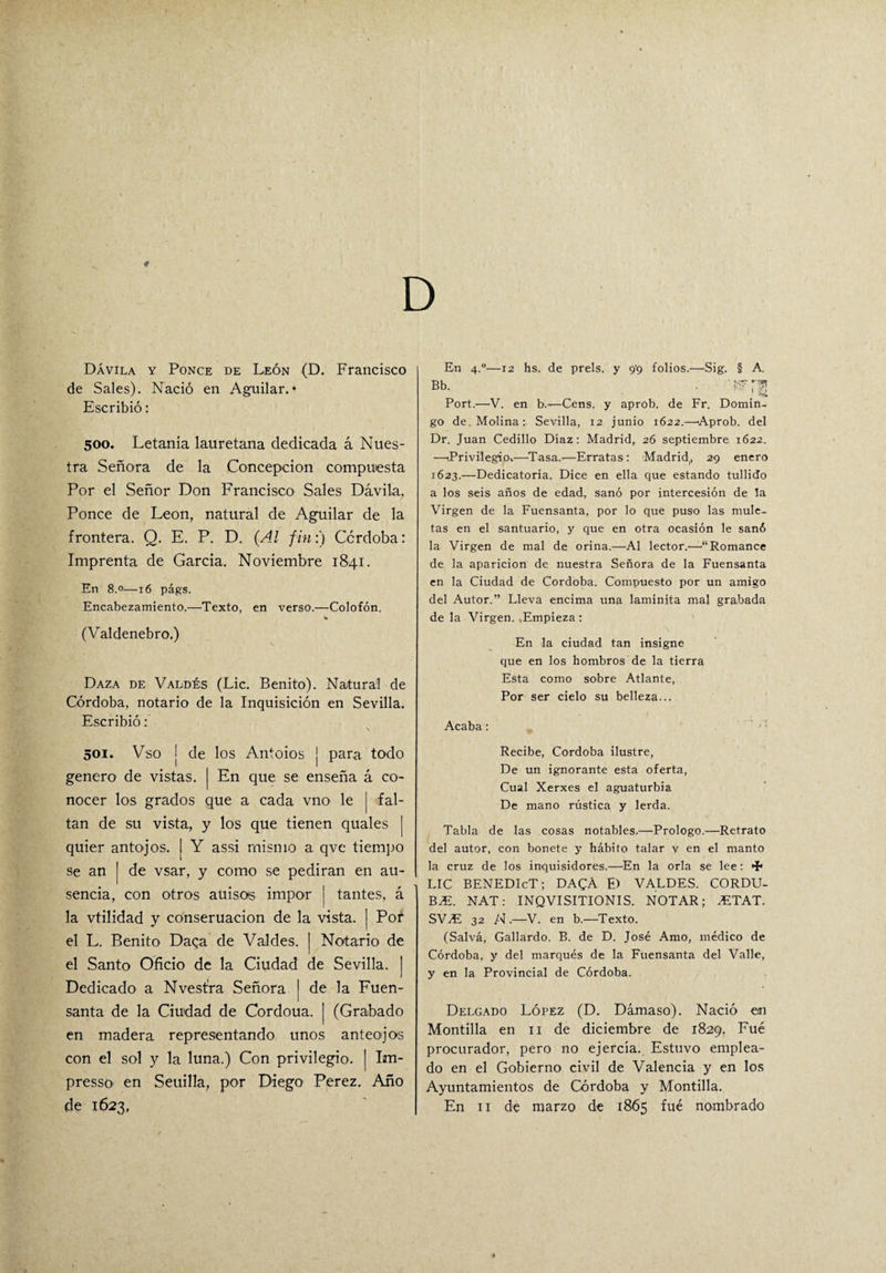 Dávila y Ponce de León (D. Francisco de Sales). Nació en Aguilar. • Escribió: 500. Letanía lauretana dedicada á Nues¬ tra Señora de la Concepción compuesta Por el Señor Don Francisco Sales Dávila, Ponce de León, natural de Aguilar de la frontera. Q. E. P. D. (Al fin:) Córdoba: Imprenta de García. Noviembre 1841. En 8.0—16 págs. Encabezamiento.—Texto, en verso.—Colofón. (Valdenebro.) Daza de Valdés (Lie. Benito). Natural de Córdoba, notario de la Inquisición en Sevilla. Escribió: \ 501. Vso j de los Antoios j para todo genero de vistas. | En que se enseña á co¬ nocer los grados que a cada vno le j fal¬ tan de su vista, y los que tienen quales | quier antojos. I Y assi mismo a qve tiempo se an | de vsar, y como se pedirán en au¬ sencia, con otros auisots impor ( tantes, á la vtilidad y conseruacion de la vista. | Pof el L. Benito Daga de Valdes. | Notario de el Santo Oficio de la Ciudad de Sevilla. ] Dedicado a Nvest'ra Señora [ de la Fuen¬ santa de la Ciudad de Cordoua. | (Grabado en madera representando unos anteojos con el sol y la luna.) Con privilegio. | Irn- presso en Seuilla, por Diego Perez. Año de 1623, En 4.0—12 hs. de prels, y 9’9 folios.—Sig. § A. Bb. , Port.—V. en b.—Cens. y aprob. de Fr. Domin¬ go de Molina: Sevilla, 12 junio 1622.—Aprob. del Dr. Juan Cedillo Díaz: Madrid, 26 septiembre 1622. —(Privilegio*—Tasa.-—Erratas: Madrid, 29 enero 1623.—Dedicatoria. Dice en ella que estando tullido a los seis años de edad, sanó por intercesión de la Virgen de la Fuensanta, por lo que puso las mule¬ tas en el santuario, y que en otra ocasión le sanó la Virgen de mal de orina.—Al lector.—“Romance de la aparición de nuestra Señora de la Fuensanta en la Ciudad de Córdoba. Compuesto por un amigo del Autor.” Lleva encima una laminíta mal grabada de la Virgen. ,Empieza : En la ciudad tan insigne que en los hombros de la tierra Esta como sobre Atlante, Por ser cielo su belleza... Acaba: Recibe, Córdoba ilustre, De un ignorante esta oferta, Cual Xerxes el aguaturbia De mano rústica y lerda. Tabla de las cosas notables.—Prologo.—Retrato del autor, con bonete y hábito talar v en el manto la cruz de los inquisidores.—En la orla se lee: Hh LIC BENEDIcT; DACA E) VALDES. CORDU- BM. NAT: INQVISITIONIS. NOTAR; .ETAT. SV.E 32 N .—V. en b.—Texto. (Salva, Gallardo. B. de D. José Amo, médico de Córdoba, y del marqués de la Fuensanta del Valle, y en la Provincial de Córdoba. Delgado López (D. Dámaso). Nació «n Montilla en 11 de diciembre de 1829. Fue procurador, pero no ejercía. Estuvo emplea¬ do en el Gobierno civil de Valencia y en los Ayuntamientos de Córdoba y Montilla. En 11 de marzo de 1865 fue nombrado